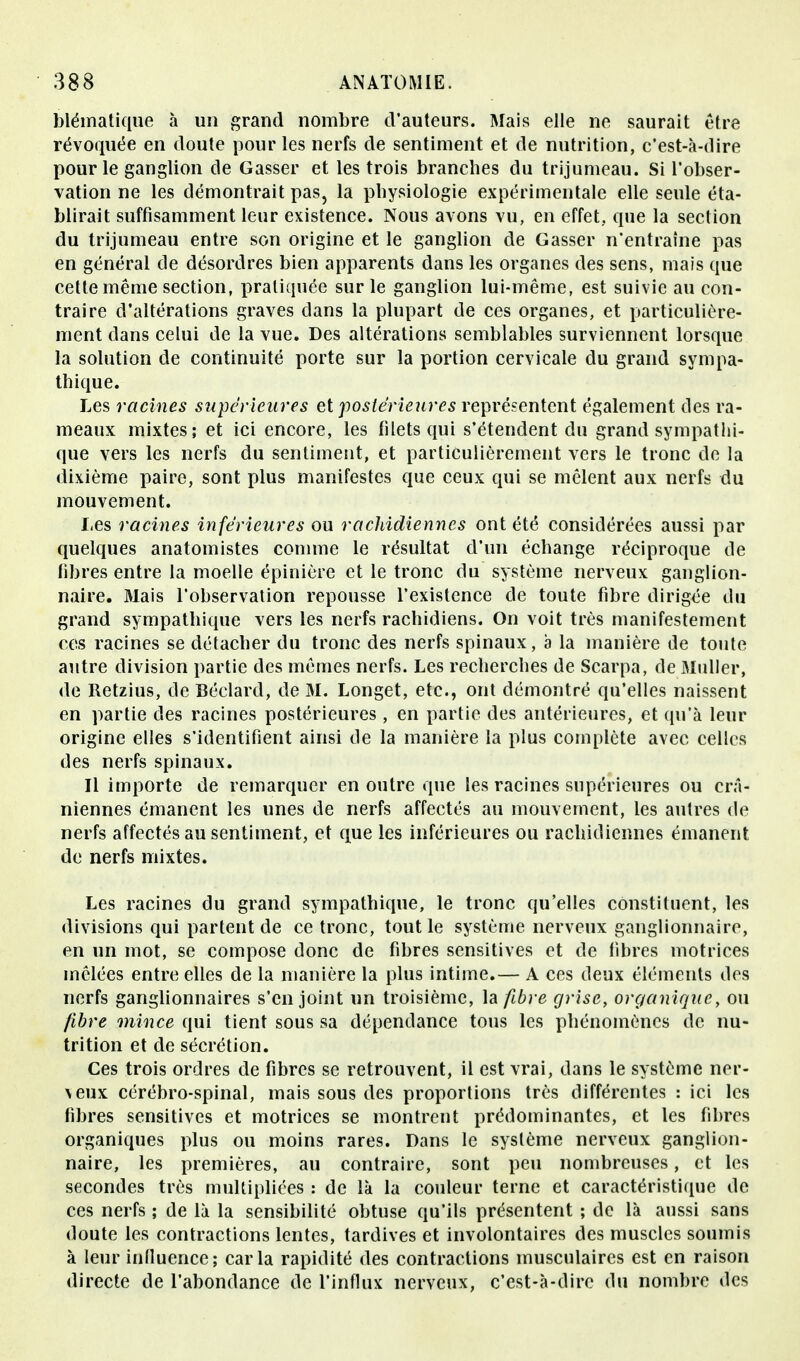 blématique à un grand nombre d'auteurs. Mais elle ne saurait être révoquée en doute pour les nerfs de sentiment et de nutrition, c'est-à-dire pour le ganglion de Gasser et les trois branches du trijumeau. Si l'obser- vation ne les démontrait pas, la physiologie expérimentale elle seule éta- blirait suffisamment leur existence. Nous avons vu, en effet, que la section du trijumeau entre son origine et le ganglion de Gasser n'entraîne pas en général de désordres bien apparents dans les organes des sens, mais que cette même section, pratiquée sur le ganglion lui-même, est suivie au con- traire d'altérations graves dans la plupart de ces organes, et particulière- ment dans celui de la vue. Des altérations semblables surviennent lorsque la solution de continuité porte sur la portion cervicale du grand sympa- thique. Les racines supérieures et postérieures représentent également des ra- meaux mixtes; et ici encore, les filets qui s'étendent du grand sympathi- que vers les nerfs du sentiment, et particulièrement vers le tronc de la dixième paire, sont plus manifestes que ceux qui se mêlent aux nerfs du mouvement. Les racines inférieures ou rachidiennes ont été considérées aussi par quelques anatomistes comme le résultat d'un échange réciproque de fibres entre la moelle épinière et le tronc du système nerveux ganglion- naire. Mais l'observation repousse l'existence de toute fibre dirigée du grand sympathique vers les nerfs rachidiens. On voit très manifestement ces racines se détacher du tronc des nerfs spinaux, à la manière de toute autre division partie des mêmes nerfs. Les recherches de Scarpa, de Muller, de Retzius, de Béclard, de M. Longet, etc., ont démontré qu'elles naissent en partie des racines postérieures, en partie des antérieures, et qu'à leur origine elles s'identifient ainsi de la manière la plus complète avec celles des nerfs spinaux. Il importe de remarquer en outre que les racines supérieures ou crâ- niennes émanent les unes de nerfs affectés au mouvement, les autres de nerfs affectés au sentiment, et que les inférieures ou rachidiennes émanent de nerfs mixtes. Les racines du grand sympathique, le tronc qu'elles constituent, les divisions qui partent de ce tronc, tout le système nerveux ganglionnaire, en un mot, se compose donc de fibres sensitives et de fibres motrices mêlées entre elles de la manière la plus intime.— A ces deux éléments des nerfs ganglionnaires s'enjoint un troisième, la fibre grise, organique, ou fibre mince qui tient sous sa dépendance tous les phénomènes de nu- trition et de sécrétion. Ces trois ordres de fibres se retrouvent, il est vrai, dans le système ner- \eux cérébro-spinal, mais sous des proportions très différentes : ici les fibres sensitives et motrices se montrent prédominantes, et les fibres organiques plus ou moins rares. Dans le système nerveux ganglion- naire, les premières, au contraire, sont peu nombreuses, et les secondes très multipliées : de là la couleur terne et caractéristique de ces nerfs ; de là la sensibilité obtuse qu'ils présentent ; de là aussi sans doute les contractions lentes, tardives et involontaires des muscles soumis à leur influence; caria rapidité des contractions musculaires est en raison directe de l'abondance de l'influx nerveux, c'est-à-dire du nombre des