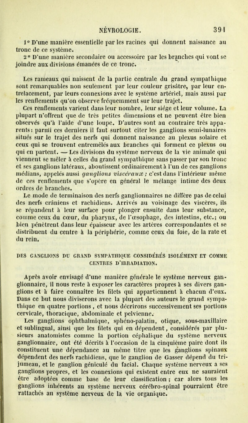 10 D'une manière essentielle par les racines qui donnent naissance au tronc de ce système. 2° D'une manière secondaire ou accessoire par les branches qui vont se joindre aux divisions émanées de ce tronc. Les rameaux qui naissent de la partie centrale du grand sympathique sont remarquables non seulement par leur couleur grisâtre, par leur en- trelacement, par leurs connexions avec le système artériel, mais aussi par les renflements qu'on observe fréquemment sur leur trajet. Ces renflements varient dans leur nombre, leur siège et leur volume. La plupart n'offrent que de très petites dimensions et ne peuvent être bien observés qu'à l'aide d'une loupe. D'autres sont au contraire très appa- rents : parmi ces derniers il faut surtout citer les ganglions semi-lunaires situés sur le trajet des nerfs qui donnent naissance au plexus solaire et ceux qui se trouvent entremêlés aux branches qui forment ce plexus ou qui en partent. — Les divisions du système nerveux de la vie animale qui viennent se mêler à celles du grand sympathique sans passer par son tronc et ses ganglions latéraux, aboutissent ordinairement à l'un de ces ganglions médians, appelés aussi ganglions viscéraux : c'est dans l'intérieur même de ces renflements que s'opère en général le mélange intime des deux ordres de branches. Le mode de terminaison des nerfs ganglionnaires ne diffère pas de celui des nerfs crâniens et rachidiens. Arrivés au voisinage des viscères, ils se répandent à leur surface pour plonger ensuite dans leur substance, comme ceux du cœur, du pharynx, de l'œsophage, des intestins, etc.; ou bien pénètrent dans leur épaisseur avec les artères correspondantes et se distribuent du centre à la périphérie, comme ceux du foie, de la rate et du rein. DES GANGLIONS DU GRAND SYMPATHIQUE CONSIDÉRÉS ISOLÉMENT ET COMME CENTRES D'IRRADIATION. Après avoir envisagé d'une manière générale le système nerveux gan- glionnaire, il nous reste à exposer les caractères propres à ses divers gan- glions et à faire connaître les filets qui appartiennent à chacun d'eux. Dans ce but nous diviserons avec la plupart des auteurs le grand sympa- thique en quatre portions, et nous décrirons successivement ses portions cervicale, thoracique, abdominale et pelvienne. Les ganglions ophthalmique, sphéno-palatin, otique, sous-maxillaire et sublingual, ainsi que les filets qui en dépendent, considérés par plu- sieurs anatomistes comme la portion céphalique du système nerveux ganglionnaire, ont été décrits à l'occasion de la cinquième paire dont ils constituent une dépendance au même titre que les ganglions spinaux dépendent des nerfs rachidiens, que le ganglion de Gasser dépend du tri- jumeau, et le ganglion géniculé du facial. Chaque système nerveux a ses ganglions propres, et les connexions qui existent entre eux ne sauraient être adoptées comme base de leur classification ; car alors tous les ganglions inhérents au système nerveux cérébro-spinal pourraient être rattachés au système nerveux de la vie organique.