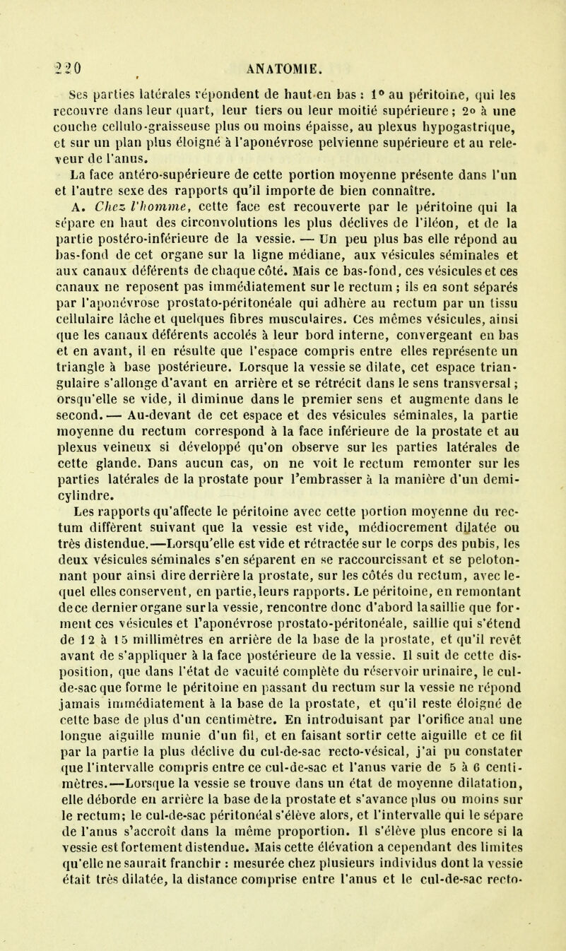 Ses parties latérales répondent de haut en bas : 1° au péritoine, qui les recouvre dans leur quart, leur tiers ou leur moitié supérieure ; 2o à une couche cellulo-graisseuse plus ou moins épaisse, au plexus hypogastrique, et sur un plan plus éloigné à l'aponévrose pelvienne supérieure et au rele- veur de l'anus. La face antéro-supérieure de cette portion moyenne présente dans l'un et l'autre sexe des rapports qu'il importe de bien connaître. A. Chez, l'homme, cette face est recouverte par le péritoine qui la sépare en haut des circonvolutions les plus déclives de l'iléon, et de la partie postéro-inférieure de la vessie. — Un peu plus bas elle répond au bas-fond de cet organe sur la ligne médiane, aux vésicules séminales et aux canaux déférents de chaque côté. Mais ce bas-fond, ces vésicules et ces canaux ne reposent pas immédiatement sur le rectum ; ils en sont séparés par l'aponévrose prostato-péritonéale qui adhère au rectum par un tissu cellulaire lâche et quelques fibres musculaires. Ces mêmes vésicules, ainsi que les canaux déférents accolés à leur bord interne, convergeant en bas et en avant, il en résulte que l'espace compris entre elles représente un triangle à base postérieure. Lorsque la vessie se dilate, cet espace trian- gulaire s'allonge d'avant en arrière et se rétrécit dans le sens transversal ; orsqu'elle se vide, il diminue dans le premier sens et augmente dans le second.— Au-devant de cet espace et des vésicules séminales, la partie moyenne du rectum correspond à la face inférieure de la prostate et au plexus veineux si développé qu'on observe sur les parties latérales de cette glande. Dans aucun cas, on ne voit le rectum remonter sur les parties latérales de la prostate pour l'embrasser à la manière d'un demi- cylindre. Les rapports qu'affecte le péritoine avec cette portion moyenne du rec- tum diffèrent suivant que la vessie est vide, médiocrement dilatée ou très distendue,—Lorsqu'elle est vide et rétractée sur le corps des pubis, les deux vésicules séminales s'en séparent en se raccourcissant et se peloton- nant pour ainsi dire derrière la prostate, sur les côtés du rectum, avec le- quel elles conservent, en partie,leurs rapports. Le péritoine, en remontant dece dernier organe sur la vessie, rencontre donc d'abord lasaillie que for- ment ces vésicules et l'aponévrose prostato-péritonéale, saillie qui s'étend de 12 à 15 millimètres en arrière de la base de la prostate, et qu'il revêt avant de s'appliquer à la face postérieure de la vessie. Il suit de cette dis- position, que dans l'état de vacuité complète du réservoir urinaire, le cul- de-sac que forme le péritoine en passant du rectum sur la vessie ne répond jamais immédiatement à la base de la prostate, et qu'il reste éloigné de cette base de plus d'un centimètre. En introduisant par l'orifice anal une longue aiguille munie d'un fil, et en faisant sortir cette aiguille et ce fil par la partie la plus déclive du cul-de-sac recto-vésical, j'ai pu constater que l'intervalle compris entre ce cul-de-sac et l'anus varie de 5 à 6 centi- mètres.—Lorsque la vessie se trouve dans un état de moyenne dilatation, elle déborde en arrière la base delà prostate et s'avance plus ou moins sur le rectum; le cul-de-sac péritonéals'élève alors, et l'intervalle qui le sépare de l'anus s'accroît dans la même proportion. Il s'élève plus encore si la vessie est fortement distendue. Mais cette élévation a cependant des limites qu'elle ne saurait franchir : mesurée chez plusieurs individus dont la vessie était très dilatée, la distance comprise entre l'anus et le cul-de-sac recto-