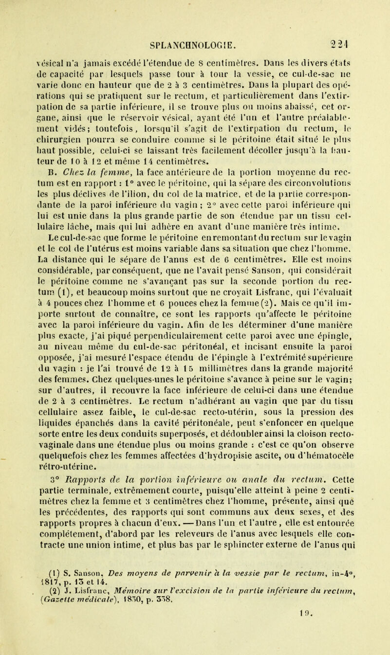 vésicaln'a jamais excédé l'étendue de 8 centimètres. Dans les divers états de capacité par lesquels passe tour à tour la vessie, ce cul-de-sac ne varie donc en hauteur que de 2 à 3 centimètres. Dans la plupart des opé- rations qui se pratiquent sur le rectum, et particulièrement dans l'extir- pation de sa partie inférieure, il se trouve plus ou moins abaissé, cet or- gane, ainsi que le réservoir vésical, ayant été l'un et l'autre préalable- ment vidés; toutefois, lorsqu'il s'agit de l'extirpation du rectum, je chirurgien pourra se conduire comme si le péritoine était situé le plus haut possible, celui-ci se laissant très facilement décoller jusqu'à la hau- teur de 10 à 12 et même 14 centimètres. B. Chez la femme, la face antérieure de la portion moyenne du rec- tum est en rapport : t° avec le péritoine, qui la sépare des circonvolutions les plus déclives de l'ilion, du col de la matrice, et de la partie correspon- dante de la paroi inférieure du vagin ; 2° avec cette paroi inférieure qui lui est unie dans la plus grande partie de son étendue par un tissu cel- lulaire lâche, mais qui lui adhère en avant d'une manière très intime, Lecul-de-sac que forme le péritoine enremontantdureclum sur le vagin et le col de l'utérus est moins variable dans sa situation que chez l'homme. La distance qui le sépare de l'anus est de 6 centimètres. Elle est moins considérable, par conséquent, que ne l'avait pensé Sanson, qui considérait le péritoine comme ne s'avançant pas sur la seconde portion du rec- tum (l), et beaucoup moins surtout que ne croyait Lisfranc, qui l'évaluait à 4 pouces chez l'homme et 6 pouces chez la femme (*2). Mais ce qu'il im- porte surtout de connaître, ce sont les rapports qu'affecte le péritoine avec la paroi inférieure du vagin. Afin de les déterminer d'une manière plus exacte, j'ai piqué perpendiculairement cette paroi avec une épingle, au niveau même du cul-de-sac péritonéal, et incisant ensuite la paroi opposée, j'ai mesuré l'espace étendu de l'épingle à l'extrémité supérieure du vagin : je l'ai trouvé de 12 à 15 millimètres dans la grande majorité des femmes. Chez quelques-unes le péritoine s'avance à peine sur le vagin; sur d'autres, il recouvre la face inférieure de celui-ci dans une étendue de 2 à 3 centimètres. Le rectum n'adhérant au vagin que par du tissu cellulaire assez faible, le cul-de-sac recto-utérin, sous la pression des liquides épanchés dans la cavité péritonéale, peut s'enfoncer en quelque sorte entre les deux conduits superposés, et dédoubler ainsi la cloison recto- vaginale dans une étendue plus ou moins grande : c'est ce qu'on observe quelquefois chez les femmes affectées d'hydropisie ascite, ou d'hématocèle rétro-utérine. 3° Rapports de la portion inférieure ou anale du rectum. Cette partie terminale, extrêmement courte, puisqu'elle atteint à peine 2 centi- mètres chez la femme et a centimètres chez l'homme, présente, ainsi que les précédentes, des rapports qui sont communs aux deux sexes, et des rapports propres à chacun d'eux. —Dans l'un et l'autre , elle est entourée complètement, d'abord par les releveurs de l'anus avec lesquels elle con- tracte une union intime, et plus bas par le sphincter externe de l'anus qui (1) S. Sanson. Des moyens de parvenir a la vessie par le rectum, in-4°, 1817, p. 13 et 14. (2) J. Lisfranc, Mémoire sur l'excision de la partie inférieure du rectum, (Gazette médicale), I8ô0, p. 3ô8. 10.