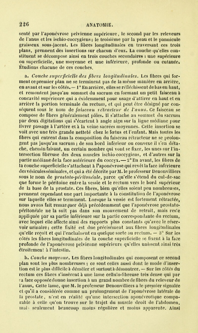 senté par l'aponévrose pelvienne supérieure, le second par les releveurs de l'anus et les ischio-coccygiens; le troisième par la peau et le pannicule graisseux sous-jacent. Les fibres longitudinales en traversant ces trois plans, prennent des insertions sur chacun d'eux. La couche qu'elles con- stituent se décompose ainsi en trois couches secondaires : une supérieure ou superficielle, une moyenne et une inférieure, profonde ou cutanée. Étudions chacune de ces couches. a. Couche superficielle des fibres longitudinales. Les fibres qui for- ment ce premier plan ne se terminent pas de la même manière en arrière, en avant et sur les côtés. — l° En arrière, elles se réfléchissent de bas en haut, et remontent jusqu'au sommet du sacrum en formant un petit faisceau à concavité supérieure qui a évidemment pour usage d'attirer en haut et en arrière la portion terminale du rectum, et qui peut être désigne par con- séquent sous le nom de faisceau lêtracteur de l'anus. Ce faisceau se compose de Fibres généralement pâles. Il s'attache au sommet du sacrum par deux digitations qui s'écartent à angle aigu sur la ligne médiane pour livrer passage à l'artère et à la veine sacrées moyennes. Cette insertion se voit avec une très grande netteté chez le fœtus et l'enfant. Mais toutes les fibres qui entrent dans la composition du faisceau rétracteur ne se prolon- gent pas jusqu'au sacrum ; de son bord inférieur ou convexe il s'en déta- che, chemin faisant, un certain nombre qui vont se fixer, les unes sur l'in- tersection fibreuse des deux muscles ischio-coccygiens, et d'autres sur la partie médiane de la face antérieure du coccyx.— 2° En avant, les fibres de la couche superficielle s'attachent à l'aponévrose qui revêt la face inférieure des vésiculesséminales, et qui a été décrite par M. le professeur Denonviliiers sous le nom de prostalo-péritoneale, parce qu'elle s'étend du cul-de-sac que forme le péritoine entre la vessie et le rectum vers le bord supérieur de la base de la prostate. Ces fibres, bien qu'elles soient peu nombreuses, prennent cependant une part importante à la constitution de l'aponévrose sur laquelle elles se terminent. Lorsque la vessie est fortement rétractée, nous avons fait remarquer déjà précédemment que l'aponévrose prostato- péritonéâle ne la suit pas dans son mouvement de retrait, mais res'.e appliquée par sa partie inférieure sur la partie correspondante du rectum, avec lequel elle affecte ainsi des rapports plus constants qu'avec le réser- voir urinaire ; cette fixité est due précisément aux fibres longitudinales qu'elle reçoit et qui l'enchaînent en quelque sorte au rectum. — 3 Sur les côtés les fibres longitudinales de la couche superficielle se fixent à la face profonde de l'aponévrose pelvienne supérieure qu'elles unissent ainsi très étroitement à l'intestin. b. Couche moyenne. Les fibres longitudinales qui composent ce second plan sont les plus nombreuses ; ce sont celles aussi dont le mode d'inser- tion est le plus difficile à démêler et surtout à démontrer. — Sur les côtés du rectum ces fibres s'insèrent à une lame cellulo-fsbreuse très dense qui par ra face opposéedonne inserlion à un grand nombre de fibres du rcleveurde l'anus. Cette lame, que M. le professeur Denonviliiers a le premier signalée et qu'il a considérée comme un prolongement de l'aponévrose latérale do la prostate, n'est en réalité qu'une intersection aponévroliijuc compa- rable à celle qu'on trouve sur le trajet du muscle droit de l'abdomen, mai; seulement beaucoup moins régulière et moins apparente. Ainsi