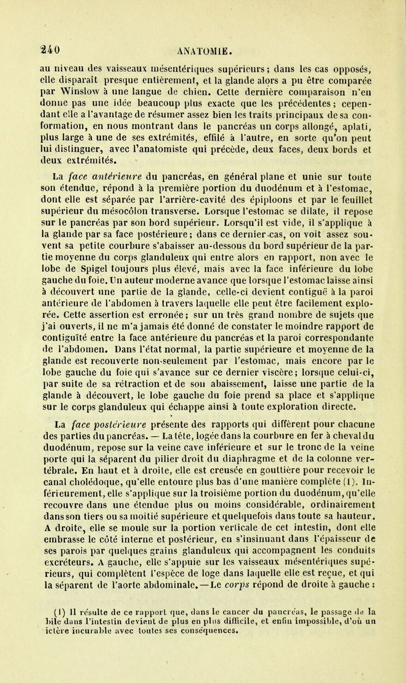 au niveau des vaisseaux mésentériques supérieurs ; dans les cas opposés, elle disparaît presque entièrement, et la glande alors a pu être comparée par Winslow à une langue de chien. Cette dernière comparaison n'en donne pas une idée beaucoup plus exacte que les précédentes; cepen- dant elle a l'avantage de résumer assez bien les traits principaux de sa con- formation, en nous montrant dans le pancréas un corps allongé, aplati, plus large à une de ses extrémités, effilé à l'autre, en sorte qu'on peut lui distinguer, avec Tanatomiste qui précède, deux faces, deux bords et deux extrémités. La face antérieure du pancréas, en général plane et unie sur toute son étendue, répond à la première portion du duodénum et à l'estomac, dont elle est séparée par l'arrière-cavité des épiploons et par le feuillet supérieur du mésocôlon transverse. Lorsque l'estomac se dilate, il repose sur le pancréas par son bord supérieur. Lorsqu'il est vide, il s'applique à la glande par sa face postérieure; dans ce dernier cas, on voit assez sou- vent sa petite courbure s'abaisser au-dessous du bord supérieur de la par- tie moyenne du corps glanduleux qui entre alors en rapport, non avec le lobe de Spigel toujours plus élevé, mais avec la face inférieure du lobe gauche du foie. Un auteur moderne avance que lorsque l'estomac laisse ainsi à découvert une partie de la glande, celle-ci devient contiguë à la paroi antérieure de l'abdomen à travers laquelle elle peut être facilement explo- rée. Cette assertion est erronée; sur un très grand nombre de sujets que j'ai ouverts, il ne m'a jamais été donné de constater le moindre rapport de contiguïté entre la face antérieure du pancréas et la paroi correspondante de l'abdomen. Dans l'état normal, la partie supérieure et moyenne de la glande est recouverte non-seulement par l'estomac, mais encore par le lobe gauche du foie qui s'avance sur ce dernier viscère; lorsque celui-ci, par suite de sa rétraction et de son abaissement, laisse une partie de la glande à découvert, le lobe gauche du foie prend sa place et s'applique sur le corps glanduleux qui échappe ainsi à toute exploration directe. La face postérieure présente des rapports qui diffèrent pour chacune des parties du pancréas. — La tête, logée dans la courbure en fer à cheval du duodénum, repose sur la veine cave inférieure et sur le tronc de la veine porte qui la séparent du pilier droit du diaphragme et de la colonne ver- tébrale. En haut et à droite, elle est creusée en gouttière pour recevoir le canal cholédoque, qu'elle entoure plus bas d'une manière complète (1), In- férieurement, elle s'applique sur la troisième portion du duodénum, qu'elle recouvre dans une étendue plus ou moins considérable, ordinairement dans son tiers ou sa moitié supérieure et quelquefois dans toute sa hauteur. A droite, elle se moule sur la portion verticale de cet intestin, dont elle embrasse le côté interne et postérieur, en s'insinuant dans l'épaisseur de ses parois par quelques grains glanduleux qui accompagnent les conduits excréteurs. A gauche, elle s'appuie sur les vaisseaux niésentériques supé- rieurs, qui complètent l'espèce de loge dans laquelle elle est reçue, et qui la séparent de l'aorte abdominale.— Le corps répond de droite à gauche : (i) 11 résulte de ce rapport que, dans le cancer du pancréas, le passage de la bile dans l'intestin devient de plus en plus difficile, et enfin impossible, d'où un ictère incurable avec toutes ses conse'quences.