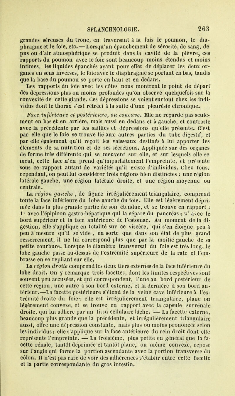 grandes séreuses du tronc, en traversant à la fois le poumon, le dia- pliragmeet le foie, etc. — Lorsqu'un épanchement de sérosité, de sang, de pus ou d'air atmosphérique se produit dans la cavité de la plèvre, ces rapports du poumon avec le foie sont beaucoup moins étendus et moins intimes, les liquides épanchés ayant pour effet de déplacer les deux or- ganes en sens inverses, le foie avec le diaphragme se portant en bas, tandis que la base du poumon se porte en haut et en dedans. Les rapports du foie avec les côtes nous montrent le point de départ des dépressions plus ou moins profondes qu'on observe quelquefois sur la convexité de cette glande. Ces dépressions se voient surtout chez les indi- vidus dont le thorax s'est rétréci à la suite d'une pleurésie chronique. Face inférieure et postérieure, ou concave. Elle ne regarde pas seule- ment en bas et en arrière, mais aussi en dedans et à gauche, et contraste avec la précédente par les saillies et dépressions qu'elle présente. C'est par elle que le foie se trouve lié aux autres parties du tube digestif, et par elle également qu'il reçoit les vaisseaux destinés à lui apporter les éléments de sa nutrition et de ses sécrétions. Appliquée sur des organes de forme très différente qui se meuvent sur elle, et sur lesquels elle se meut, cette face n'en prend qu'imparfaitement l'empreinte, et présente sous ce rapport autant de variétés qu'il existe d'individus. Chez tous, cependant, on peut lui considérer trois régions bien distinctes : une région latérale gauche, une région latérale droite, et une région moyenne ou centrale. La région gauche , de figure irrégulièrement triangulaire, comprend toute la face inférieure du lobe gauche du foie. Elle est légèrement dépri- mée dans la plus grande partie de son étendue, et se trouve en rapport : 1° avec l'épiploon gastro-hépatique qui la sépare du pancréas ; 2° avec le bord supérieur et la face antérieure de l'estomac. Au moment de la di- gestion, elle s'applique en totalité sur ce viscère, qui s'en éloigne peu à peu à mesure qu'il se vide , en sorte que dans son état de plus grand resserrement, il ne lui correspond plus que par la moitié gauche de sa petite courbure. Lorsque le diamètre transversal du foie est très long, le lobe gauche passe au-dessus de l'extrémité supérieure de la rate et l'em- brasse en se repliant sur elle. La région droite comprend les deux tiers externes de la face inférieure du lobe droit. On y remarque trois facettes, dont les limites respectives sont souvent peu accusées, et qui correspondent, l'une au bord postérieur de cette région, une autre à son bord externe, et la dernière à son bord an- térieur.—La facette postérieure s'étend de la veine cave inférieure à l'ex- trémité droite du foie; elle est irrégulièrement triangulaire, plane ou légèrement convexe, et se trouve en rapport avec la capsule surrénale droite, qui lui adhère par un tissu cellulaire lâche. — La facette externe, beaucoup plus grande que la précédente, et irrégulièrement triangulaire aussi, offre une dépression constante, mais plus ou moins prononcée selon les individus; elle s'applique sur la face antérieure du rein droit dont elle représente l'empreinte. — La troisième, plus petite en général que la fa- cette rénale, tantôt déprimée et tantôt plane, ou même convexe, repose sur l'angle qui forme la portion ascendante avec la portion transverse du côlon. Il n'est pas rare de voir des adhérences s'établir entre cette facette et la partie correspondante du gros intestin.