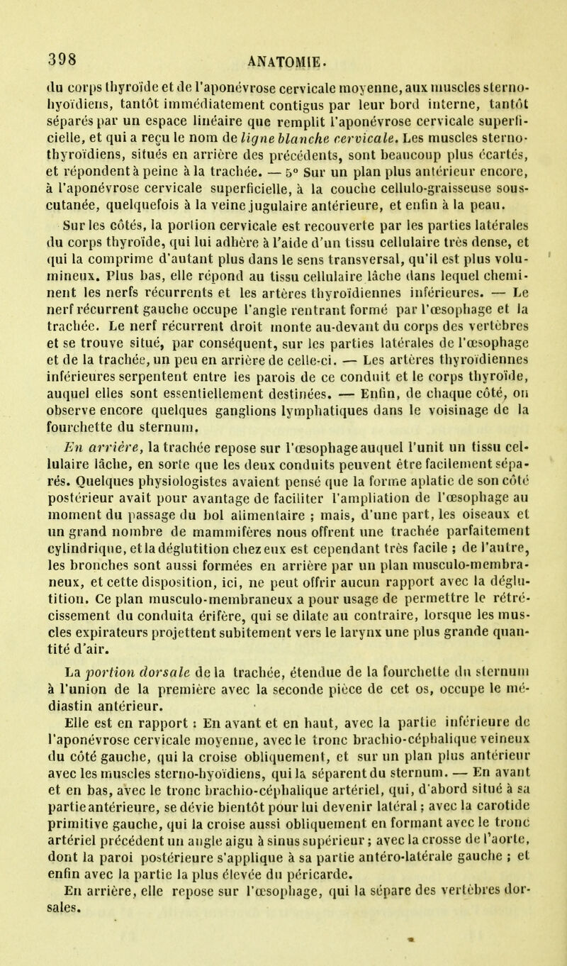 du corps thyroïde et de l'aponévrose cervicale moyenne, aux muscles slerno- hyoïdieris, tantôt immédiatement contigus par leur bord interne, tantôt séparés par un espace linéaire que remplit l'aponévrose cervicale superfi- cielle, et qui a reçu le nom de ligne blanche cervicale. Les muscles sterno- thyroïdiens, situés en arrière des précédents, sont beaucoup plus écartés, et répondent à peine à la trachée. — 5° Sur un plan plus antérieur encore, à l'aponévrose cervicale superficielle, à la couche cellulo-graisseuse sous- cutanée, quelquefois à la veine jugulaire antérieure, et enfin à la peau. Sur les côtés, la portion cervicale est recouverte par les parties latérales du corps thyroïde, qui lui adhère à l'aide d'un tissu cellulaire très dense, et qui la comprime d'autant plus dans le sens transversal, qu'il est plus volu- mineux. Plus bas, elle répond au tissu cellulaire lâche dans lequel chemi- nent les nerfs récurrents et les artères thyroïdiennes inférieures. — Le nerf récurrent gauche occupe l'angle rentrant formé par l'œsophage et la trachée. Le nerf récurrent droit monte au-devant du corps des vertèbres et se trouve situé, par conséquent, sur les parties latérales de l'œsophage et de la trachée, un peu en arrière de celle-ci. — Les artères thyroïdiennes inférieures serpentent entre les parois de ce conduit et le corps thyroïde, auquel elles sont essentiellement destinées. — Enfin, de chaque côté, on observe encore quelques ganglions lymphatiques dans le voisinage de la fourchette du sternum. En arrière, la trachée repose sur l'œsophage auquel l'unit un tissu cel- lulaire lâche, en sorte que les deux conduits peuvent être facilement sépa- rés. Quelques physiologistes avaient pensé que la forme aplatie de son côté postérieur avait pour avantage de faciliter l'ampliation de l'œsophage au moment du passage du bol alimentaire ; mais, d'une part, les oiseaux et un grand nombre de mammifères nous offrent une trachée parfaitement cylindrique, et la déglutition chez eux est cependant très facile ; de l'autre, les bronches sont aussi formées en arrière par un plan musculo-membra- neux, et cette disposition, ici, ne peut offrir aucun rapport avec la déglu- tition. Ce plan musculo-membraneux a pour usage de permettre le rétré- cissement du conduita érifère, qui se dilate au contraire, lorsque les mus- cles expirateurs projettent subitement vers le larynx une plus grande quan- tité d'air. La portion dorsale de la trachée, étendue de la fourchette du sternum à l'union de la première avec la seconde pièce de cet os, occupe le mé- diastin antérieur. Elle est en rapport : En avant et en haut, avec la partie inférieure de l'aponévrose cervicale moyenne, avec le tronc brachio-céphalique veineux du côté gauche, qui la croise obliquement, et sur un plan plus antérieur avec les muscles sterno-hyoïdiens, qui la séparent du sternum. — En avant et en bas, avec le tronc brachio-céphalique artériel, qui, d'abord situé à sa partie antérieure, se dévie bientôt pour lui devenir latéral : avec la carotide primitive gauche, qui la croise aussi obliquement en formant avec le tronc artériel précédent un angle aigu à sinus supérieur ; avec la crosse de l'aorte, dont la paroi postérieure s'applique à sa partie antéro-latérale gauche ; et enfin avec la partie la plus élevée du péricarde. En arrière, elle repose sur l'œsophage, qui la sépare des vertèbres dor- sales.