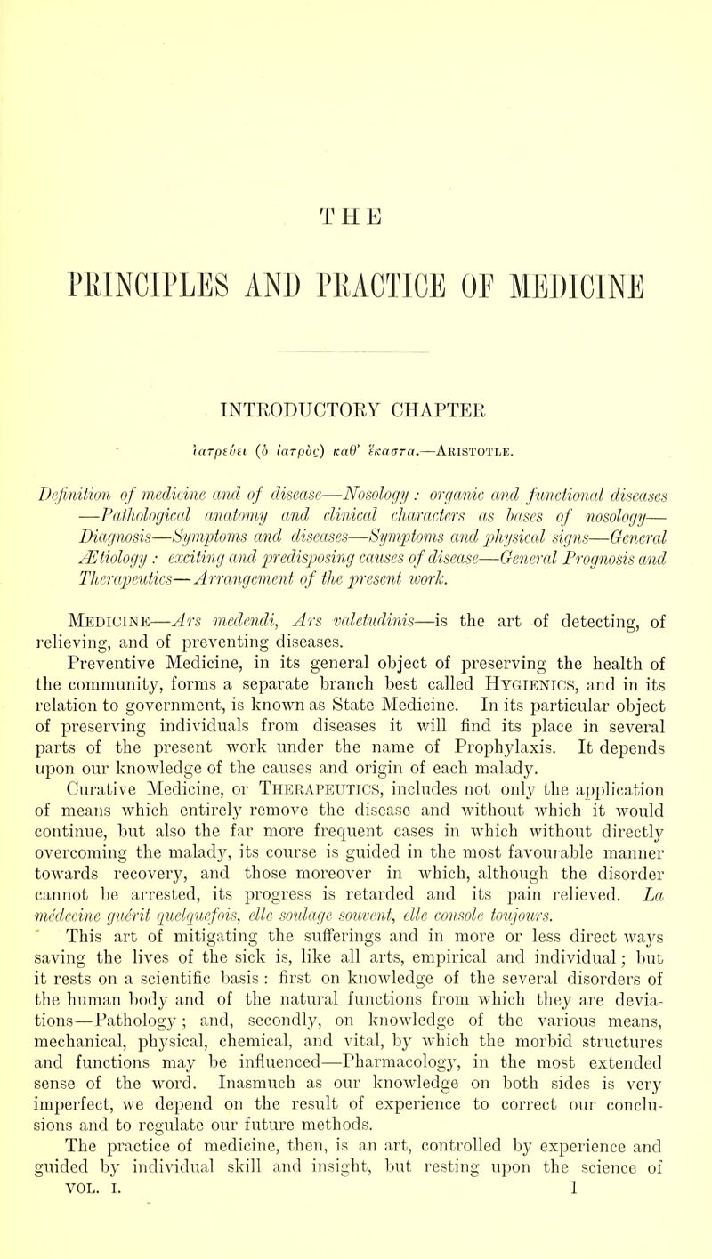 THE PRINCIPLES AND PRACTICE OF MEDICINE . INTEODUCTORY CHAPTER 'larpititi (!) larpur) KaO' (KadTa.—AeistotlT!. Dcjinition of medicine and of disease—Nosology : organic and functional diseases —Pathological anatomy and clinical characters as bases of nosology— Diagnosis—Symptoms and diseases—Symptoms and physical signs—General etiology : exciting and predisposing causes of disease—General Prognosis and Therapeutics— Arrangement of the present work. Medicine—Ars medendi, Ars valetudinis—is the art of detecting, of relieving, and of preventing diseases. Preventive Medicine, in its general object of preserving the health of the community, forms a separate branch best called Hygienics, and in its relation to government, is known as State Medicine. In its particular object of preserving individuals from diseases it will find its place in several parts of the present work under the name of Prophylaxis. It depends upon our knowledge of the causes and origin of each malady. Curative Medicine, or Therapeutics, includes not only the application of means which entirely remove the disease and without which it would continue, but also the far more frequent cases in which without directly overcoming the malady, its course is guided in the most favouiable manner towards recovery, and those moreover in which, although the disorder cannot be arrested, its progress is retarded and its pain relieved. La mddecine guSrit (juelquefois, elle soidage souvent, elle console toujours. This art of mitigating the sufferings and in more or less direct waj's saving the lives of the sick is, like all arts, empirical and individual; but it rests on a scientific basis : first on knowledge of the several disorders of the human body and of the natural functions from which they are devia- tions—Pathology; and, secondly, on knowledge of the various means, mechanical, physical, chemical, and vital, by which the morbid structures and functions may be influenced—Pharmacology, in the most extended sense of the word. Inasmuch as our knowledge on both sides is very imperfect, we depend on the result of experience to correct our conclu- sions and to regulate our future methods. The practice of medicine, then, is an art, controlled by experience and guided by individual skill and insight, but resting upon the science of