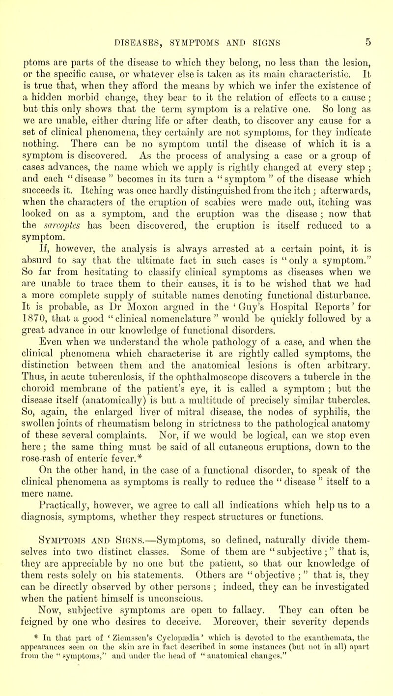 DISEASES, STMPTOMS AND SIGNS ptoms are parts of the disease to which they belong, no less than the lesion, or the specific cause, or whatever else is taken as its main characteristic. It is true that, when they afford the means by which we infer the existence of a hidden morbid change, they bear to it the relation of effects to a cause; but this only shows that the term symptom is a relative one. So long as we are unable, either during life or after death, to discover any cause for a set of clinical phenomena, they certainly are not symptoms, for they indicate nothing. There can be no symptom until the disease of which it is a symptom is discovered. As the process of analysing a case or a group of cases advances, the name which we apply is rightly changed at every step ; and each disease  becomes in its turn a symptom  of the disease which succeeds it. Itching was once hardly distinguished from the itch ; afterwards, when the characters of the eruption of scabies were made out, itching was looked on as a symptom, and the eruption was the disease ; now that the sarcoptcs has been discovered, the eruption is itself reduced to a symptom. If, however, the analysis is always arrested at a certain point, it is absurd to say that the ultimate fact in such cases is only a symptom. So far from hesitatitig to classify clinical symptoms as diseases when we are unable to trace them to their causes, it is to be wished that we had a more complete supply of suitable names denoting functional disturbance. It is probable, as Dr Moxon argued in the ' Guy's Hospital Reports' for 1870, that a good clinical nomenclature  would be quickly followed by a great advance in our knowledge of functional disorders. Even when we understand the whole pathology of a case, and when the clinical phenomena which characterise it are rightly called symptoms, the distinction between them and the anatomical lesions is often arbitrary. Thus, in acute tuberculosis, if the ophthalmoscope discovers a tubercle in the choroid membrane of the jjatient's eye, it is called a symptom ; but the disease itself (anatomically) is but a multitude of precisely similar tubercles. So, again, the enlarged liver of mitral disease, the nodes of syphilis, the swollen joints of rheumatism belong in strictness to the pathological anatomy of these several complaints. Nor, if we would be logical, can we stop even here; the same thing must be said of all cutaneous eruptions, down to the rose-rash of enteric fever.* On the other hand, in the case of a functional disorder, to speak of the clinical phenomena as symptoms is really to reduce the  disease  itself to a mere name. Practically, however, we agree to call all indications which help us to a diagnosis, symptoms, whether they respect structures or functions. Symptoms and Skins.—Symptoms, so defined, naturally divide them- selves into two distinct classes. Some of them are  subjective ;  that is, they are appreciable by no one but the patient, so that our knowledge of them rests solely on his statements. Others are  objective ;  that is, they can be directly observed by other persons ; indeed, they can be investigated when the patient himself is unconscious. Now, subjective symptoms are open to fallacy. They can often be feigned by one who desires to deceive. Moreover, their severity depends * 111 that part of ' Ziemssen's Cyclopa3i;Iia' which is devoted to the exanthemata, the appearances seen on the skin are in fact described in some instances (but not in all) apart from the  symptoms, and under the head of  anatomical changes,