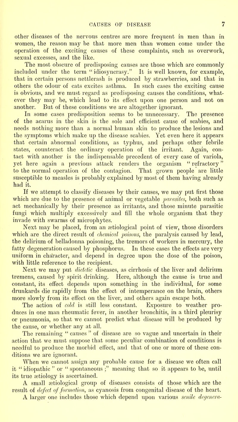 other diseases of the nervous centres are more frequent in men than in women, the reason may be that more men than women come under the operation of the exciting causes of these complaints, such as overwork, sexual excesses, and the like. The most obscure of predisposing causes are those which are commonly included under the term  idiosyncrasy. It is well known, for example, that in certain persons nettlerash is produced by strawberries, and that in others the odour of cats excites asthma. In such cases the exciting cause is obvious, and we must regard as predisposing causes the conditions, what- ever they may be, which lead to its effect upon one person and not on another. But of these conditions we are altogether ignorant. In some cases predisposition seems to be unnecessary. The presence of the acarus in the skin is the sole and efficient cause of scabies, and needs nothing more than a normal human skin to produce the lesions and the symptoms which make up the disease scabies. Yet even here it appears that certain abnormal conditions, as typhus, and perhaps other febrile states, counteract the ordinary operation of the irritant. Again, con- tact with another is the indispensable precedent of every case of variola, yet here again a previous attack renders the organism  refractory to the normal operation of the contagion. That grown people are little susceptible to measles is probably explained by most of them having already had it. If we attempt to classify diseases by their causes, we may put first those which are due to the presence of animal or vegetable ^ja?'(isife.s, both such as act mechanically by their presence as irritants, and those minute parasitic fungi which multiply excessively and fill the whole organism that they invade with swarms of microphytes. Next may be placed, from an setiological point of view, those disorders which are the direct result of f.hcmical poisons, the paralysis caused by lead, the delirium of belladonna poisoning, the tremors of workers in mercury, the fatty degeneration caused by phosphorus. In these cases the effects are very uniform in character, and depend in degree upon the dose of the poison, with little reference to the recipient. Next we may put dietetic diseases, as cirrhosis of the liver and delirium tremens, caused by spirit drinking. Here, although the cause is true and constant, its effect depends upon something in the individual, for some drunkards die rapidly from the effect of intemperance on the brain, others more slowly from its effect on the liver, and others again escape both. The action of cold is still less constant. Exposure to weather pro- duces in one man rheumatic fever, in another bronchitis, in a third pleurisy or pneumonia, so that we cannot predict what disease will be produced by the cause, or whether any at all. The remaining  causes  of disease are so vague and uncertain in their action that we must suppose that some peculiar combination of conditions is needful to produce the morbid effect, and that of one or more of these con- ditions we are ignorant. When we cannot assign any probalile cause for a disease we often call it  idiopathic  or  spontaneous ; meaning that so it appears to be, until its true fetiology is ascertained. A small fctiological group of diseases consists of those which are the result of defect of formation,, as cyanosis from congenital disease of the heart. A larger one includes those which depend upon various senile deyemra-