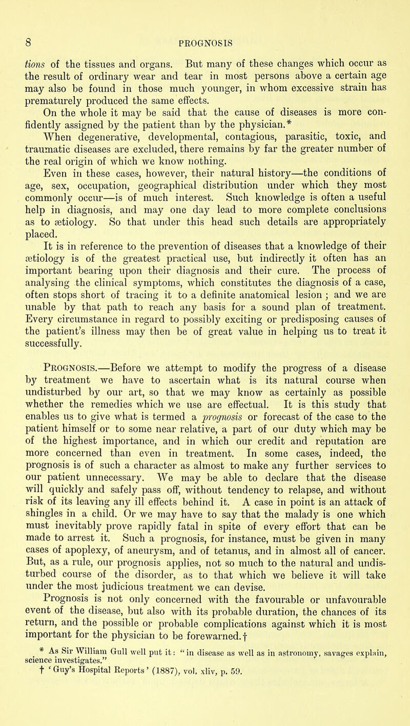 Hons of the tissues and organs. But many of these changes which occur as the result of ordinary wear and tear in most persons above a certain age may also be found in those much younger, in whom excessive strain has prematurely produced the same effects. On the whole it may be said that the cause of diseases is more con- fidently assigned by the patient than by the physician.* When degenerative, developmental, contagious, parasitic, toxic, and traumatic diseases are excluded, there remains by far the greater number of the real origin of which we know nothing. Even in these cases, however, their natural history—the conditions of age, sex, occupation, geographical distribution under which they most commonly occur—is of much interest. Such knowledge is often a useful help in diagnosis, and may one day lead to more complete conclusions as to fetiology. So that under this head such details are appropriately placed. It is in reference to the prevention of diseases that a knowledge of their fetiology is of the greatest practical use, but indirectly it often has an important bearing upon their diagnosis and their cure. The process of analysing the clinical symptoms, which constitutes the diagnosis of a case, often stops short of tracing it to a definite anatomical lesion ; and we are unable by that path to reach any basis for a sound plan of treatment. Every circumstance in regard to possibly exciting or predisposing causes of the patient's illness may then be of great value in helping us to treat it successfully. Prognosis.—Before we attempt to modify the progress of a disease by treatment we have to ascertain what is its natural course when undisturbed by our art, so that we may know as certainly as possible whether the remedies which we use are effectual. It is this study that enables us to give what is termed a prognosis or forecast of the case to the patient himself or to some near relative, a part of our duty which may be of the highest importance, and in which our credit and reputation are more concerned than even in treatment. In some cases, indeed, the prognosis is of such a character as almost to make any further services to our patient unnecessary. We may be able to declare that the disease will quickly and safely pass off, without tendency to relapse, and without risk of its leaving any ill effects behind it. A case in point is an attack of shingles in a child. Or we may have to say that the malady is one which must inevitably prove rapidly fatal in spite of every effort that can be made to arrest it. Such a prognosis, for instance, must be given in many cases of apoplexy, of aneurysm, and of tetanus, and in almost all of cancer. But, as a rule, our prognosis applies, not so much to the natural and undis- turbed course of the disorder, as to that which we believe it will take under the most Judicious treatment we can devise. Prognosis is not only concerned with the favourable or unfavourable event of the disease, but also with its probable duration, the chances of its return, and the possible or probable complications against which it is most important for the physician to be forewarned.! * As Sir William Gull well put it: in disease as well as in astronomy, savages expl-.iin, science investigates. t 'Guy's Hospital Eeports' (1887), vol, xliv, p. 59.