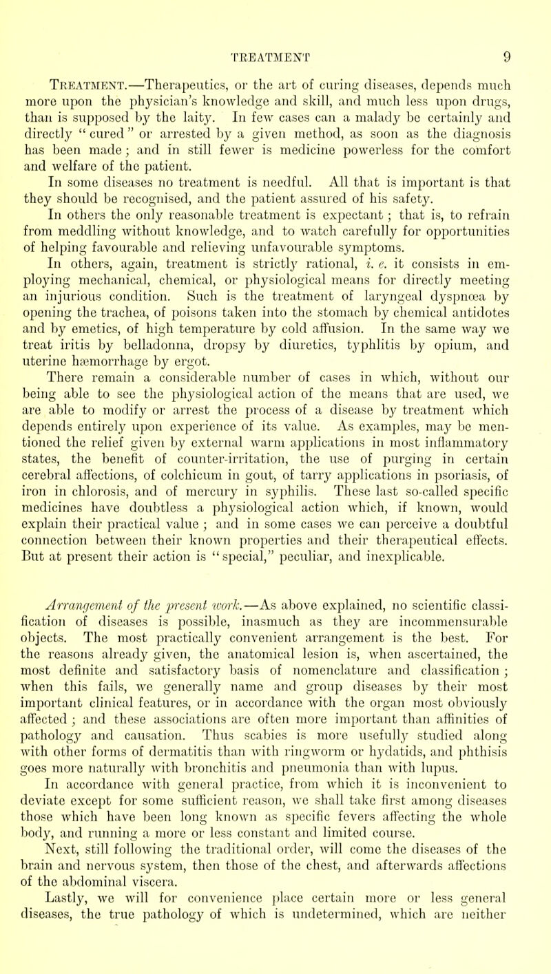 Trp;atment.—Therapeutics, or the art of curing diseases, depends much more upon the physician's knowledge and skill, and much less upon drugs, than is supposed by the laity. In few cases can a malady be certainly and directly  cured  or arrested by a given method, as soon as the diagnosis has been made; and in still fewer is medicine powerless for the comfort and welfare of the patient. In some diseases no treatment is needful. All that is important is that they should be recognised, and the patient assured of his safety. In others the only reasonable treatment is expectant; that is, to refrain from meddling without knowledge, and to watch carefully for opjiortunities of helping favourable and relieving unfavourable symjotoms. In others, again, treatment is strictly rational, i. e. it consists in em- ploying mechanical, chemical, or physiological means for directly meeting an injurious condition. Such is the treatment of laryngeal dyspnoea by opening the trachea, of poisons taken into the stomach by chemical antidotes and by emetics, of high temperature by cold affusion. In the same way we treat iritis by belladonna, dropsy by diuretics, typhlitis by opium, and uterine ha3morrhage by ergot. There remain a considerable number of cases in which, without our being able to see the physiological action of the means that are used, we are able to modify or arrest the process of a disease by treatment which depends entirely upon experience of its value. As examples, may be men- tioned the relief given by external warm applications in most inflammatory states, the benefit of counter-irritation, the use of purging in certain cerebral affections, of colchicum in gout, of tarry applications in psoriasis, of iron in chlorosis, and of mercury in syphilis. These last so-called specific medicines have doubtless a physiological action which, if known, would explain their practical value ; and in some cases we can perceive a doubtful connection between their known properties and their therapeutical efl'ects. But at present their action is special, peculiar, and inexplicable. Arrangement of the present work.—As above explained, no scientific classi- fication of diseases is possible, inasmuch as they are incommensurable objects. The most practically convenient arrangement is the best. For the reasons already given, the anatomical lesion is, when ascertained, the most definite and satisfactory basis of nomenclature and classification; when this fails, we generally name and group diseases by their most important clinical features, or in accordance with the organ most obviouslj^ affected ; and these associations are often more important than affinities of pathology and causation. Thus scabies is more usefully studied along with other forms of dermatitis than with ringworm or hj'datids, and phthisis goes more naturally with bronchitis and pneumonia than with lupus. In accordance with general practice, from which it is inconvenient to deviate except for some sufficient reason, we shall take first among diseases those which have been long known as specific fevers aff'ecting the whole l)ody, and running a more or less constant and limited course. Next, still following the traditional order, will come the diseases of the brain and nervous system, then those of the chest, and afterwards affections of the abdominal viscera. Lastly, we will for convenience place certain more or less general diseases, the true pathology of which is undetermined, which are neither