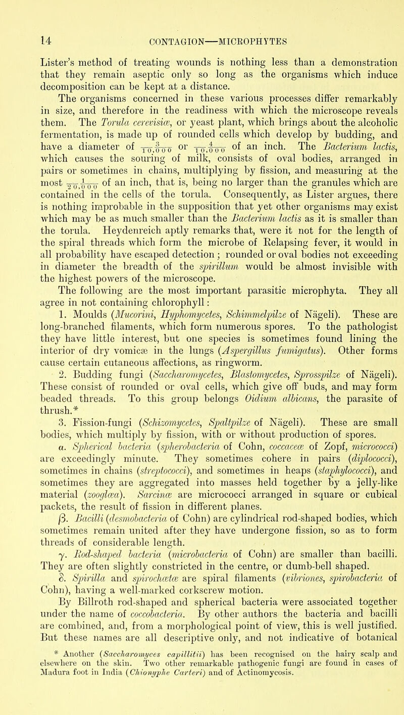 Lister's method of treating wounds is nothing less than a demonstration that they remain aseptic only so long as the organisms which induce decomposition can be kept at a distance. The organisms concerned in these various processes differ remarkably in size, and therefore in the readiness with which the microscope reveals them. The Torula cerevisice, or yeast plant, which brings about the alcoholic fermentation, is made up of rounded cells which develop by budding, and have a diameter of x7T,foo or -f^y.^iTit inch. The Bacterium lactis, which causes the souring of milk, consists of oval bodies, arranged in pairs or sometimes in chains, multiplying by fission, and measuring at the most 9-^-.-^iTTj of an inch, that is, being no larger than the granules which are contained in the cells of the torula. Consequently, as Lister argues, there is nothing improbable in the supposition that yet other oi'ganisms may exist which may be as much smaller than the Bacterium lactis as it is smaller than the torula. Heydenreich aptly remarks that, were it not for the length of the spiral threads which form the microbe of Relapsing fever, it would in all probability have escaped detection ; I'ounded or oval bodies not exceeding in diameter the breadth of the sjArillum would be almost invisible with the highest powers of the microscope. The following are the most important parasitic microphyta. They all agree in not containing chlorophyll: 1. Moulds {Mucorini, Hyplwmycetes, ScJiimmelpihe of Nageli). These are long-branched filaments, which form numerous spores. To the pathologist they have little interest, but one species is sometimes found lining the interior of dry vomicae in the lungs {Aspergillus fwnigatus). Other forms cause certain cutaneous affections, as ringworm. '2. Budding fungi {Saccharomycetes, Blastomycetes, Sprosspilze of Nageli). These consist of rounded or oval cells, which give off buds, and may form beaded threads. To this group belongs Oicliwm albicans, the parasite of thrush.* 3. Fission-fungi {ScMzomycetes, Spaltpilze of Nageli). These are small bodies, which multiply by fission, with or without production of spores. a. S])]ierical bacteria (spherobacteria of Cohn, coccacece of Zopf, micrococci) are exceedingly minute. They sometimes cohere in pairs (diplococci), sometimes in chains (streptococci), and sometimes in heaps (staphylococci), and sometimes they are aggregated into masses held together by a jelly-like material (zoogla'u). Sarcmcc are micrococci arranged in square or cubical packets, the result of fission in different planes. j3. Bacilli (desmobacteria of Cohn) are cylindrical rod-shaped bodies, which sometimes remain united after they have undergone fission, so as to form threads of considerable length. y. Bod-shaped bacteria (microbacteria of Cohn) are smaller than bacilli. They are often slightly constricted in the centre, or dumb-bell shaped. S. Spirilla and spirochcetce are spiral filaments (vibriones, spirobacteria of Cohn), having a well-marked corkscrew motion. By Billroth rod-shaped and spherical bacteria were associated together under the name of coccobacteria. By other authors the bacteria and bacilli are combined, and, from a morphological point of view, this is well justified. But these names are all descriptive only, and not indicative of botanical * Another {Saccharomyces capillitii) lias been recognised on the hairy scalp and elsewhere on the skin. Two other remarkable pathogenic fungi are found in cases of Madura foot in India (Chionyphe Carteri) and of Actinomycosis.