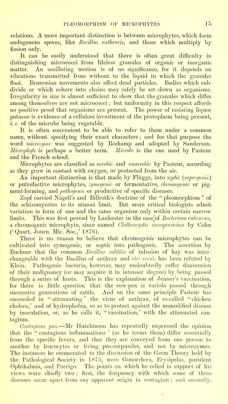 relations. A more important distinction is between microphytes, which form endogenous spores, like Bacillus aiithracis, and those which multiply by fission only. It can be easily understood that there is often great difficulty in distinguishing micrococci from lifeless granules of organic or inorganic matter'. An oscillating motion is of no significance, for it depends on vibrations transmitted from without to the liquid in which the granules float. Brunonian movements also affect dead particles. Bodies which sub- divide or which cohere into chains may safely be set down as organisms. Irregularity in size is almost sufficient to show that the granules which differ among themselves are not micrococci; but uniformity in this respect affords no positive proof that organisms are present. The power of resisting liquor potassa; is evidence of a cellulose investment of the protoplasm being present, i. c. of the microbe being vegetable. It is often convenient to be able to refer to them under a common name, without specifying their exact characters; and for that purpose the word microzymc was suggested by Bechamp and adopted by Sanderson. Microphyte is perhaps a better term. Microbe is the one used by Pasteur and the French school. Microphytes are classified as aerobic and anaerobic by Pasteur, according as they grow in contact with oxygen, or protected from the air. An important distinction is that made by Fliigge, into septic (saproffenic) or putrefactive microphytes, r^ymugeiiic or fermentative, chromogenic or pig- ment-forming, and pathogenic or productive of specific diseases. Zopf carried Niigeli's and Billroth's doctrine of the  pleomorphism  of the schizomycetes to its utmost limit. But more critical biologists admit variation in form of one and the same organism only within certain narrow limits. This was first proved by Lankester in the case^of Bacteriuui rubesccns, a chromogenic microphyte, since named Clathroci/sfis roscopersicina by Cohn ('Quart. Journ. Mic. Soc.,' 1876). There is no reason to believe that chromogenic microphytes can be cultivated into zymogenic, or septic into pathogenic. The assertion by Buchner that the common Bacillus suUilis of infusion of hay was inter- changeable with the Bacillus of anthrax and rice versa, has been refuted by Klein. Pathogenic bacteria, however, may undoubtedly suffer diminution of their malignancy (or may acquire it in intenser degree) by being passed through a series of hosts. This is the explanation of Jenner's vaccination, for there is little question that the cow-pox is variola passed through successive generations of cattle. And on the same principle Pasteur has succeeded in attenuating the virus of anthrax, of so-called chicken cholera, and of hydrophobia, so as to protect against the unmodified disease by inoculation, or, as he calls it,  vaccination, with the attenuated con- tagium. Coniagiuus 2nis.—Mr Hutchinson has repeatedly ex[)ressed the opinion that the  contagious inflammations ' (as he terms them) differ essentially from the specific fevers, and that they are conveyed from one person to another by leucocytes or living pus-corpuscles, and not by microzymes. The instances he enumerated in the discussion of the Germ Theorj' held by the Pathological Society in 1875, were Gonorrhcea, Erysipelas, purident Ophthalmia, and Porrigo. The points on which he relied in support of his views were chiefly two ; first, the frequency with which some of these diseases occur apart from any apparent origin in contagion ; and secondly,