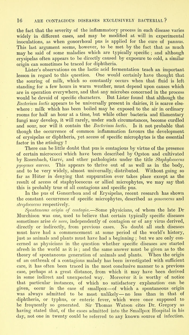 the fact that the severity of the inflammatory process in each disease varies widely in different cases, and may be modified at will in experimental inoculations, as when gonorrhoeal pus is applied for the cure of pannus. This last argument seems, however, to be met by the fact that as much may be said of some maladies which are typically specific ; and although erysipelas often appears to be directly caused by exposure to cold, a similar origin can sometimes be traced for diphtheria. Lister's observations on the lactic acid fermentation teach an important lesson in regard to this question. One would certainly have thought that the souring of milk, which so constantly occurs when that fluid is left standing for a few hours in warm weather, must depend upon causes which are in operation everywhere, and that any microbes concerned in the process would be devoid of specific characters. But Lister found that although the Bacterium ladis appears to be universally present in dairies, it is scarce else- where : milk which has been boiled may be exposed to the air in ordinary rooms for half an hour at a time, but while other bacteria and filamentary fungi may develop, it will rarely, under such circumstances, become curdled and sour, nor will it contain the Bacterium lactis. Is it not probable that though the occiu'rence of common inflammation favours the development of erysipelas or diphtheria, yet access of specific microphj'tes is the essential factor in the fetiology 1 There can be little doubt that pus is contagious by virtue of the presence of certain micrococci which have been described by Ogston and cultivated by Eosenbach, Garr^, and other pathologists under the title Staphylococcus pi/ofjcnes aureus. This appears to thrive out of as well as in the body, and to be very widely, almost imiversally, distributed. Without going so far as Hiiter in denying that suppuration ever takes place except as the result of access of staphylococcus or allied microphytes, we may saj' that this is probably true of all contagious and specific pus. In the pus of Gonorrhoea and of Erysipelas, recent research has shown the constant occurrence of specific microphytes, described as gonococcus and streptococcus respectively. Spontaneous origin of contagia.—Some physicians, of whom the late Dr Murchison was one, used to believe that certain typically specific diseases sometimes arise de novo, independently of contagion or of any virus derived, directly or indirectly, from previous cases. No doubt all such diseases must have had a commencement at some period of the world's history, just as animals and plants must have had a beginning; but we are only con- cerned as physicians in the question whether specific diseases are started afresh in the world as it is ; and the same answer must be given as to the theory of spontaneous generation of animals and plants. When the origin of an outbreak of a contagious malady has been investigated with sufficient care, it has often been traced in the most conclusive manner to a previous case, perhaps at a great distance, from which it may have been derived in some indirect and unexpected way. Moreover it is worthy of notice that particular instances, of which no satisfactory explanation can be given, occur in the case of smallpox—of which a spontaneous origin was always admitted to be most unlikely—no less than in that of diphtheria, or typhus, or enteric fever, which were once supposed to be frequently so generated. Sir Thomas Watson cites Dr. Gregory as having stated that, of the cases admitted into the Smallpox Hospital in his day, not one in twenty could be referred to any known source of infection.
