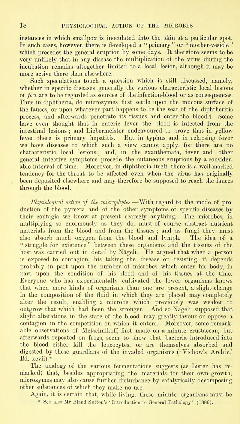 instances in which smallpox is inoculated into the skin at a particular spot. In such cases, however, there is developed a primary or mother-vesicle which precedes the general eruption by some days. It therefore seems to be very unlikely that in any disease the multiplication of the virus during the incubation remains altogether limited to a local lesion, although it may be more active there than elsewhere. Such speculations touch a question which is still discussed, namely, whether in specific diseases generally the various characteristic local lesions or foci are to be regarded as sources of the infection-blood or as consequences. Thus in diphtheria, do microzymes first settle upon the mucous surface of the fauces, or upon whatever part happens to be the seat of the diphtheritic process, and afterwards peneti^ate its tissues and enter the blood ? Some have even thought that in enteric fever the blood is infected from the intestinal lesions ; and Liebermeister endeavoured to prove that in yellow fever there is primary hepatitis. But in typhus and in I'elapsing fever we have diseases to which such a view cannot apply, for there are no characteristic local lesions; and, in the exanthemata, fever and other general infective symptoms precede the cutaneous eruptions by a consider- able interval of time. Moreover, in diphtheria itself there is a well-marked tendency for the throat to be affected even when the virus has originally been deposited elsewhere and may therefore be supposed to reach the fauces through the blood. Physiological action of the microphytes.—With regard to the mode of pro- duction of the pyrexia and of the other symptoms of specific diseases by their contagia we know at present scarcely anything. The microbes, in multiplying so enormously as they do, must of course abstract nutrient materials from the blood and from the tissues ; and as fungi they must also absorb much oxygen from the blood and lymph. The idea of a  struggle for existence between these organisms and the tissues of the host was carried out in detail by Niigeli. He argued that when a person is exposed to contagion, his taking the disease or resisting it depends probably in part upon the number of microbes which enter his body, in part upon the condition of his blood and of his tissues at the time. Everyone who has experimentally cultivated the lower organisms knows that when more kinds of organisms than one ai'e present, a slight change in the composition of the fluid in which they are placed may completely alter the result, enabling a microbe which previously was weaker to outgrow that which had been the stronger. And so Niigeli supposed that slight alterations in the state of the blood may greatly favour or oppose a contagion in the competition on which it enters. Moreover, some remark- able observations of Metschnikoff', fir.st made on a minute crustacean, but afterwards repeated on frogs, seem to show that bacteria introduced into the blood either kill the leucocytes, or are themselves absorbed and digested by these guardians of the invaded organisms (' Vichow's Archiv,' Bd. xcvii).* The analogy of the various fermentations suggests (as Lister has re- marked) that, besides appropriating the materials for their own growth, microzymes may also cause further disturbance by catalytically decomposing other substances of which they make no use. Again, it is certain that, while living, these minute organisms must be * See also Mr Bland Sutton's ' Introduction to General Pathology ' (1886).