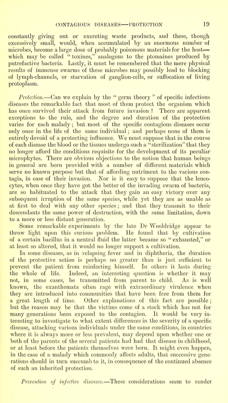 constantly giving out or excreting waste products, and these, though excessively small, would, when accumulated by an enormous number of microbes, become a large dose of probably poisonous materials for the host— which may be called  toxines, analogous to the ptomaines produced by putrefactive bacteria. Lastly, it must be remembered that the mere physical results of immense swax'ms of these microbes may possibly lead to blocking of lymph-channels, or starvation of ganglion-cells, or sufibcation of living protoplasm. Protection.—Can we explain by the  germ theory  of specific infectious diseases the remarkable fact that most of them protect the organism which has once survived their attack from future invasion 1 There are apparent exceptions to the rule, and the degree and duration of the protection varies for each malady; l>ut most of the specific contagious diseases occur only once in the life of the same individual; and perhaps none of them is entirely devoid of a protecting influence. We must suppose that in the course of each disease the blood or the tissues undergo such a sterilization that they no longer afford the conditions requisite for the development of its jjeculiar microphytes. There are obvious objections to the notion that human beings in general are born provided with a number of different materials which serve no known purpose but that of affording nutriment to the various con- tagia, in case of their invasion. Nor is it easy to suppose that the leuco- cytes, when once they have got the better of the invading swarm of bacteria, are so habituated to the attack that they gain an easy victory over any subsequent irruption of the same species, while yet they are as unable as at first to deal with any other species ; and that they transmit to their descendants the same power of destruction, with the same limitation, down to a more or less distant generation. Some remarkable experiments by the late Dr Wooldridge appear to throw light upon this curious problem. He found that by cultivation of a certain bacillus in a neutral fluid the latter became so exhausted, or at least so altered, that it would no longer support a cultivation. In some diseases, as in relapsing fever and in diphtheria, the duration of the protective action is perhaps no greater than is just sufficient to prevent the patient from reinfecting himself. In others it lasts during the whole of life. Indeed, an interesting question is whether it may not, in some cases, be transmitted from parent to child. As is well known, the exanthemata often rage with extraordinary virulence when they are introduced into communities that have been free from them for a great length of time. Other explanations of this fact are possible; but the reason may be that the victims come of a stock which has not for many generations been exposed to the contagion. It would be very in- teresting to investigate to what extent differences in the severity of a specific disease, attacking various individuals under the same conditions, in countries where it is always more or less prevalent, may depend uyion whether one or both of the parents of the several patients had had that disease in childhood, or at least before the patients themselves were born. It might even happeri, in the case of a malady which commonly affects adults, that successive gene- rations should in turn succumb to it, in consequence of the continued absence of such an inherited protection. Prevention of infective diseases.—These considerations seem to render