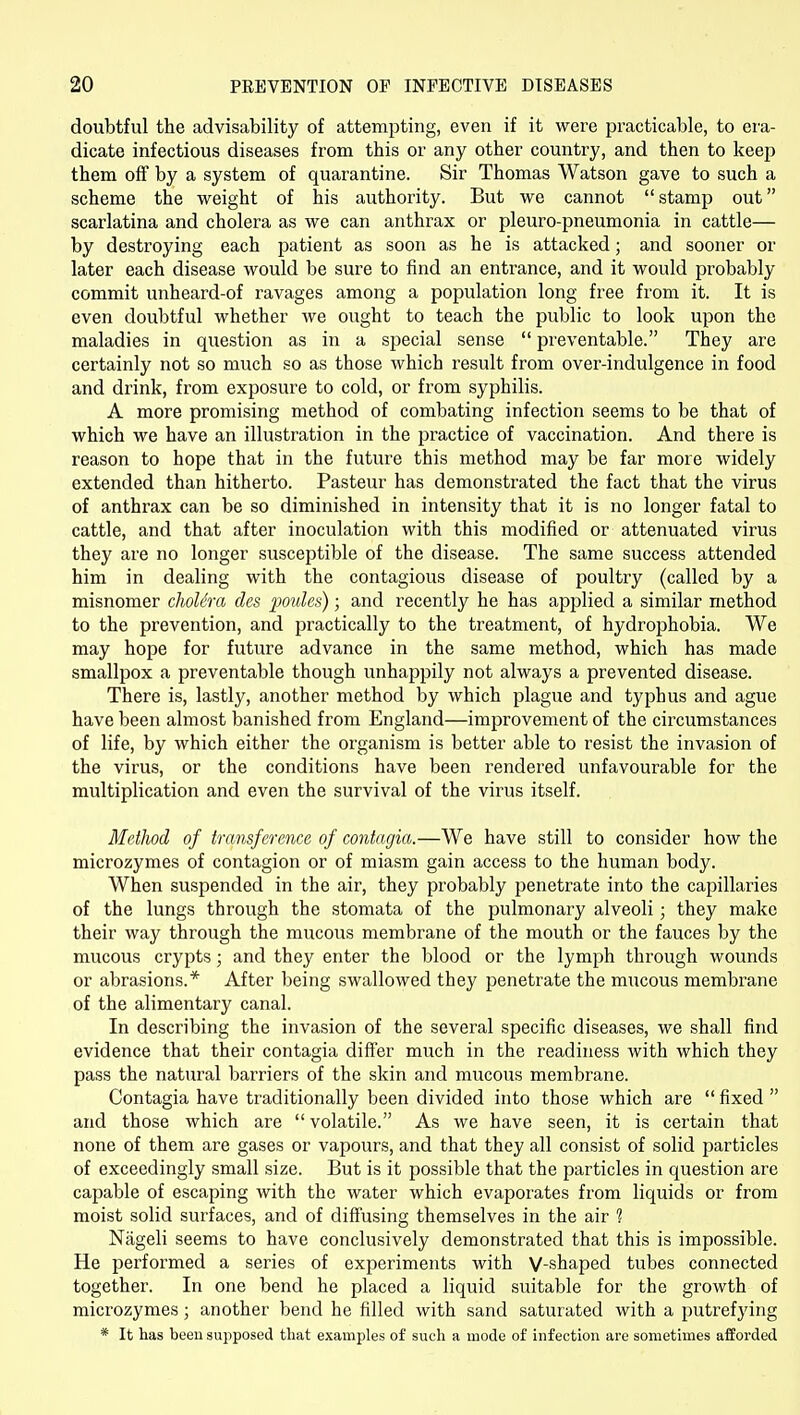 doubtful the advisability of attempting, even if it were practicable, to era- dicate infectious diseases from this or any other country, and then to keep them off by a system of quarantine. Sir Thomas Watson gave to such a scheme the weight of his authority. But we cannot stamp out scarlatina and cholera as we can anthrax or pleuro-pneumonia in cattle— by destroying each patient as soon as he is attacked; and sooner or later each disease would be sure to find an entrance, and it would probably commit unheard-of ravages among a population long free from it. It is even doubtful whether we ought to teach the public to look upon the maladies in question as in a special sense  preventable. They are certainly not so much so as those which result from over-indulgence in food and drink, from exposure to cold, or from syphilis. A more promising method of combating infection seems to be that of which we have an illustration in the ^jractice of vaccination. And there is reason to hope that in the future this method may be far more widely extended than hitherto. Pasteur has demonstrated the fact that the virus of anthrax can be so diminished in intensity that it is no longer fatal to cattle, and that after inoculation with this modified or attenuated virus they are no longer susceptible of the disease. The same success attended him in dealing with the contagious disease of poultry (called by a misnomer cholera des jmiles); and recently he has applied a similar method to the prevention, and practically to the treatment, of hydrophobia. We may hope for future advance in the same method, which has made smallpox a preventable though unhappily not always a prevented disease. There is, lastly, another method by which plague and typhus and ague have been almost banished from England—improvement of the circumstances of life, by which either the organism is better able to resist the invasion of the virus, or the conditions have been rendered unfavourable for the multiplication and even the survival of the virus itself. Method of transference of contagia.—We have still to consider how the microzymes of contagion or of miasm gain access to the human body. When suspended in the air, they probably penetrate into the capillaries of the lungs through the stomata of the pulmonary alveoli; they make their way through the mucous membrane of the mouth or the fauces by the mucous crypts; and they enter the blood or the lymph through wounds or abrasions.* After being swallowed they penetrate the mucous membrane of the alimentary canal. In describing the invasion of the sevei^al specific diseases, we shall find evidence that their contagia differ much in the readiness with which they pass the natural barriers of the skin and mucous membrane. Contagia have traditionally been divided into those which are  fixed  and those which are  volatile. As we have seen, it is certain that none of them are gases or vapours, and that they all consist of solid particles of exceedingly small size. But is it possible that the particles in question are capable of escaping with the water which evaporates from liquids or from moist solid surfaces, and of diffusing themselves in the air 1 Nageli seems to have conclusively demonstrated that this is impossible. He performed a series of experiments with V-shaped tubes connected together. In one bend he placed a liquid suitable for the growth of microzymes; another bend he filled with sand saturated with a putrefying * It has been supposed that examples of such a mode of infection are sometimes afforded