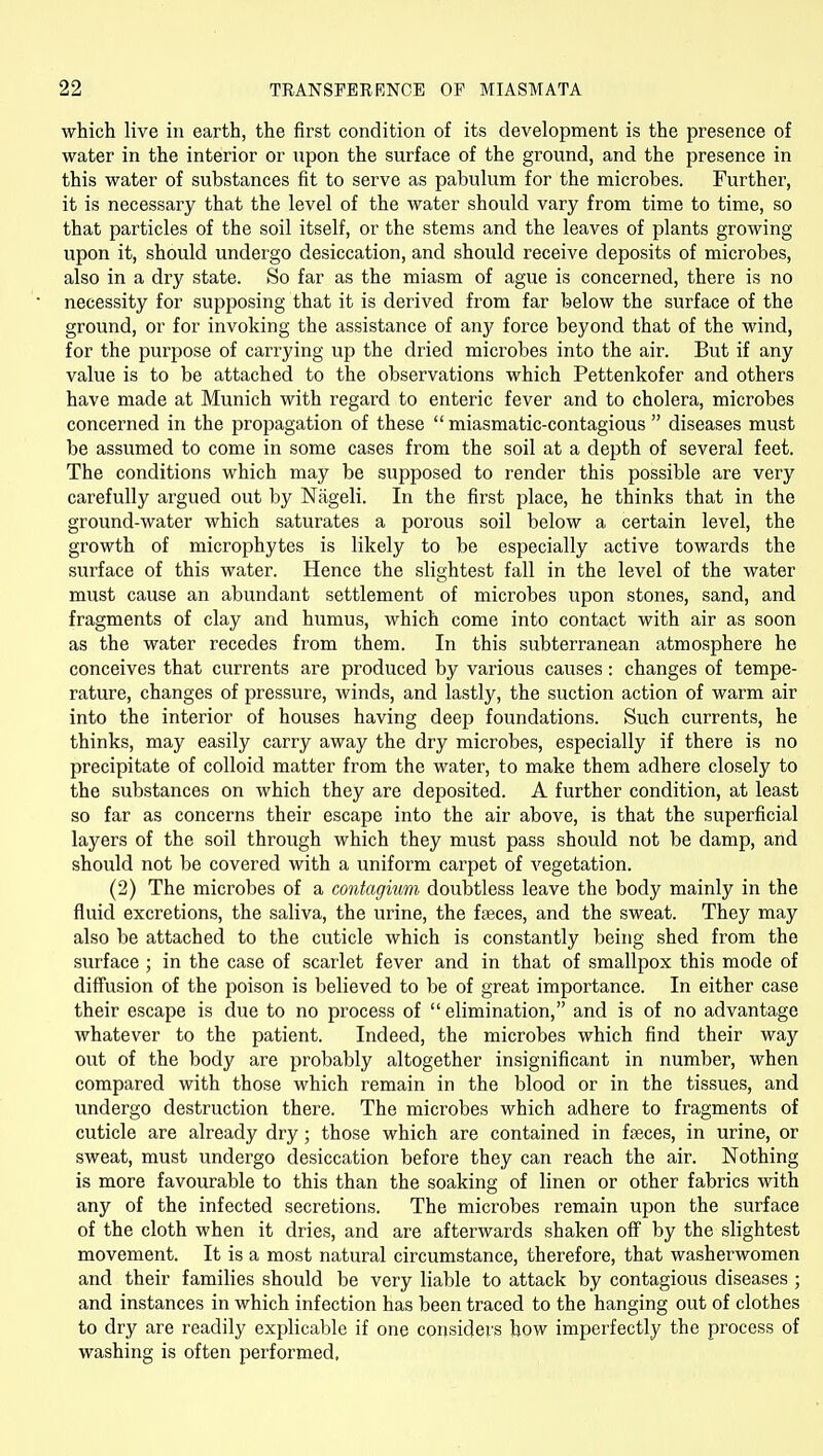 which live in earth, the first condition of its development is the presence of water in the interior or upon the surface of the ground, and the presence in this water of substances fit to serve as pabulum for the microbes. Further, it is necessary that the level of the water should vary from time to time, so that particles of the soil itself, or the stems and the leaves of plants growing upon it, should undergo desiccation, and should receive deposits of microbes, also in a dry state. So far as the miasm of ague is concerned, there is no necessity for supposing that it is derived from far below the surface of the ground, or for invoking the assistance of any force beyond that of the wind, for the purpose of carrying up the dried microbes into the air. But if any value is to be attached to the observations which Pettenkofer and others have made at Munich with regard to enteric fever and to cholera, microbes concerned in the propagation of these miasmatic-contagious  diseases must be assumed to come in some cases from the soil at a depth of several feet. The conditions which may be supposed to render this possible are very carefully argued out by Nageli. In the first place, he thinks that in the ground-water which saturates a porous soil below a certain level, the growth of microphytes is likely to be especially active towards the surface of this water. Hence the slightest fall in the level of the water must cause an abundant settlement of microbes upon stones, sand, and fragments of clay and humus, which come into contact with air as soon as the water recedes from them. In this subterranean atmosphere he conceives that currents are produced by various causes: changes of tempe- rature, changes of pressure, winds, and lastly, the suction action of warm air into the interior of houses having deep foundations. Such currents, he thinks, may easily carry away the dry microbes, especially if there is no precipitate of colloid matter from the water, to make them adhere closely to the substances on which they are deposited. A further condition, at least so far as concerns their escape into the air above, is that the superficial layers of the soil through which they must pass should not be damp, and should not be covered with a uniform carpet of vegetation. (2) The microbes of a contagium doubtless leave the body mainly in the fluid excretions, the saliva, the urine, the fseces, and the sweat. They may also be attached to the cuticle which is constantly being shed from the surface ; in the case of scarlet fever and in that of smallpox this mode of diff'usion of the poison is believed to be of great importance. In either case their escape is due to no process of  elimination, and is of no advantage whatever to the patient. Indeed, the microbes which find their way out of the body are probably altogether insignificant in number, when compared with those which remain in the blood or in the tissues, and undergo destruction there. The microbes which adhere to fragments of cuticle are already dry; those which are contained in fseces, in urine, or sweat, must undergo desiccation before they can reach the air. Nothing is more favourable to this than the soaking of linen or other fabrics with any of the infected secretions. The microbes remain upon the surface of the cloth when it dries, and are afterwards shaken off by the slightest movement. It is a most natural circumstance, therefore, that washerwomen and their families should be very liable to attack by contagious diseases ; and instances in which infection has been traced to the hanging out of clothes to dry are readily explicable if one considers how imperfectly the process of washing is often performed,