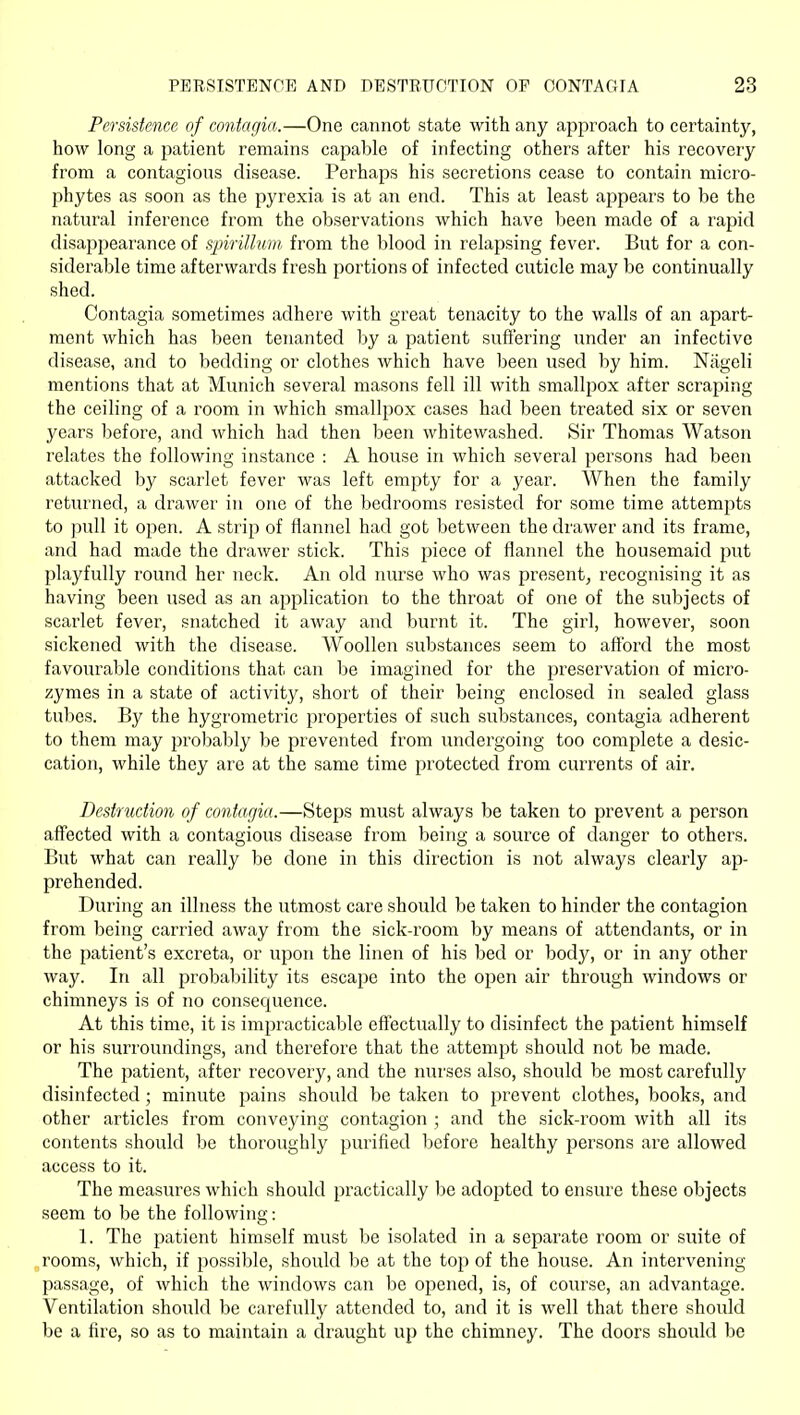 Persistence of contagia.—One cannot state with any ajoproach to certainty, how long a patient remains capable of infecting others after his recovery from a contagious disease. Perhaps his secretions cease to contain micro- phytes as soon as the pyrexia is at an end. This at least appears to be the natural inference from the observations which have been made of a rapid disappearance of spirillum from the blood in relapsing fever. But for a con- siderable time afterwards fresh portions of infected cuticle may be continually shed. Contagia sometimes adhere with great tenacity to the walls of an apart- ment which has been tenanted by a patient suiJering under an infective disease, and to bedding or clothes which have been used by him. Niigeli mentions that at Munich several masons fell ill with smallpox after scraping the ceiling of a room in which smallpox cases had been treated six or seven years before, and which had then been whitewashed. Sir Thomas Watson relates the following instance : A house in which several persons had been attacked by scarlet fever was left empty for a year. When the family returned, a drawer in one of the bedrooms resisted for some time attempts to pull it open. A strip of flannel had got between the drawer and its frame, and had made the drawer stick. This piece of flannel the housemaid put playfully round her neck. An old nurse who was present^ recognising it as having been used as an application to the throat of one of the subjects of scarlet fever, snatched it away and burnt it. The girl, however, soon sickened with the disease. Woollen substances seem to aftbrd the most favourable conditions that can be imagined for the preservation of micro- zymes in a state of activity, short of their being enclosed in sealed glass tubes. By the hygrometric properties of such substances, contagia adherent to them may probably be prevented from undergoing too complete a desic- cation, while they are at the same time protected from currents of air. Destruction of contagia.—Steps must always be taken to prevent a person affected with a contagious disease from being a source of danger to others. But what can really be done in this direction is not always clearly ap- prehended. During an illness the utmost care should be taken to hinder the contagion from being carried away from the sick-room by means of attendants, or in the patient's excreta, or upon the linen of his bed or body, or in any other way. In all probability its escape into the open air through windows or chimneys is of no consequence. At this time, it is impracticable effectually to disinfect the patient himself or his surroundings, and therefore that the attempt should not be made. The patient, after recovery, and the nurses also, should be most carefully disinfected; minute pains should be taken to prevent clothes, books, and other articles from conveying contagion ; and the sick-room with all its contents should be thoroughly purified before healthy persons are allowed access to it. The measures which should practically be adopted to ensure these objects seem to be the following: 1. The patient himself must be isolated in a separate room or suite of rooms, which, if possible, should be at the top of the house. An intervening- passage, of which the windows can be opened, is, of course, an advantage. Ventilation should be carefully attended to, and it is well that there should be a fire, so as to maintain a draught up the chimney. The doors should be