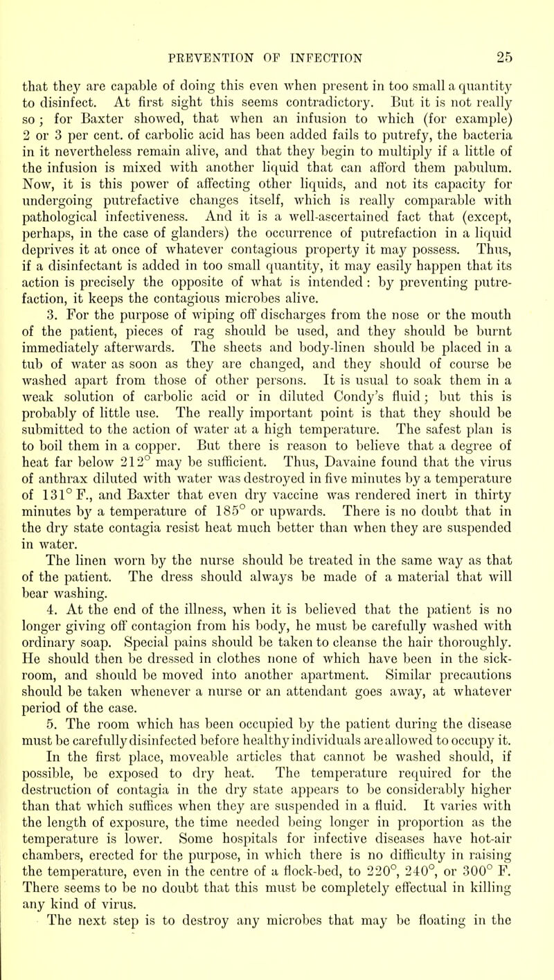 that they are cajjable of doing this even when present in too small a quantity to disinfect. At first sight this seems contradictory. But it is not really so; for Baxter showed, that when an infusion to which (for examjjle) 2 or 3 per cent, of carbolic acid has been added fails to putrefy, the bacteria in it nevertheless remain alive, and that they begin to multiply if a little of the infusion is mixed with another liquid that can aflbrd them pabulum. Now, it is this power of aflfecting other liquids, and not its capacity for undergoing putrefactive changes itself, which is really comparable with pathological infectiveness. And it is a well-ascertained fact that (except, perhaps, in the case of glanders) the occurrence of putrefaction in a liquid deprives it at once of whatever contagious property it may possess. Thus, if a disinfectant is added in too small quantity, it may easily happen that its action is precisely the opposite of what is intended : by preventing putre- faction, it keeps the contagious microbes alive. 3. For the purpose of wiping off discharges from the nose or the mouth of the patient, pieces of rag should be used, and they should be burnt immediately afterwards. The sheets and body-linen should be placed in a tub of water as soon as they are changed, and they should of course be washed apart from those of other persons. It is usual to soak them in a weak solution of carbolic acid or in diluted Condy's fluid; but this is probably of little use. The really important point is that they should be submitted to the action of water at a high temperature. The safest plan is to boil them in a copper. But there is reason to believe that a degree of heat far below 212° may be sufficient. Thus, Davaine found that the virus of anthrax diluted with water was destroyed in five minutes by a temperature of 131° F., and Baxter that even dry vaccine was rendered inert in thirty minutes hy a temperature of 185° or upwards. There is no doubt that in the dry state contagia resist heat much better than when they are suspended in water. The linen worn by the nurse should be treated in the same way as that of the patient. The dress should always be made of a material that will bear washing. 4. At the end of the illness, when it is believed that the patient is no longer giving oft' contagion from his body, he must be carefully washed with ordinary soap. Special pains should be taken to cleanse the hair thoroughly. He should then be dressed in clothes none of which have been in the sick- room, and should be moved into another apartment. Similar precautions should be taken whenever a nurse or an attendant goes away, at whatever period of the case. 5. The room which has been occupied by the patient during the disease must be carefully disinfected before healthy individuals are allowed to occupy it. In the first place, moveable articles that cannot be washed should, if possible, be exposed to dry heat. The temperature required for the destruction of contagia in the dry state appears to be considerably higher than that which suffices when they are suspended in a fluid. It varies with the length of exposure, the time needed being longer in proportion as the temperature is lower. Some hospitals for infective diseases have hot-air chambers, erected for the purpose, in which there is no difficulty in raising the temperature, even in the centre of a flock-bed, to 220°, 240°, or 300° F. There seems to be no doubt that this must be completely effectual in killing any kind of virus. The next step is to destroy any microbes that may be floating in the