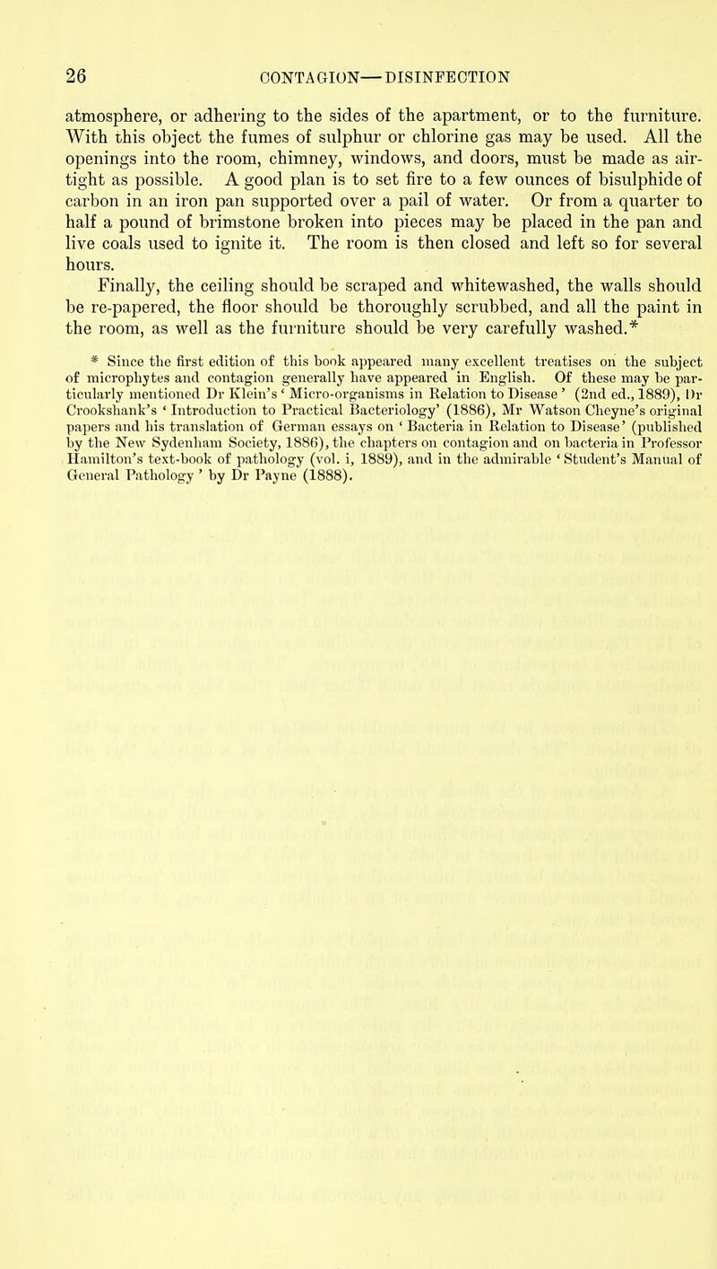 atmosphere, or adhering to the sides of the apartment, or to the furniture. With this object the fumes of sulphur or chlorine gas may be used. All the openings into the room, chimney, windows, and doors, must be made as air- tight as possible. A good plan is to set fire to a few ounces of bisulphide of carbon in an iron pan supported over a pail of water. Or from a quarter to half a pound of brimstone broken into pieces may be placed in the pan and live coals used to ignite it. The room is then closed and left so for several hours. Finally, the ceiling should be scraped and whitewashed, the walls should be re-papered, the floor should be thoroughly scrubbed, and all the paint in the room, as well as the furniture should be very carefully washed.* * Since the first edition of this book appeared many excellent treatises on the subject of microphytes and contagion generally have appeared in English. Of these may be par- ticularly mentioned Dr Klein's ' Micro-organisms in Relation to Disease ' (2nd ed., 1889), l)r Crookshank's ' Introduction to Practical Bacteriology' (1886), Mr Watson Cheyne's original papers and his translation of German essays on ' Bacteria in Relation to Disease' (published by the New Sydenham Society, 1886), the chapters on contagion and on bacteria in Professor Hamilton's text-book of pathology (vol. i, 1889), and in the admirable 'Student's Manual of General Pathology ' by Dr Payne (1888).