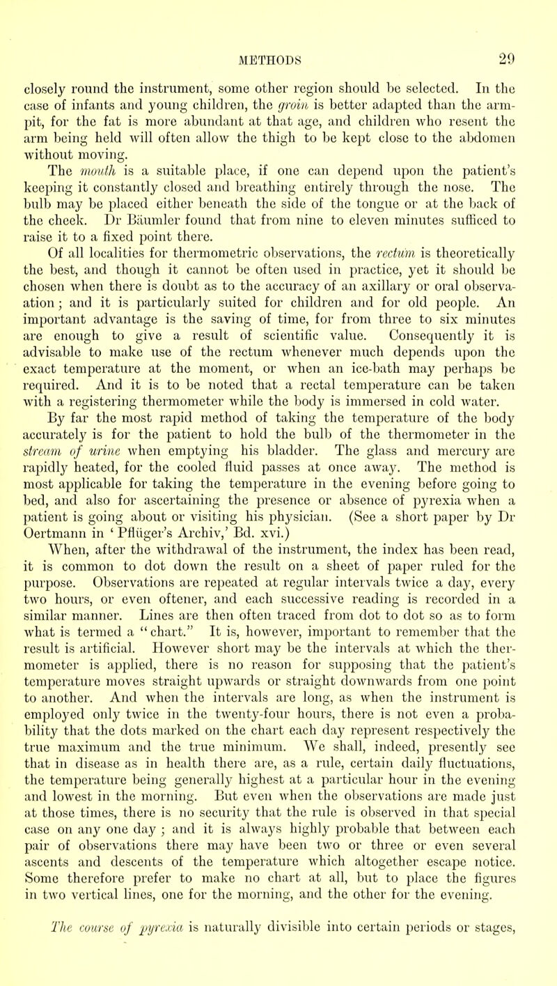 closely round the instrument, some other region should be selected. In the case of infants and young children, the groin is better adapted than the arm- pit, for the fat is more abundant at that age, and children who resent the arm being held will often allow the thigh to be kept close to the alxlomen without moving. The mouth is a suitable place, if one can depend upon the patient's keeping it constantly closed and breathing entirely through the nose. The bulb may be placed either beneath the side of the tongue or at the back of the cheek. Dr Biiumler found that from nine to eleven minutes sufficed to raise it to a fixed point there. Of all localities for thermometric observations, the rectum is theoretically the best, and though it cannot be often used in practice, yet it should be chosen when there is doubt as to the accuracy of an axillary or oral observa- ation ; and it is particularly suited for children and for old people. An important advantage is the saving of time, for from three to six minutes are enough to give a result of scientific value. Consequently it is advisable to make use of the rectum whenever much depends upon the exact temperature at the moment, or when an ice-bath may perhaps be required. And it is to be noted that a rectal temperature can be taken with a registering thermometer while the body is immersed in cold water. By far the most rapid method of taking the temperature of the body accurately is for the patient to hold the bulb of the thermometer in the stream of urine when emptying his bladder. The glass and mercury are rapidly heated, for the cooled fluid passes at once away. The method is most applicable for taking the temperature in the evening before going to bed, and also for ascertaining the presence or absence of pyrexia when a patient is going about or visiting his physician. (See a short paper by Dr Oertmann in ' Pfliiger's Archiv,' Bd. xvi.) When, after the withdrawal of the instrument, the index has been read, it is common to dot down the result on a sheet of paper ruled for the purpose. Observations are repeated at regular intervals twice a day, every two hours, or even oftener, and each successive reading is recorded in a similar manner. Lines are then often traced from dot to dot so as to form what is termed a chart. It is, however, important to remember that the result is artificial. However short may be the intervals at which the ther- mometer is applied, there is no reason for supposing that the patient's temperature moves straight upwards or straight downwards from one point to another. And when the intervals are long, as when the instrument is employed only twice in the twenty-four hours, there is not even a proba- bility that the dots marked on the chart each day represent respectively the true maximum and the true minimum. We shall, indeed, presently see that in disease as in health there are, as a rule, certain daily fluctuations, the temperature being generally highest at a particular hour in the evening and lowest in the morning. But even when the observations are made just at those times, there is no security that the rule is observed in that special case on any one day ; and it is always highly probable that between each pair of observations there may have been two or three or even several ascents and descents of the tempei'ature which altogether escape notice. Some therefore prefer to make no chart at all, but to place the figures in two vertical lines, one for the morning, and the other for the evening. The course of pyrexia, is naturally divisible into certain peiiods or stages.