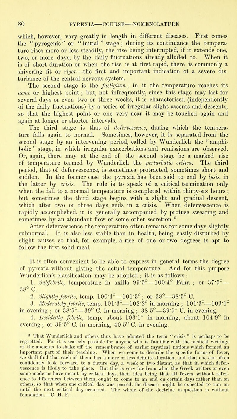 which, however, vary greatly in length in different diseases. First comes the  pyrogenic or  initial  stage ; during its continuance the tempera- ture rises more or less steadily, the rise being interrupted, if it extends one, two, or more days, by the daily fluctuations already alluded to. When it is of short duration or when the rise is at first rapid, there is commonly a shivering fit or rigor—the first and important indication of a severe dis- turbance of the central nervous system. The second stage is the fastigium; in it the temperature reaches its acme or highest point; but, not infrequently, since this stage may last for several days or even two or three weeks, it is characterised (independently of the daily fluctuations) by a series of irregular slight ascents and descents, so that the highest point or one very near it may be touched again and again at longer or shorter intervals. The third stage is that of defervescence, during which the tempera- ture falls again to normal. Sometimes, however, it is separated from the second stage by an intervening period, called by Wunderlich the  amphi- bolic  stage, in which irregular exacerbations and remissions are observed. Or, again, there may at the end of the second stage be a marked rise of tempeiature termed by Wunderlich the perturbatio critica. The third period, that of defervescence, is sometimes pi'otracted, sometimes short and sudden. In the former case the pyrexia has been said to end by lysis, in the latter by crisis. The rule is to speak of a critical termination only when the fall to a normal temperature is completed within thirty-six hours 3 but sometimes the third stage begins with a slight and gradual descent, which after two or three days ends in a crisis. When defervescence is rapidly accomplished, it is generally accompanied by profuse sweating and sometimes by an abundant flow of some other secretion.* After defervescence the temperature often remains for some days slightly subnormal. It is also less stable than in health, being easily disturbed by slight causes, so that, for example, a rise of one or two degrees is apt to follow the first solid meal. It is often convenient to be able to express in general terms the degree of pyrexia without giving the actual temperature. And for this purpose Wunderlich's classification may be adopted; it is as follows : 1. Subfebrile, temperature in axilla 99-5°—100-4° Fahr. ; or 37-5°— 38° C. 2. Slightly febrile, temp. 100-4°—101-3°; or 38°—38-5° C. 3. Moderately febrile, tQm\>. 101-3°—102-2° in morning; 101-3°—103-1° in evening ; or 38-.5°—39° C. in morning ; 38-5°—39-5° C. in evening. 4. Decidedly febrile, temp, about 103-1° in morning, about 104-9° in. evening; or 39-5° C. in morning, 40-5° C. in evening. * That Wunderlicli and others thus have adopted the term  crisis is perhaps to be regretted. For it is scarcely possible for anyone who is familiar with the medical writings of the ancients to shake oii the remembrance of earlier mystical notions which formed an important part of their teaching. When we come to describe the specific forms of fever, we shall find that each of them has a more or less definite duration, and that one can often confidently look forward to a future day, a week or two distant, as that in which defer- vescence is likely to take place. But this is very far from what the Greek writers or even some moderns have meant by critical days, their idea being that all fevers, without refer- ence to differences between them, ought to come to an end on certain days rather than on others, so that when one critical day was passed, the disease might be expected to run on vmtil the next critical day occurred. The whole of the doctrine in question is without foundation.—C. H. F.