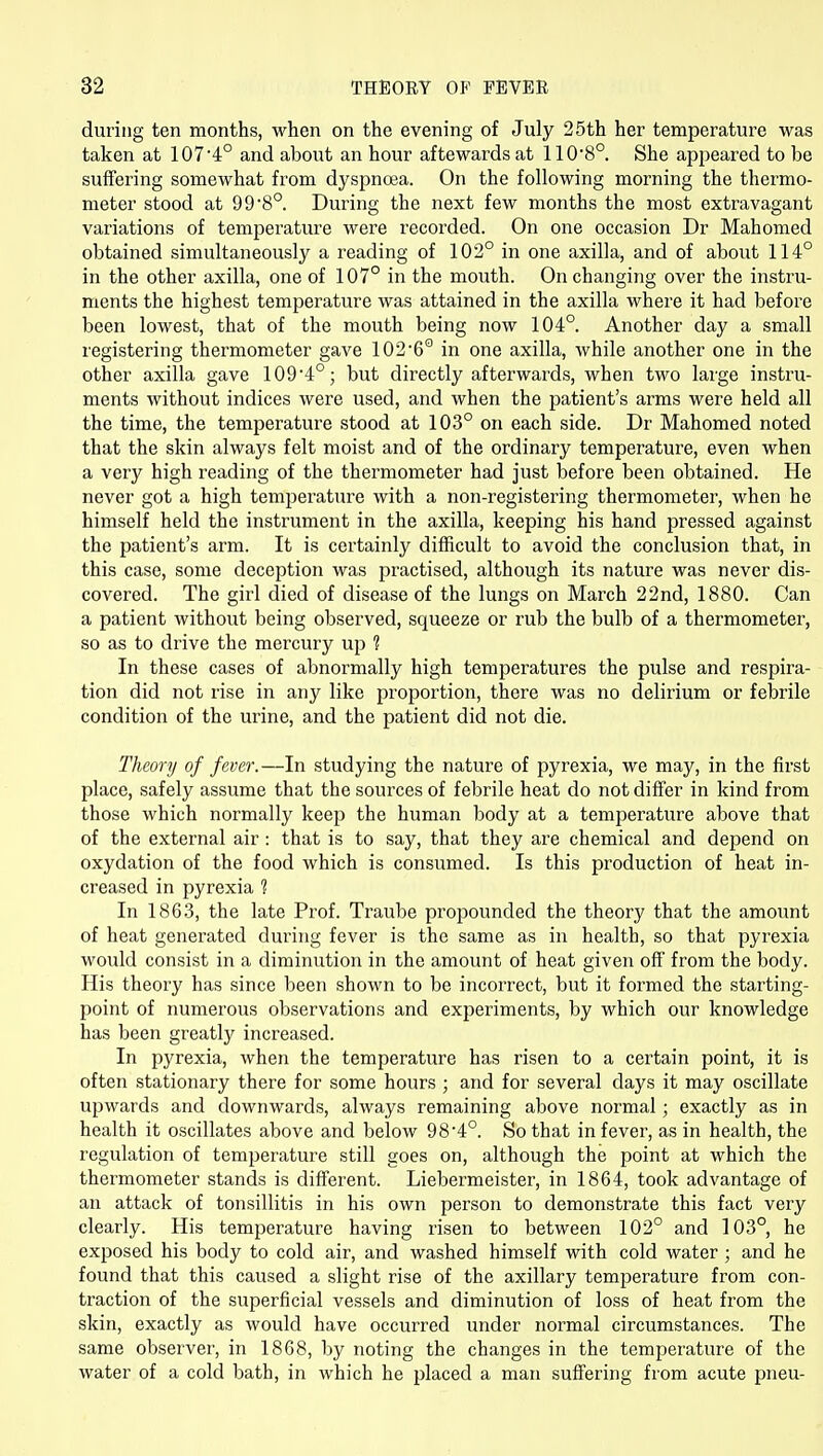 during ten months, when on the evening of July 25th her temperature was taken at 107'4° and about an hour aftewards at 1108°. She appeared to be suffering somewhat from dyspnoea. On the following morning the thermo- meter stood at 99'S® During the next few months the most extravagant variations of temperature were recorded. On one occasion Dr Mahomed obtained simultaneously a reading of 102° in one axilla, and of about 114° in the other axilla, one of 107° in the mouth. On changing over the instru- ments the highest temperature was attained in the axilla where it had before been lowest, that of the mouth being now 104°. Another day a small registering thermometer gave 1026° in one axilla, while another one in the other axilla gave 109'4°; but directly afterwards, when two large instru- ments without indices were used, and when the patient's arms were held all the time, the temperature stood at 103° on each side. Dr Mahomed noted that the skin always felt moist and of the ordinary temperature, even when a very high reading of the thermometer had just before been obtained. He never got a high tempei^ature with a non-registering thermometer, when he himself held the instrument in the axilla, keeping his hand pressed against the patient's arm. It is certainly difficult to avoid the conclusion that, in this case, some deception was practised, although its nature was never dis- covered. The girl died of disease of the lungs on March 22nd, 1880. Can a patient without being observed, squeeze or rub the bulb of a thermometer, so as to drive the mercury up ? In these cases of abnormally high temperatures the pulse and respira- tion did not rise in any like proportion, there was no delirium or febrile condition of the urine, and the patient did not die. Theory of fever.—In studying the nature of pyrexia, we may, in the first place, safely assume that the sources of febrile heat do not differ in kind from those which normally keep the human body at a temperature above that of the external air : that is to say, that they are chemical and depend on oxydation of the food which is consumed. Is this production of heat in- creased in pyrexia ? In 1863, the late Prof. Traube propounded the theory that the amount of heat generated during fever is the same as in health, so that pyrexia would consist in a diminution in the amount of heat given off from the body. His theory has since been shown to be incorrect, but it formed the starting- point of numerous observations and experiments, by which our knowledge has been greatly increased. In pyrexia, when the temperature has risen to a certain point, it is often stationary there for some hours ; and for several days it may oscillate upwards and downwards, always remaining above normal; exactly as in health it oscillates above and below 98'4°. So that in fever, as in health, the regulation of temperature still goes on, although the point at which the thermometer stands is different. Liebermeister, in 1864, took advantage of an attack of tonsillitis in his own person to demonstrate this fact very clearly. His temperature having risen to between 102° and 103°, he exposed his body to cold air, and washed himself with cold water ; and he found that this caused a slight rise of the axillary temperature from con- traction of the superficial vessels and diminution of loss of heat from the skin, exactly as would have occurred imder normal circumstances. The same observer, in 1868, by noting the changes in the temperature of the water of a cold bath, in which he placed a man suffering from acute pneu-