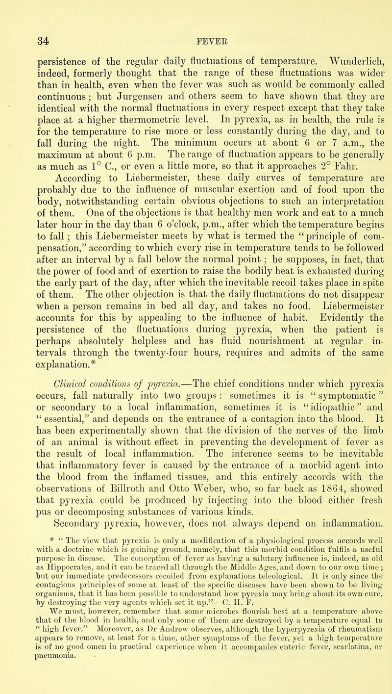 persistence of the regular daily fluctuations of temperature. Wunderlich, indeed, formerly thought that the range of these fluctuations was wider than in health, even when the fever was such as would be commonly called continuous; but Jurgensen and others seem to have shown that they are identical with the normal fluctuations in every respect except that they take place at a higher thermometric level. In pyrexia, as in health, the rule is for the temperature to rise more or less constantly during the day, and to fall during the night. The minimum occurs at about 6 or 7 a.m., the maximum at about 6 p.m. The range of fluctuation appears to be generally as much as 1° C, or even a little more, so that it approaches 2° Fahr. According to Liebermeister, these daily curves of temperature are probably due to the influence of muscular exertion and of food upon the body, notwithstanding certain obvious objections to such an interpretation of them. One of the objections is that healthy men work and eat to a much later hour in the day than 6 o'clock, p.m., after which the temperature begins to fall; this Liebermeister meets by what is termed the  principle of com- pensation, according to which every rise in temperature tends to be followed after an interval by a fall below the normal point; he supposes, in fact, that the power of food and of exertion to raise the bodily heat is exhausted during the early part of the day, after which the inevitable recoil takes place in spite of them. The other objection is that the daily fluctuations do not disappear when a person remains in bed all day, and takes no food. Liebermeister accounts for this by appealing to the influence of habit. Evidently the persistence of the fluctuations during pyrexia, when the patient is perhaps absolutely helpless and has fluid nourishment at regular in- tervals through the twenty-four hours, requires and admits of the same explanation.* Clinical conditions of pyrexia.—The chief conditions under which pyrexia occurs, fall naturally into two groups : sometimes it is  symptomatic  or secondary to a local inflammation, sometimes it is  idiopathic and  essential, and depends on the entrance of a contagion into the blood. It has been experimentally shown that the division of the nerves of the limb of an animal is without effect in preventing the development of fever as the result of local inflammation. The inference seems to be inevitable that inflammatory fever is caused by the entrance of a morbid agent into the blood from the inflamed tissues, and this entirely accords with the observations of Billroth and Otto Weber, who, so far back as 1864, showed that pyrexia could be produced by injecting into the blood either fresh pus or decomposing substances of various kinds. Secondary pyrexia, however, does not always depend on inflammation. *  The view that pyrexia is only a modification of a physiological process accords well with a doctrine whicli is gaining ground, namely, that this morbid condition fulfils a useful purpose in disease. The conception of fever as having a salutary influence is, indeed, as old as Hippocrates, and it can be traced all through the Middle Ages, and down to our own time; but our immediate predecessors recoiled from explanations teleological. It is only since the contagious principles of some at least of the specific diseases have been shown to be living organisms, that it has been possible to understand how pyrexia may bring about its own cure, by destroying the very agents which set it up.—C. H. F. We must, however, remember that some njicrobes flourish best at a temperature above that of the blood in health, and only some of them are destroyed by a temperature equal to  high fever. Moreover, as Dr Andrew observes, although the hyperpyrexia of rheumatism appears to remove, at least for a time, other symptoms of the fever, yet a high temperature is of no good omen in practical experience when it accompanies enteric fever, scarlatina, or pneumonia.