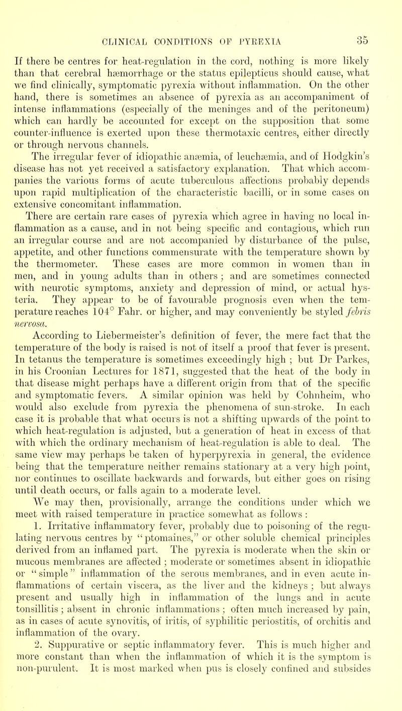 If there be centres for heat-regulation in the cord, nothing is more likely than that cerebral ha3morrhage or the status epilepticus should cause, what we find clinically, symptomatic pyrexia without inflammation. On the other hand, there is sometimes an absence of pyrexia as an accompaniment of intense inflammations (especially of the meninges and of the peritoneum) which can hardly be accounted for except on the supposition that some counter-influence is exerted upon these thermotaxic centres, either directly or through nervous channels. The irregular fever of idioi)athic anajmia, of leuchaiuiia, and of Hodgkin's disease has not yet received a satisfactory explanation. That which accom- panies the various forms of acute tuberculous affections proliabiy depends upon rapid multiplication of the characteristic bacilli, or in some cases on extensive concomitant inflammation. There are certain rare cases of pyrexia which agree in having no local in- flammation as a cause, and in not being specific and contagious, which run an irregular course and are not accompanied by disturbance of the pulse, ai)petite, and other functions commensurate with the temperature shown by the thermometer. These cases are more common in women than in men, and in young adults than in others ; and are sometimes connected with neurotic sj'mptoms, anxiety and depression of mind, or actual hys- teria. They appear to be of favourable prognosis even when the tem- perature reaches 104° Fahr. or highei', and may conveniently be styled febris ucrvom. According to Liebermeister's definition of fever, the mere fact that the temperature of the body is raised is not of itself a proof that fever is present. In tetanus the temperature is sometimes exceedingly high ; but Dr Parkes, in his Croonian Lectures for 1871, suggested that the heat of the body in that disease might perhaps have a different origin from that of the specific and symptomatic fevers. A similar opinion was held by Cohnheim, who would also exclude from pyrexia the phenomena of sun-stroke. In each case it is probable that what occurs is not a shifting upwards of the point to which hcat-rcgulation is adjusted, but a generation of heat in excess of that with which the ordinary mechanism of heat-regulation is able to deal. The same view may perhaps ho taken of hj'perpyrexia in general, the evidence being that the temperature neither remains stationary at a very high point, nor continues to oscillate backwards and forwards, but either goes on rising until death occurs, or falls again to a moderate level. We may then, pi'ovisionally, arrange the conditions under which we meet with raised temperature in practice somewhat as follows : 1. Irritative inflammatory fever, probably due to poisoning of the regu- lating nervous centres by ptomaines, or other soluble chemical principles derived from an inflamed part. The pyrexia is moderate when the skin or mucous membranes are affected ; moderate or sometimes absent in idiopathic or  simple  inflammation of the serous membranes, and in even acute in- flammations of certain viscera, as the liver and the kidneys ; but alwaj's present and usually high in inflammation of the lungs and in acute tonsillitis ; absent in chronic inflammations ; often much increased by pain, as in cases of acute synovitis, of iritis, of syphilitic periostitis, of orchitis and inflammation of the ovarj^. 2. Suppurative or septic inflammatory fever. This is much higher and more constant than when the inflammation of which it is the symptom is non-purulent. It is most marked when pus is closely confined and subsides