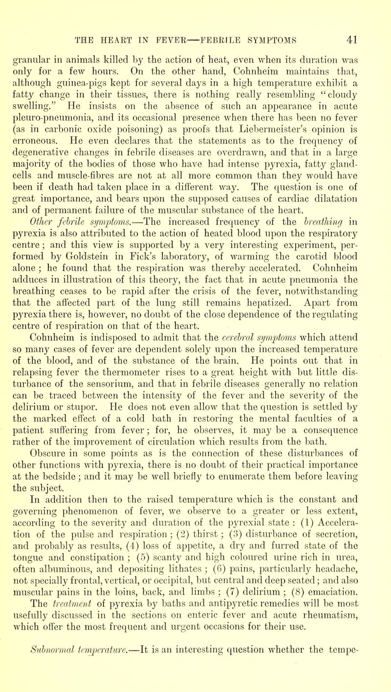 granular in animals killed by the action of heat, even when its duration was only for a few hours. On the other hand, Cohnheim maintains that, although guinea-pigs kept for several days in a high temperature exhibit a fatty change in their tissues, there is nothing really resembling cloudy swelling. He insists on the absence of such an appearance in acute plcuro-pneumonia, and its occasional presence when there has been no fever (as in carbonic oxide poisoning) as proofs that Liebermeister's opinion is erroneous. He even declares that the statements as to the frequency of degenerative changes in febrile diseases are overdrawn, and that in a lai'ge majority of the bodies of those who have had intense pyrexia, fatty gland- cells and muscle-fibres are not at all more common than they would have been if death had taken place in a different way. The question is one of great importance, and bears upon the supposed causes of cardiac dilatation and of permanent failure of the muscular substance of the heart. Other fi'hrile si/m2)to7ns.—The increased frequency of the hreathing in pyrexia is also attributed to the action of heated blood upon the respiratory centre ; and this view is supported by a very interesting experiment, per- formed by Goldstein in Fick's laboratory, of warming the carotid blood alone ; he found that the respiration was thereby accelerated. Cohnheim adduces in illustration of this theory, the fact that in acute pneumonia the breathing ceases to be rapid after the crisis of the fever, notwithstanding that the affected part of the lung still remains hepatized. Apart from pyrexia there is, however, no doubt of the close dependence of the regulating centre of respiration on that of the heart. Cohnheim is indisposed to admit that the cerebral si/mpfmis which attend so many cases of fever are dependent solely upon the increased temperature of the blood, and of the substance of the brain. He points out that in relapsing fever the thermometer rises to a great height with but little dis- turbance of the sensorium, and that in febrile diseases generally no relation can be traced between the intensity of the fever and the severity of the delirium or stupor. He does not even allow that the question is settled by the marked effect of a cold bath in restoring the mental faculties of a patient suffering from fever; for, he observes, it may be a consequence rather of the improvement of circulation which results from the bath. Obscure in some points as is the connection of these disturbances of other functions with pyrexia, there is no doubt of their practical importance at the bedside; and it may be well briefly to enumerate them before leaving the subject. In addition then to the raised temperature which is the constant and governing phenomenon of fever, we observe to a greater or less extent, according to the severity and duration of the pyrexial state : (1) Accelera- tion of the pulse and respiration ; (2) thirst; (3) disturbance of secretion, and probably as results, (4) loss of appetite, a dry and furred state of the tongue and constipation ; (5) scanty and high coloured urine rich in urea, often albuminous, and depositing lithates ; (6) pains, particularly headache, not sjtecially frontal, vertical, or occipital, but central and deep seated; and also muscular pains in the loins, back, and limbs ; (7) delirium ; (8) emaciation. The treatment of pyrexia by baths and antipyretic remedies will be most usefully discussed in the sections on enteric fever and acute rheumatism, which offer the most frequent and urgent occasions for their use. Subnormal temjjerature.—It is an interesting question whether the tempo-
