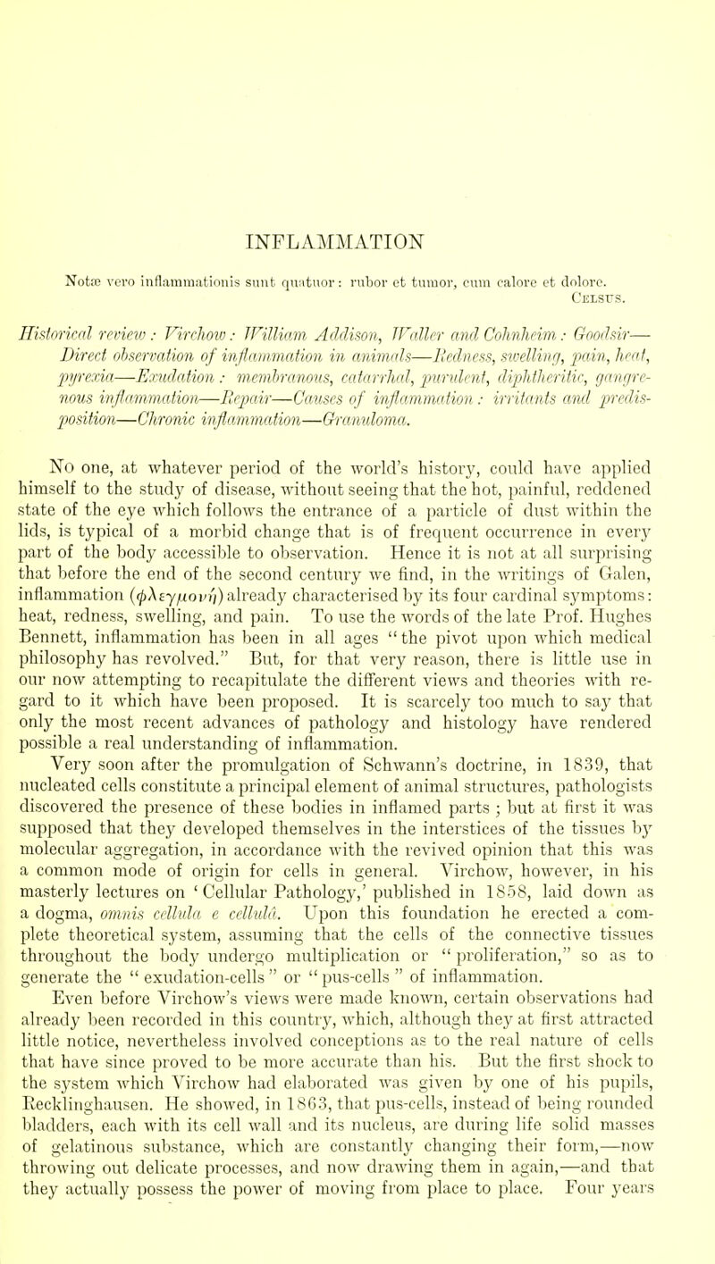INFLAMMATION Note voro inflaminationis sunt quntuoi': rubor et tumor, cum calore et doloro. Cj!LSUi5. Historical reviev:: Virchoiv: JFilliam Addison, Waller and Cohnheim: Goodsir— Direct observation of inflammation in animals—Bedness, swelling, pain, heat, pyrexia—Exudation: membranous, catarrhal, puridcnt, diphtheritic, gangre- nous inflammation—Repair—Causes of inflammation: irritants and predis- position—Chronic inflammation—Ch-amdoma. No one, at whatever period of the world's history, could have ajiplied himself to the study of disease, without seeing that the hot, painful, reddened state of the eye which follows the entrance of a particle of dust within the lids, is typical of a morbid change that is of frequent occurrence in everj^ part of the body accessil^le to observation. Hence it is not at all surprising that before the end of the second century we find, in the Avritings of Galen, inflammation {(pXEy/xovi'i) already characterised by its four cardinal symptoms: heat, redness, swelling, and pain. To use the words of the late Prof. Hughes Bennett, inflammation has been in all ages the pivot upon which medical philosophy has revolved. But, for that very reason, there is little use in our now attempting to recapitulate the diff'erent views and theories with re- gard to it which have been proposed. It is scarcely too much to say that only the most recent advances of pathology and histology have rendered possible a real understanding of inflammation. Very soon after the promulgation of Schwann's doctrine, in 1839, that nucleated cells constitute a principal element of animal structures, pathologists discovered the presence of these bodies in inflamed parts ; but at first it was supposed that they developed themselves in the interstices of the tissues bj' molecular aggregation, in accordance with the revived opinion that this was a common mode of origin for cells in general. Virchow, however, in his masterly lectures on 'Cellular Pathology,' published in 18n8, laid down as a dogma, ojunis cellvla e celluld. Upon this foundation he erected a com- plete theoretical system, assuming that the cells of the connective tissues throughout the body undergo multiplication or  proliferation, so as to generate the  exudation-cells  or  pus-cells  of inflammation. Even before Virchow's views were made known, certain observations had already been recorded in this country, which, although they at first attracted little notice, nevertheless involved conceptions as to the real nature of cells that have since proved to be more accurate than his. But the first shock to the system which Virchow had elaborated was given by one of his pupils, Recklinghausen. He showed, in 1863, that pus-cells, instead of being rounded bladders, each with its cell wall and its nucleus, are during life solid masses of gelatinous substance, which are constantly changing their form,—now throwing out delicate processes, and now drawing them in again,—and that they actually possess the power of moving from place to place. Four years