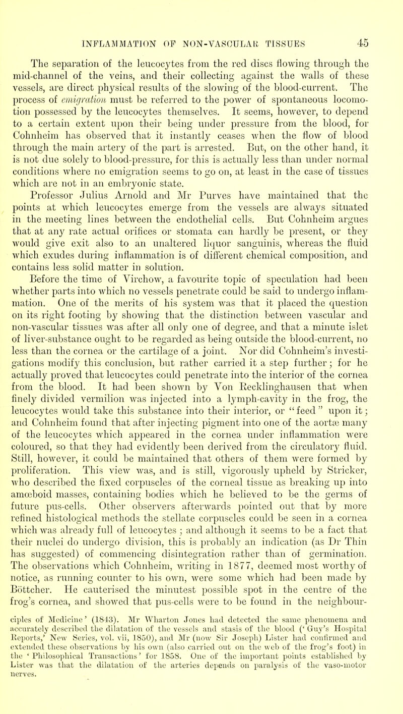 The separation of the leucocytes from the red discs flowing through the mid-channel of the veins, and their collecting against the walls of these vessels, are direct physical results of the slowing of the blood-current. The process of emigration must be referred to the jjower of spontaneous locomo- tion possessed by the leucocytes themselves. It seems, however, to depend to a certain extent upon their being under pressure from the blood, for Cohnheim has observed that it instantly ceases M'hen the flow of blood through the main artery of the part is arrested. But, on the other hand, it is not due solely to blood-pressure, for this is actually less than under normal conditions where no emigration seems to go on, at least in the case of tissues which are not in an embryonic state. Professor Julius Arnold and Mr Purves have maintained that the points at which leucocytes emerge from the vessels are always situated in the meeting lines between the endothelial cells. But Cohnheim argues that at any rate actual orifices or stomata can hardly be present, or the}^ would give exit also to an unaltered liquor sanguinis, whereas the fluid which exudes during inflammation is of diflerent chemical composition, and contains less solid matter in solution. Before the time of Virchow, a favourite topic of speculation had been whether parts into which no vessels penetrate could be said to undergo inflam- mation. One of the merits of his system was that it placed the question on its right footing by showing that the distinctioji between vascular and non-vascular tissues was after all only one of degree, and that a minute islet of liver-substance ought to be regarded as being outside the blood-current, no less than the cornea or the cartilage of a joint. Nor did Cohnheim's investi- gations modify this conclusion, but rather carried it a step further; for he actually proved that leucocytes could penetrate into the interior of the cornea from the blood. It had been shown by Von Eecklinghausen that when finely divided vermilion was injected into a lymph-cavity in the frog, the leucocytes would take this substance into their interior, or feed upon it; and Cohidieim found that after injecting pigment into one of the aorttx3 many of the leucocytes which appeared in the cornea under inflammation were coloured, so that they had evidently been derived from the circulatory fluid. Still, however, it could be maintained that others of them were formed by proliferation. This view was, and is still, vigorously upheld by Strieker, who described the fixed corpuscles of the corneal tissue as breaking up into amoeboid masses, containing bodies which he l)elieved to be the germs of future pus-cells. Other ol)servers afterwards pointed out that by more refined histological methods the stellate corpuscles could be seen in a cornea which was already full of leucocytes ; and although it seems to be a fact that their nuclei do undergo division, this is probably an indication (as Dr Thin has suggested) of commencing disintegration rather than of germination. The observations which Cohnheim, writing in 1877, deemed most worthy of notice, as running counter to his own, were some which had been made by Bottcher. He cauterised the miiuitest possible spot in the centre of the frog's cornea, and showed that pus-cells were to be found in the neighbour- ciplt's of Medicine' (1813). Mr Wharton Jones had detected the same phenomena and accurately described the dilatation of the vessels and stasis of the blood (' Guy's Hospital Reports,' New Series, vol. vii, 1850), and Mr (now Sir Joseph) Lister had confirmed and extended these observations by his own (also carried out oil the web of the frog's foot) in the 'Philosophical Transactions' for 1858. One of the important points established by Lister was that the dilatation of the arteries depends on paralysis of the vaso-motor nerves.