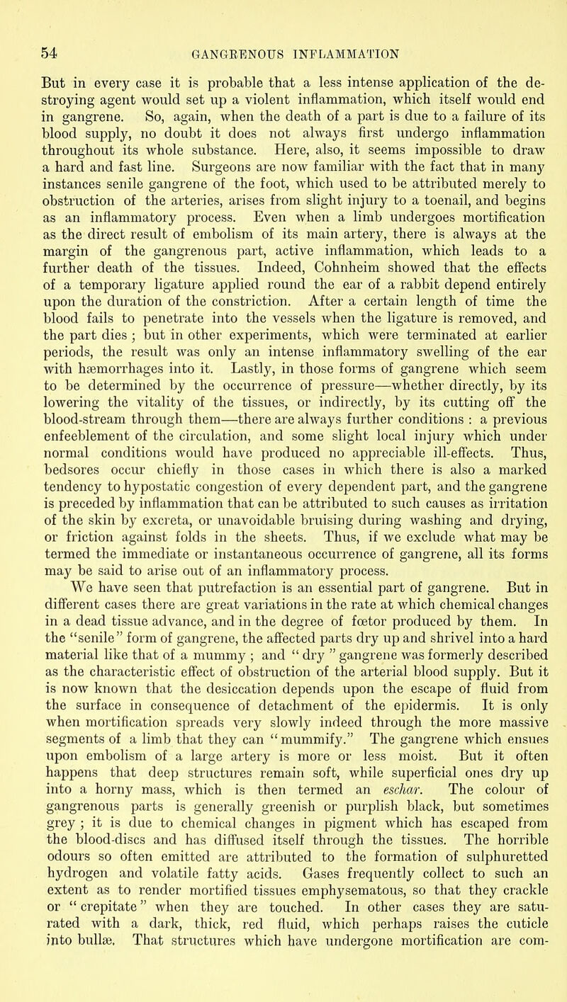 But in every case it is probable that a less intense application of the de- stroying agent would set up a violent inflammation, which itself would end in gangrene. So, again, when the death of a part is due to a failure of its blood supply, no doubt it does not always first undergo inflammation throughout its whole substance. Here, also, it seems impossible to draw a hard and fast line. Surgeons are now familiar with the fact that in many instances senile gangrene of the foot, which used to be attributed merely to obstruction of the arteries, arises from slight injury to a toenail, and begins as an inflammatory process. Even when a limb undergoes mortification as the direct result of embolism of its main artery, there is always at the margin of the gangrenous part, active inflammation, which leads to a further death of the tissues. Indeed, Cohnheim showed that the eff'ects of a temporary ligature applied round the ear of a rabbit depend entirely upon the duration of the constriction. After a certain length of time the blood fails to penetrate into the vessels when the ligature is removed, and the part dies ; but in other experiments, which were terminated at earlier periods, the result was only an intense inflammatory swelling of the ear with hsemorrhages into it. Lastly, in those forms of gangrene which seem to be determined by the occurrence of pressure—whether directly, by its lowering the vitality of the tissues, or indirectly, by its cutting off' the blood-stream through them—there are always further conditions : a previous enfeeblement of the circulation, and some slight local injury which under normal conditions would have produced no appreciable ill-effects. Thus, bedsores occur chiefly in those cases in which there is also a marked tendency to hypostatic congestion of every dependent part, and the gangrene is preceded by inflammation that can be attributed to such causes as iiritation of the skin by excreta, or unavoidable bruising during washing and drying, or friction against folds in the sheets. Thus, if we exclude what may be termed the immediate or instantaneous occurrence of gangrene, all its forms may be said to arise out of an inflammatory process. We have seen that putrefaction is an essential part of gangrene. But in different cases there are great variations in the rate at which chemical changes in a dead tissue advance, and in the degree of fcetor produced by them. In the senile form of gangrene, the affected parts dry up and shrivel into a hard material like that of a mummy ; and  dry  gangrene was formerly described as the characteristic effect of obstruction of the arterial blood supply. But it is now known that the desiccation depends upon the escape of fluid from the surface in consequence of detachment of the epidermis. It is only when mortification spreads very slowly indeed through the more massive segments of a limb that they can  mummify. The gangrene which ensues upon embolism of a large artery is more or less moist. But it often happens that deep structures remain soft, while superficial ones diy up into a horny mass, which is then termed an eschar. The colour of gangrenous parts is generally greenish or purplish black, but sometimes grey ; it is due to chemical changes in pigment which has escaped from the blood-discs and has diffused itself through the tissues. The horrible odours so often emitted are attributed to the formation of sulphuretted hydrogen and volatile fatty acids. Gases frequently collect to such an extent as to render mortified tissues emphysematous, so that they crackle or  crepitate when they are touched. In other cases they are satu- rated with a dark, thick, red fluid, which perhaps raises the cuticle into buUaj. That structures which have undergone mortification are com-