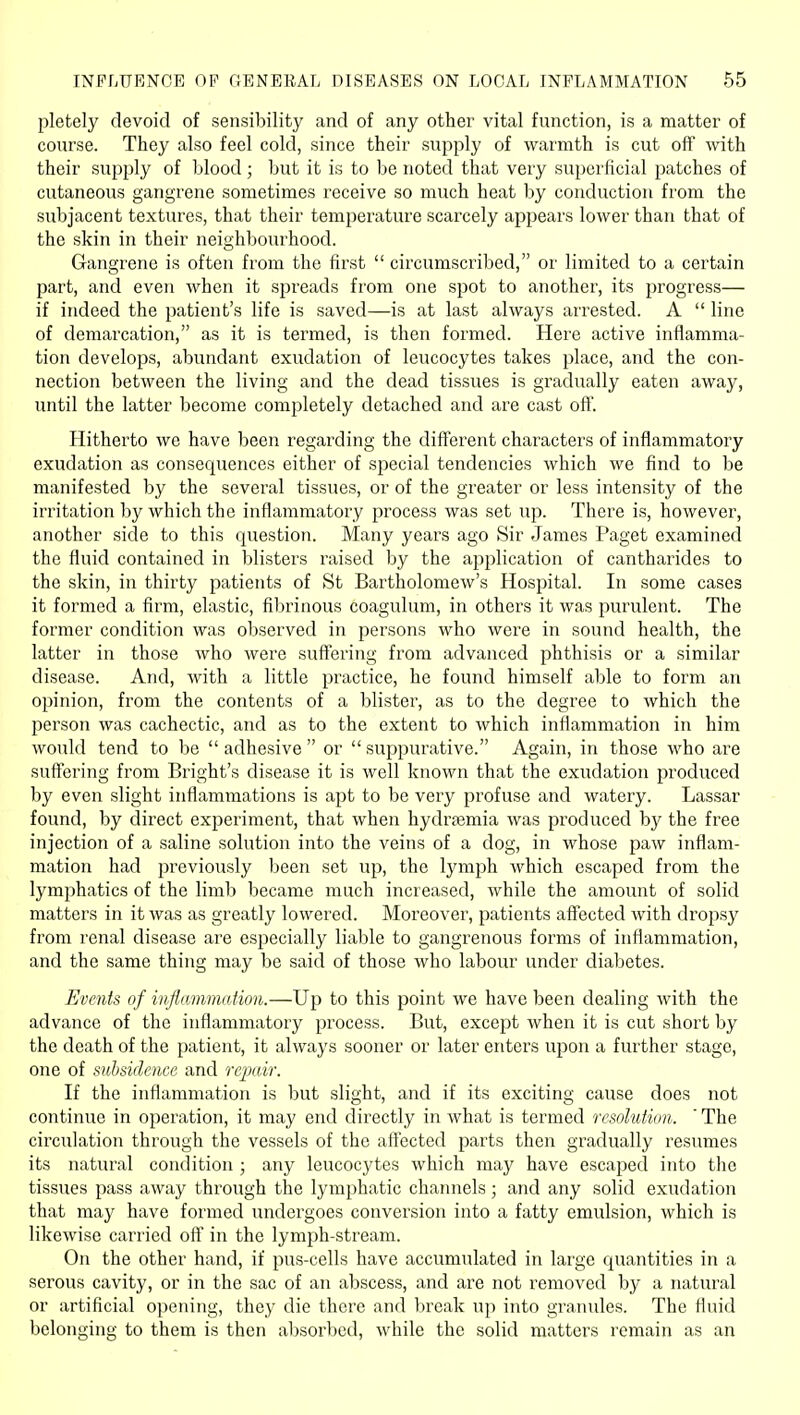 pletely devoid of sensibility and of any other vital function, is a matter of course. They also feel cold, since their supply of warmth is cut off mth their supply of blood; but it is to be noted that very superficial patches of cutaneous gangrene sometimes receive so much heat by conduction from the subjacent textures, that their temperature scarcely appears lower than that of the skin in their neighbourhood. Gangrene is often from the first  circumscribed, or limited to a certain part, and even when it spreads from one spot to another, its progress— if indeed the patient's life is saved—is at last always arrested. A  line of demarcation, as it is termed, is then formed. Here active inflamma- tion develops, abundant exudation of leucocytes takes place, and the con- nection between the living and the dead tissues is gradually eaten away, until the latter become completely detached and are cast off. Hitherto we have been regai'ding the different characters of inflammatory exudation as consequences either of special tendencies which we find to be manifested by the several tissues, or of the greater or less intensity of the irritation by which the inflammatory process was set up. There is, however, another side to this question. Many years ago Sir James Paget examined the fluid contained in blisters raised by the application of cantharides to the skin, in thirty patients of St Bartholomew's Hospital. In some cases it formed a firm, elastic, fibrinous coagulum, in others it was purulent. The former condition was observed in persons who were in sound health, the latter in those who were suffering from advanced phthisis or a similar disease. And, with a little practice, he found himself able to form an opinion, from the contents of a blister, as to the degree to which the person was cachectic, and as to the extent to which inflammation in him would tend to be adhesive or suppurative. Again, in those who are suff'ering from Bright's disease it is well known that the exudation produced by even slight inflammations is apt to be very profuse and watery. Lassar found, by direct experiment, that when hydrsemia was produced by the free injection of a saline solution into the veins of a dog, in whose paw inflam- mation had previously been set up, the lymph which escaped from the lymphatics of the limb became much increased, while the amount of solid matters in it was as greatly lowered. Moreover, patients affected with dropsy from renal disease are especially liable to gangrenous forms of inflammation, and the same thing may be said of those who labour under diabetes. Events of inflammation.—Up to this point we have been dealing with the advance of the inflammatory process. But, except when it is cut short by the death of the patient, it always sooner or later enters upon a further stage, one of subsidence and repair. If the inflammation is but slight, and if its exciting cause does not continue in operation, it may end directly in what is termed resolution. ' The circulation through the vessels of the affected parts then gradually resumes its natural condition ; any leucocytes which may have escaped into the tissues pass away through the lymphatic channels ; and any solid exudation that may have formed undergoes conversion into a fatty emulsion, which is likewise carried off in the lymph-stream. On the other hand, if pus-cells have accumulated in large quantities in a serous cavity, or in the sac of an abscess, and are not removed by a natural or artificial opening, they die there and break up into granules. The fluid belonging to them is then absorbed, while the solid matters remain as an