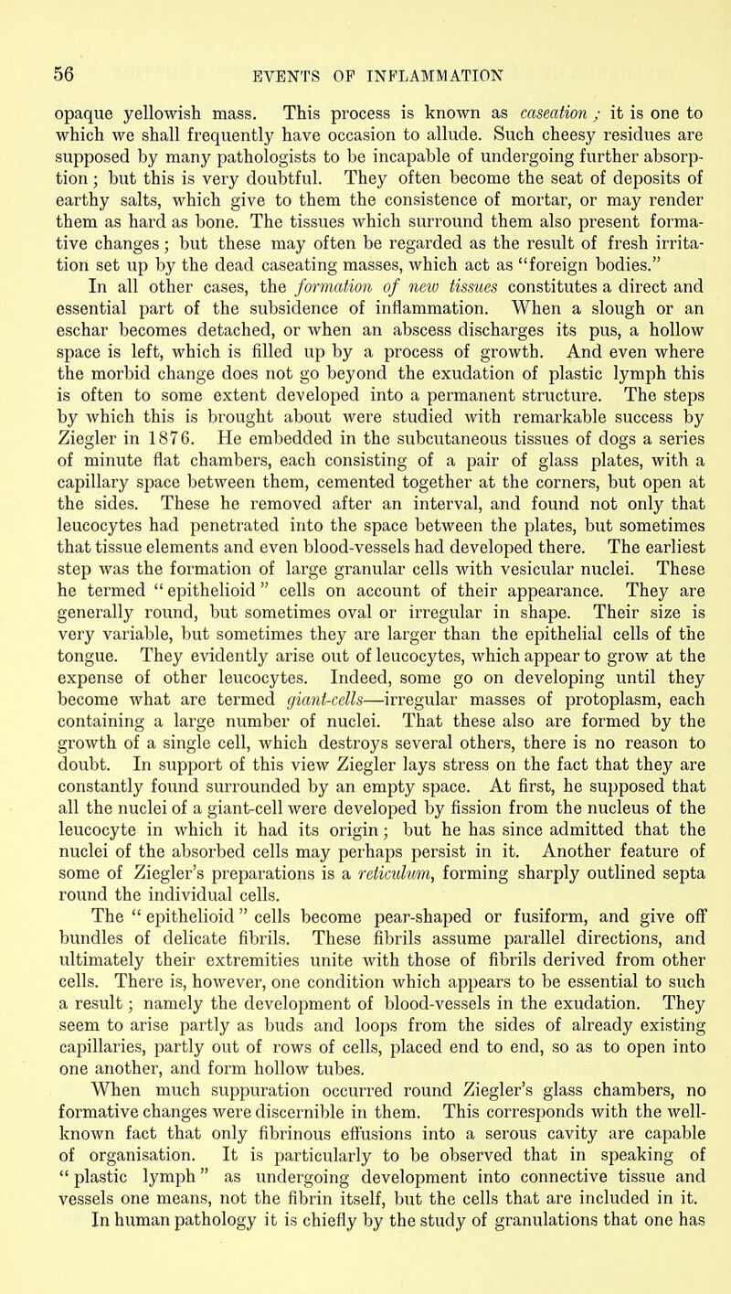 opaque yellowish mass. This process is known as caseation ; it is one to which we shall frequently have occasion to allude. Such cheesy residues are supposed by many pathologists to be incapable of undergoing further absorp- tion ; but this is very doubtful. They often become the seat of deposits of earthy salts, which give to them the consistence of mortar, or may render them as hard as bone. The tissues which surround them also present forma- tive changes; but these may often be regarded as the result of fresh irrita- tion set up by the dead caseating masses, which act as foreign bodies. In all other cases, the formation of new tissues constitutes a direct and essential part of the subsidence of inflammation. When a slough or an eschar becomes detached, or when an abscess discharges its pus, a hollow space is left, which is filled up by a process of growth. And even where the morbid change does not go beyond the exudation of plastic lymph this is often to some extent developed into a permanent structure. The steps by which this is brought about were studied with remarkable success by Ziegler in 1876. He embedded in the subcutaneous tissues of dogs a series of minute flat chambers, each consisting of a pair of glass plates, with a capillary space between them, cemented together at the corners, but open at the sides. These he removed after an interval, and found not only that leucocytes had j^enetrated into the space between the plates, but sometimes that tissue elements and even blood-vessels had developed there. The earliest step was the formation of large granular cells with vesicular nuclei. These he termed  epithelioid  cells on account of their appearance. They are generally round, but sometimes oval or irregular in shape. Their size is very variable, but sometimes they are larger than the epithelial cells of the tongue. They evidently arise out of leucocytes, which appear to grow at the expense of other leucocytes. Indeed, some go on developing until they become what are termed giant-cells—irregular masses of protoplasm, each containing a large number of nuclei. That these also are formed by the growth of a single cell, which destroys several others, there is no reason to doubt. In support of this view Ziegler lays stress on the fact that they are constantly found surrounded by an empty space. At first, he supposed that all the nuclei of a giant-cell were developed by fission from the nucleus of the leucocyte in which it had its origin; but he has since admitted that the nuclei of the absorbed cells may perhaps persist in it. Another feature of some of Ziegler's preparations is a reticulum, forming sharply outlined septa round the individual cells. The  epithelioid  cells become pear-shaped or fusiform, and give off bundles of delicate fibrils. These fibrils assume parallel directions, and ultimately their extremities unite with those of fibrils derived from other cells. There is, however, one condition which appears to be essential to such a result; namely the development of blood-vessels in the exudation. They seem to arise partly as buds and loops from the sides of already existing capillaries, partly out of rows of cells, placed end to end, so as to open into one another, and form hollow tubes. When much suppuration occurred round Ziegler's glass chambers, no formative changes were discernible in them. This corresponds with the well- known fact that only fibrinous effusions into a serous cavity are capable of organisation. It is particularly to be observed that in speaking of  plastic lymph as undergoing development into connective tissue and vessels one means, not the fibrin itself, but the cells that are included in it. In human pathology it is chiefly by the study of granulations that one has