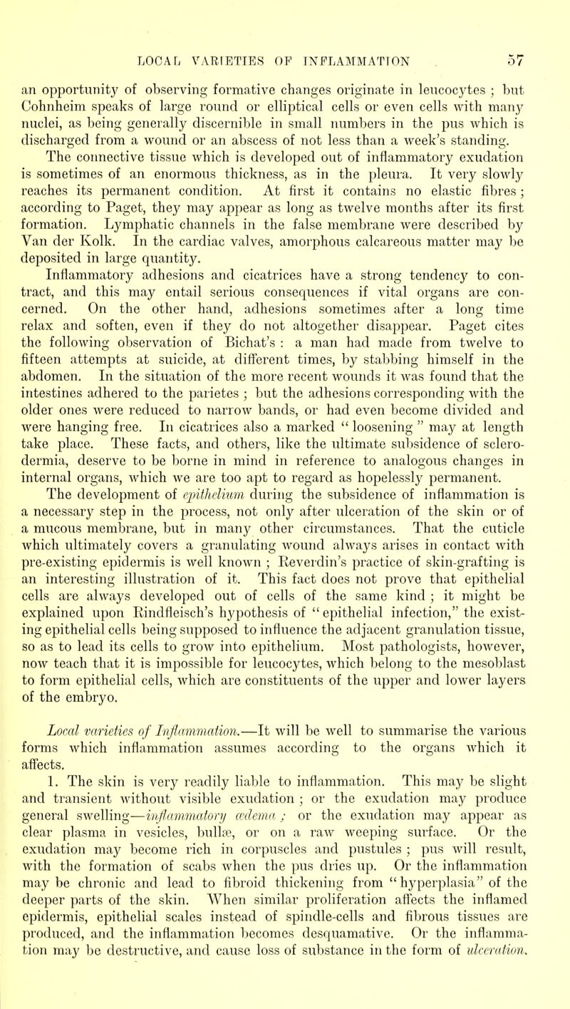 an opportunity of observing formative changes originate in leucocytes ; but Cohnheim speaks of large round or elliptical cells or even cells with many nuclei, as being generally discernible in small numbers in the pus which is discharged from a wound or an abscess of not less than a week's standing. The coimective tissue which is developed out of inflammatory exudation is sometimes of an enormous thickness, as in the pleura. It very slowly reaches its permanent condition. At first it contains no elastic fibres; according to Paget, they may appear as long as twelve months after its first formation. Lymphatic channels in the false membrane were described by Van der Kolk. In the cardiac valves, amorphous calcareous matter may be deposited in large quantity. Inflammatory adhesions and cicatrices have a strong tendency to con- tract, and this may entail serious consequences if vital organs are con- cerned. On the other hand, adhesions -sometimes after a long time relax and soften, even if they do not altogether disappear. Paget cites the following observation of Bichat's : a man had made from twelve to fifteen attempts at suicide, at different times, by stabbing himself in the abdomen. In the situation of the more recent wounds it was found that the intestines adhered to the parietes ; but the adhesions corresponding with the older ones were reduced to narrow bands, or had even become divided and were hanging free. In cicatrices also a marked  loosening  may at length take place. These facts, and others, like the ultimate sul:)sidence of sclero- dermia, deserve to be borne in mind in reference to analogous changes in internal organs, which we are too apt to regard as hopelessly permanent. The development of epithelium during the subsidence of inflammation is a necessary step in the process, not only after ulceration of the skin or of a mucous membrane, but in many other circumstances. That the cuticle which ultimately covers a granulating wound always arises in contact with pre-existing epidermis is well known ; Reverdin's practice of skin-grafting is an interesting illustration of it. This fact does not prove that epithelial cells are always developed out of cells of the same kind ; it might be explained upon Rindfleisch's hypothesis of epithelial infection, the exist- ing epithelial cells being supposed to influence the adjacent granulation tissue, so as to lead its cells to grow into epithelium. Most pathologists, however, now teach that it is impossible for leucocytes, which belong to the mesoblast to form epithelial cells, which are constituents of the upper and lower layers of the embryo. Local varieties of Inflammation.—It will be well to summarise the various forms which inflammation assumes according to the organs which it aff'ects. 1. The skin is very readily liable to inflammation. This may be slight and transient without visible exudation ; or the exudation may produce general swelling—infl.ammatorij axlema : or the exudation may appear as clear plasma in vesicles, bulla-, or on a raw weeping surface. Or the exudation may become rich in corpuscles and pustules ; pus will result, with the formation of scabs when the pus dries up. Or the inflammation maybe chronic and lead to fibroid thickening from  hyperplasia of the deeper parts of the skin. When similar proliferation afTects the inflamed epidermis, epithelial scales instead of spindle-cells and fibrous tissues are produced, and the inflammation liecomes desquamative. Or the inflamma- tion may be destructive, and cause loss of substance in the form of ukemtion.