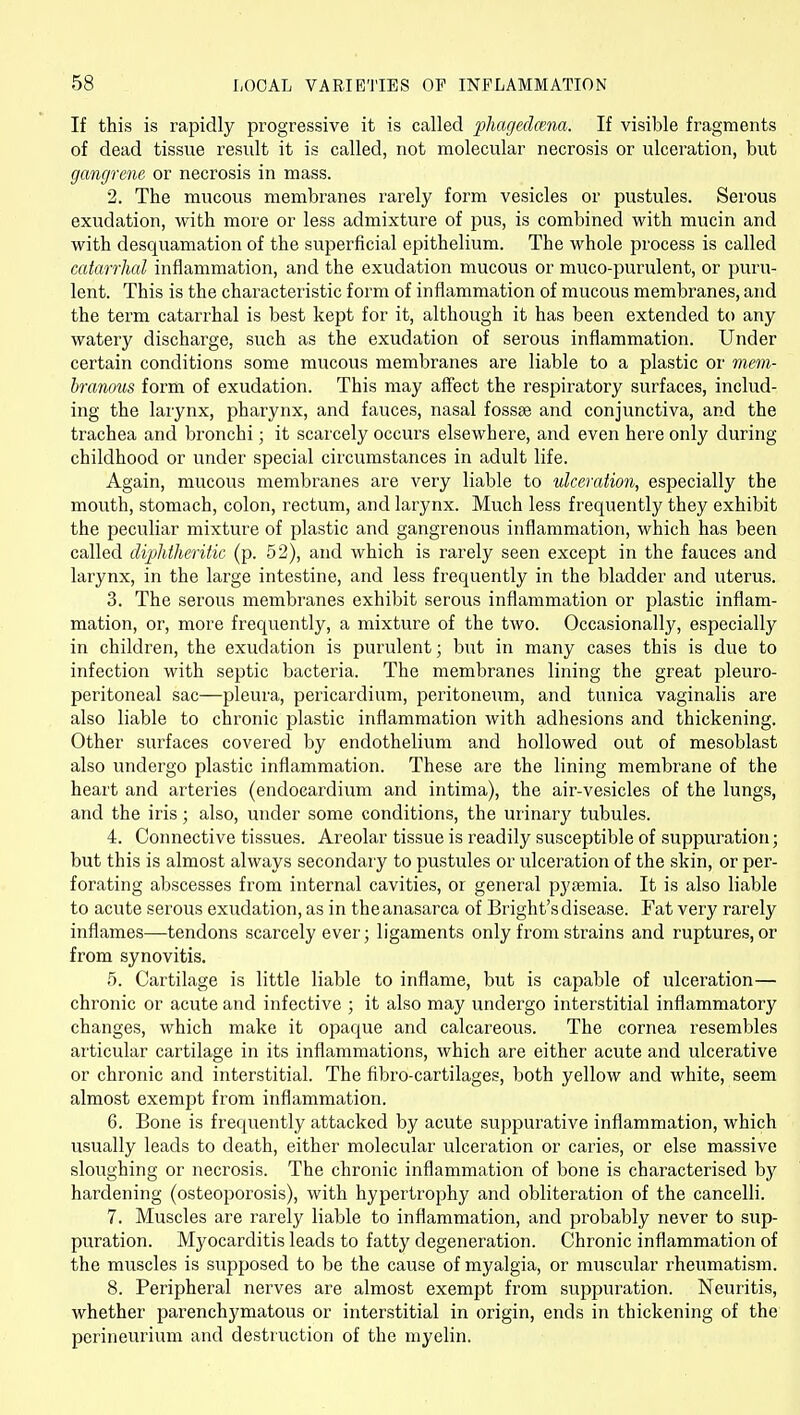 If this is rapidly progressive it is called phagedcena. If visible fragments of dead tissue result it is called, not molecular necrosis or ulceration, but gangrene or necrosis in mass. 2. The mucous membranes rarely form vesicles or pustules. Serous exudation, with more or less admixture of pus, is combined with mucin and with desquamation of the superficial epithelium. The whole process is called catarrhal inflammation, and the exudation mucous or muco-purulent, or puru- lent. This is the characteristic form of inflammation of mucous membranes, and the term catarrhal is best kept for it, although it has been extended to any watery discharge, such as the exudation of serous inflammation. Under certain conditions some mucous membranes are liable to a plastic or mem- branous form of exudation. This may affect the respiratory surfaces, includ- ing the larynx, pharynx, and fauces, nasal fossse and conjunctiva, and the trachea and bronchi; it scarcely occurs elsewhere, and even here only during childhood or under special circumstances in adult life. Again, mucous membranes are very liable to ulceration, especially the mouth, stomach, colon, rectum, and larynx. Much less frequently they exhibit the peculiar mixture of plastic and gangrenous inflammation, which has been called diphtheritic (p. 52), and which is rarely seen except in the fauces and larynx, in the large intestine, and less frequently in the bladder and uterus. 3. The serous membranes exhibit serous inflammation or plastic inflam- mation, or, more frequently, a mixture of the two. Occasionally, especially in children, the exudation is purulent; but in many cases this is due to infection with septic bacteria. The membranes lining the great pleuro- peritoneal sac—pleura, pericardium, peritoneum, and tunica vaginalis are also liable to chronic plastic inflammation with adhesions and thickening. Other surfaces covered by endothelium and hollowed out of mesoblast also undergo plastic inflammation. These are the lining membrane of the heart and arteries (endocardium and intima), the air-vesicles of the lungs, and the iris; also, under some conditions, the urinarj' tubules. 4. Connective tissues. Areolar tissue is readily susceptible of suppuration; but this is almost always secondary to pustules or ulceration of the skin, or per- forating abscesses from internal cavities, or general pyjemia. It is also liable to acute serous exudation, as in the anasarca of Bright's disease. Fat very rarely inflames—tendons scarcely ever; ligaments only from strains and ruptures, or from synovitis. 5. Cartilage is little liable to inflame, but is capable of ulceration— chronic or acute and infective ; it also may undergo interstitial inflammatory changes, which make it opaque and calcareous. The cornea resembles articular cartilage in its inflammations, which are either acute and ulcerative or chronic and interstitial. The fibro-cartilages, both yellow and white, seem almost exempt from inflammation. 6. Bone is frequently attacked by acute suppurative inflammation, which usually leads to death, either molecular ulceration or caries, or else massive sloughing or necrosis. The chronic inflammation of bone is characterised by hardening (osteoporosis), with hypertrophy and oblitei'ation of the cancelli. 7. Muscles are rarely liable to inflammation, and probably never to sup- puration. Myocarditis leads to fatty degeneration. Chronic inflammation of the muscles is supposed to be the cause of myalgia, or muscular rheumatism. 8. Peripheral nerves are almost exempt from suppuration. Neuritis, whether parenchymatous or interstitial in origin, ends in thickening of the perineurium and destruction of the myelin.