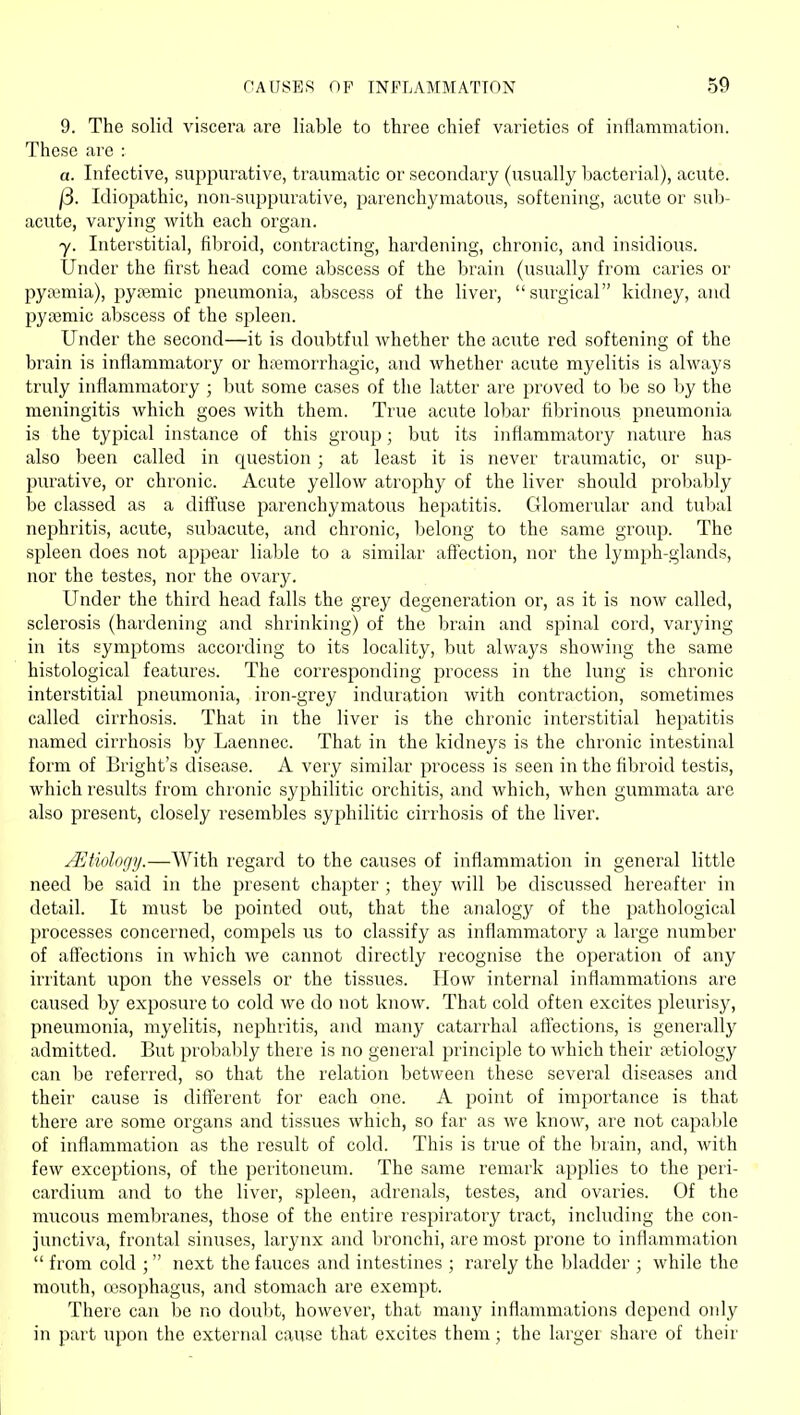 9. The solid viscera are liable to three chief varieties of inflammation. These are : a. Infective, suppurative, traumatic or secondary (usually bacterial), acute. j3. Idiopathic, non-suppurative, parenchymatous, softening, acute or sub- acute, varying with each organ. y. Interstitial, fibroid, contracting, hardening, chronic, and insidious. Under the first head come abscess of the brain (usually from caries or pyaemia), pyajmic pneumonia, abscess of the liver, surgical kidney, and pyasmic abscess of the spleen. Under the second—it is doubtful whether the acute red softening of the brain is inflammatory or htemorrhagic, and whether acute myelitis is always truly inflammatory ; but some cases of the latter are proved to be so by the meningitis which goes with them. True acute lobar fibrinous pneumonia is the typical instance of this group; but its inflammatory nature has also been called in question ; at least it is never traumatic, or sup- purative, or chronic. Acute yellow atrophy of the liver should probably be classed as a dift\ise jDarenchymatous hepatitis. Glomerular and tulial nephritis, acute, subacute, and chronic, belong to the same group. The spleen does not appear liable to a similar aff'ection, nor the lymph-glands, nor the testes, nor the ovary. Under the third head falls the grey degeneration or, as it is now called, sclerosis (hardening and shrinking) of the brain and spinal cord, varying in its symptoms according to its locality, but always showing the same histological features. The corresponding process in the lung is chronic interstitial pneumonia, iron-grey induration with contraction, sometimes called cirrhosis. That in the liver is the chronic interstitial hepatitis named cirrhosis by Laennec. That in the kidneys is the chronic intestinal form of Bright's disease. A very similar process is seen in the fil>roid testis, which results from chronic syphilitic orchitis, and which, when gummata are also present, closely resembles syphilitic cirrhosis of the liver. jEtiologij.—With regard to the causes of inflammation in general little need be said in the present chapter ; they will be discussed hereafter in detail. It must be pointed out, that the analogy of the pathological processes concerned, compels us to classify as inflammatory a large number of aff'ections in which we cannot directly recognise the operation of any irritant upon the vessels or the tissues. How internal inflammations are caused by exposure to cold we do not know. That cold often excites pleurisy, pneumonia, myelitis, nephritis, and many catarrhal aft'ections, is generally admitted. But probal)ly there is no general principle to which their aetiology can be referred, so that the relation between these several diseases and their cause is diff'erent for each one. A point of importance is that there are some organs and tissues which, so far as we know, are not capaljle of inflammation as the result of cold. This is true of the brain, and, with few exceptions, of the peritoneum. The same remark applies to the peri- cardium and to the liver, spleen, adrenals, testes, and ovaries. Of the mucous membranes, those of the entire respiratory tract, including the con- junctiva, frontal sinuses, larynx and bronchi, are most prone to inflammation  from cold ; next the fauces and intestines; rarely the bladder ; while the mouth, oesophagus, and stomach are exempt. There can be no douljt, however, that many inflammations depend oidy in part upon the external cause that excites them; the largei share of their