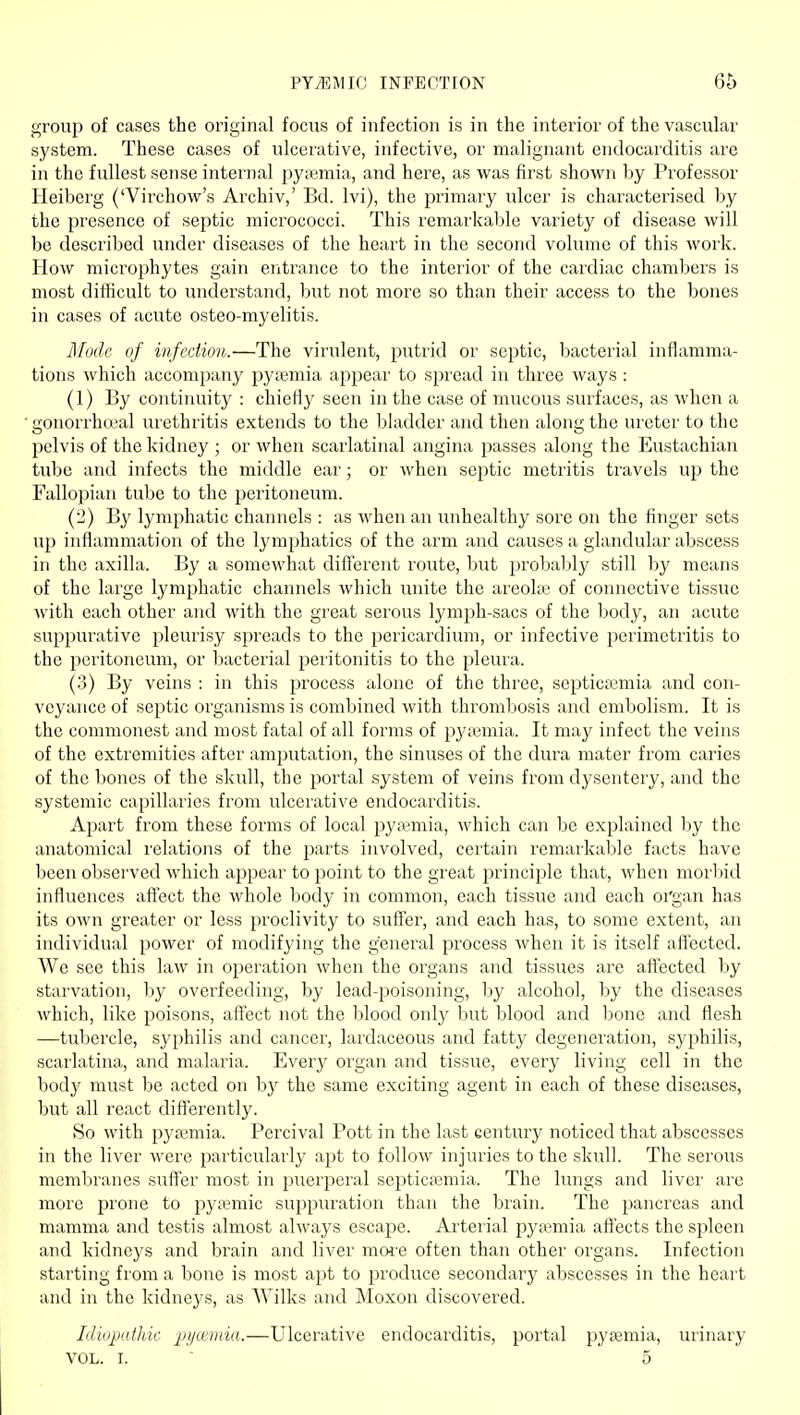 group of cases the original focus of infection is in the interior of the vascular system. These cases of ulcerative, infective, or malignant endocarditis are in the fullest sense internal pywmia, and here, as was first shown by Professor Heibcrg ('Virchow's Archiv,' Bd. Ivi), the primary ulcer is characterised by the presence of septic micrococci. This remarkable variety of disease will be described under diseases of the heart in the second volume of this work. How microphytes gain entrance to the interior of the cardiac chambers is most difiicult to understand, but not more so than their access to the bones in cases of acute osteo-myelitis. Mode of infection.—The virulent, putrid or septic, bacterial inflamma- tions which accompany pj^temia appear to spread in three ways : (1) By continuity : chiefly seen in the case of mucous surfaces, as when a gonorrhoeal urethritis extends to the bladder and then along the ureter to the pelvis of the kidney ; or when scarlatinal angina passes along the Eustachian tube and infects the middle ear; or when septic metritis travels up the Fallopian tube to the peritoneum. (2) B}' lymphatic channels : as when an unhealthy sore on the finger sets uj) inflammation of the lymphatics of the arm and causes a glandular abscess in the axilla. By a somewhat diiferent route, but probably still by means of the large lymphatic channels which unite the areolae of connective tissue with each other and with the great serous lymph-sacs of the body, an acute suppurative pleurisy spreads to the pericardium, or infective pei'imctritis to the peritoneum, or bacterial peritonitis to the pleura. (3) By veins : in this process alone of the three, septicaemia and con- veyance of septic organisms is combined with thrombosis and embolism. It is the commonest and most fatal of all forms of pyiBmia. It may infect the veins of the extremities after amputation, the sinuses of the dura mater from caries of the bones of the skull, the portal system of veins from dysentery, and the systemic capillaries from ulcerative endocarditis. Apart from these forms of local pyaemia, which can be explained by the anatomical relations of the parts involved, certain remarkable facts have been observed which appear to point to the great principle that, when morbid influences aflect the whole body in common, each tissue and each organ has its own greater or less proclivity to suff'er, and each has, to some extent, an individual power of modifying the general process when it is itself afiected. We see this law in operation when the organs and tissues are afiected by starvation, by overfeeding, by lead-poisoning, by alcohol, by the diseases which, like poisons, aff'ect not the blood only but blood and bone and flesh —tubercle, syphilis and cancer, lardaceous and fatty degeneration, syphilis, scarlatina, and malaria. Every organ and tissue, every living cell in the bodj^ must be acted on by the same exciting agent in each of these diseases, but all react differently. So with pyaemia. Percival Pott in the last century noticed that abscesses in the liver were particularly apt to follow injuries to the skull. The serous membranes suff'er most in puerperal septicfemia. The lungs and liver are more prone to py;i3mic suppuration than the brain. The pancreas and mamma and testis almost always escape. Arterial pyemia affects the spleen and kidneys and brain and liver moi-e often than other organs. Infection starting from a bone is most apt to produce secondary abscesses in the heart and in the kidneys, as Wilks and Moxon discovered. Idiopathic pyceniia.—Ulcerative endocarditis, portal pyjemia, urinary VOL. I. ■ 5