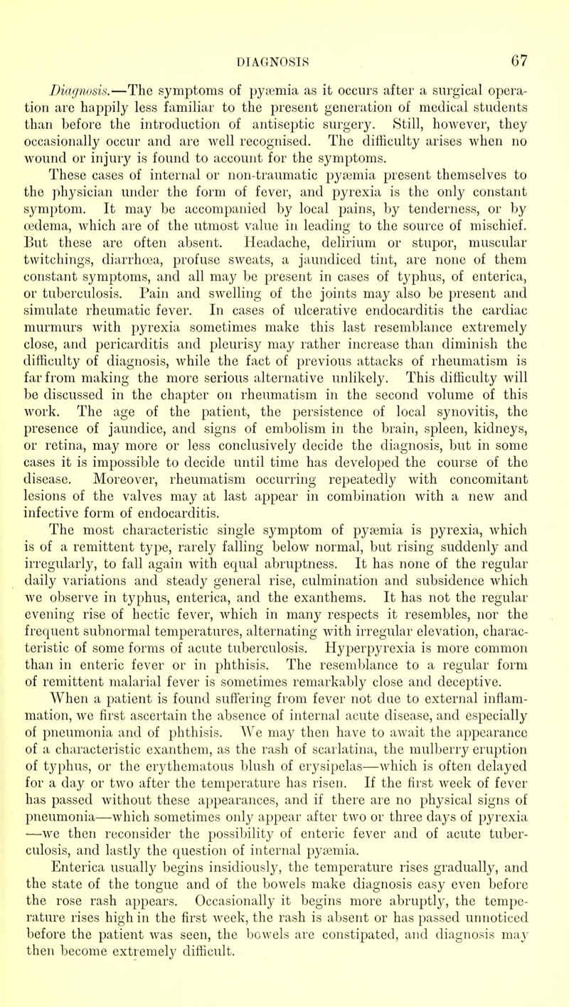Diagnosis.—The symptoms of py;emia as it occurs after a surgical opera- tion are happily less familiar to the present generation of medical students than before the introduction of antiscj)tic surgery. Still, however, they occasionally occur and are well recognised. The difhculty arises when no wound or injury is found to account for the symptoms. These cases of internal or non-traumatic pyasmia present themselves to the physician under the form of fever, and pyrexia is the only constant symptom. It may be accompanied by local pains, by tenderness, or by ojdema, which are of the utmost value in leading to the source of mischief. But these are often absent. Headache, delirium or stupor, muscular twitchings, diarrhoea, profuse sweats, a jaundiced tint, are none of them constant symptoms, and all may be present in cases of typhus, of enterica, or tuberculosis. Pain and swelling of the joints may also be present and simulate rheumatic fever. In cases of ulcerative endocarditis the cardiac murmurs with pyrexia sometimes make this last resemblance extremely close, and pericarditis and pleurisy may rather increase than diminish the difficulty of diagnosis, while the fact of previous attacks of rheumatism is far from making the more serious alternative unlikely. This difficulty will be discussed in the chapter on rheumatism in the second volume of this work. The age of the patient, the persistence of local synovitis, the presence of jaundice, and signs of embolism in the brain, spleen, kidneys, or retina, may more or less conclusively decide the diagnosis, but in some cases it is impossible to decide until time has developed the course of the disease. Moreover, rheumatism occurring repeatedly with concomitant lesions of the valves may at last appear in combination with a new and infective form of endocarditis. The most characteristic single symptom of pyaemia is pyrexia, which is of a remittent type, rarely falling below normal, but rising suddenly and irregularly, to fall again with equal abruptness. It has none of the regular daily variations and steady general rise, culmination and subsidence which we observe in typhus, enterica, and the exanthems. It has not the regular evening rise of hectic fever, which in many respects it resembles, nor the frequent subnormal temperatures, alternating with irregular elevation, charac- teristic of some forms of acute tuberculosis. Hyperjiyrexia is more common than in enteric fever or in phthisis. The resemblance to a regular form of remittent malarial fever is sometimes remarkably close and deceptive. When a patient is found suffering from fever not due to external inflam- mation, we first ascertain the absence of internal acute disease, and especially of pneumonia and of phthisis. We may then have to await the appearance of a characteristic exanthem, as the rash of scarlatina, the mulberry eruption of typhus, or the erythematous blush of erysipelas—which is often delayed for a day or two after the temperature has risen. If the first week of fever has passed without these ai)pearances, and if there are no physical signs of pneumonia—-which sometimes only appear after two or three days of pyrexia —we then reconsider the possibility of enteric fever and of acute tuber- culosis, and lastly the question of internal pyasmia. Enterica usually begins insidiously, the temperature rises gradually, and the state of the tongue and of the bowels make diagnosis easy even before the rose rash appears. Occasionally it begins more abruptly, the tempe- ratiire rises high in the first week, the rash is absent or has passed unnoticed before the patient was seen, the bowels are constipated, and diagnosis ma}' then become extremely difficult.