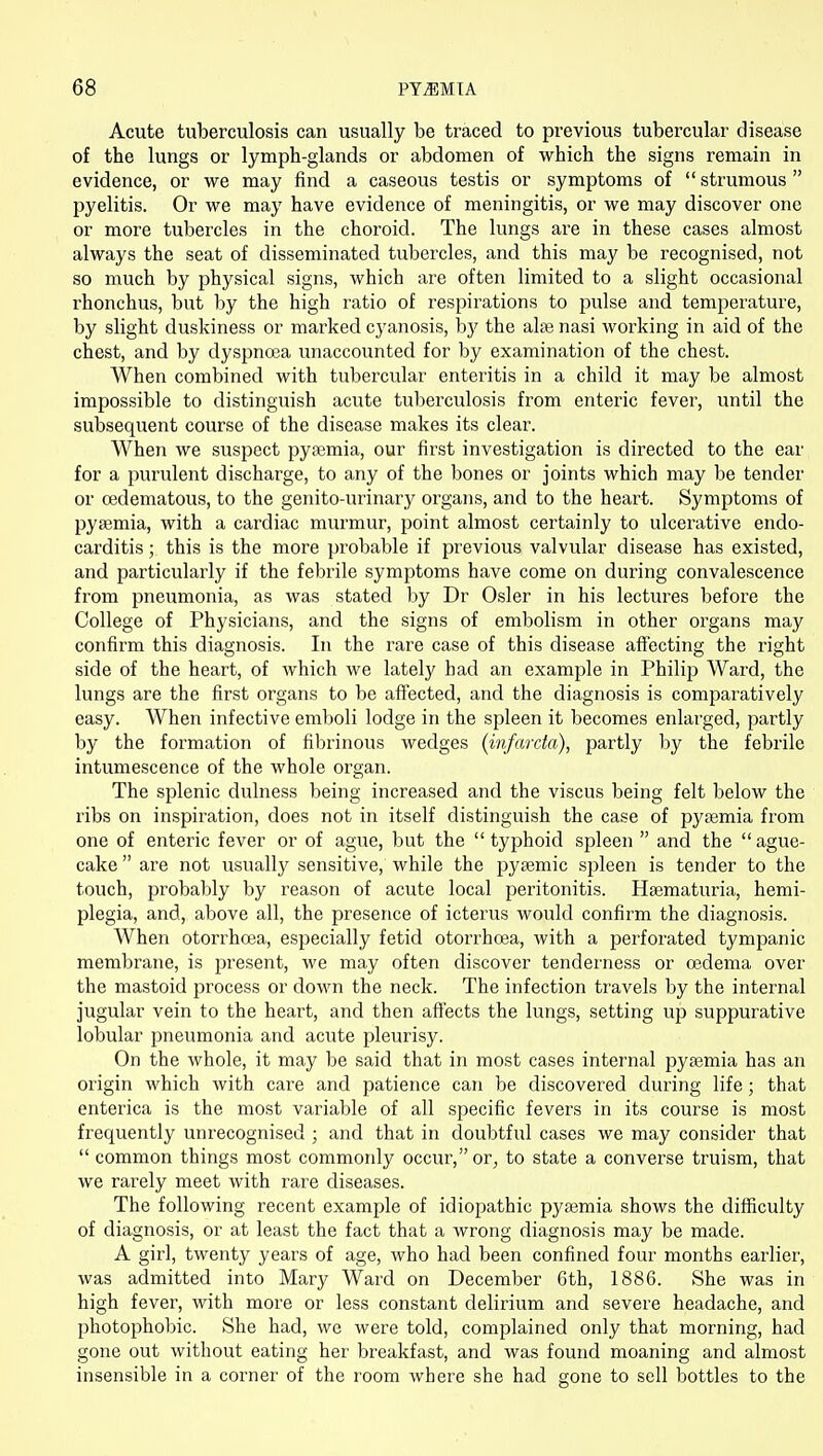 Acute tuberculosis can usually be traced to previous tubercular disease of the lungs or lymph-glands or abdomen of which the signs remain in evidence, or we may find a caseous testis or symptoms of  strumous  pyelitis. Or we may have evidence of meningitis, or we may discover one or more tubercles in the choroid. The lungs are in these cases almost always the seat of disseminated tubercles, and this may be recognised, not so much by physical signs, which are often limited to a slight occasional rhonchus, but by the high ratio of respirations to pulse and temperature, by slight duskiness or marked cyanosis, hy the alse nasi working in aid of the chest, and by dyspnoea unaccounted for by examination of the chest. When combined with tubercular enteritis in a child it may be almost impossible to distinguish acute tuberculosis from enteric fever, until the subsequent course of the disease makes its clear. When we suspect pytemia, our first investigation is directed to the ear for a purulent discharge, to any of the bones or joints which may be tender or cedematous, to the genito-urinary organs, and to the heart. Symptoms of pyaemia, with a cardiac murmur, point almost certainly to ulcerative endo- carditis ; this is the more probable if previous valvular disease has existed, and particularly if the febrile symptoms have come on during convalescence from pneumonia, as was stated by Dr Osier in his lectures before the College of Physicians, and the signs of embolism in other organs may confirm this diagnosis. In the rare case of this disease aff'ecting the right side of the heart, of which we lately had an example in Philip Ward, the lungs are the first organs to be affected, and the diagnosis is comparatively easy. When infective emboli lodge in the spleen it becomes enlarged, partly by the formation of fibrinous wedges (infarcia), partly by the febrile intumescence of the whole organ. The splenic dulness being increased and the viscus being felt below the ribs on inspiration, does not in itself distinguish the case of pyaemia from one of enteric fever or of ague, but the typhoid spleen  and the ague- cake  are not usually sensitive, while the pyaemic spleen is tender to the touch, probably by reason of acute local peritonitis. Haematuria, hemi- plegia, and, above all, the presence of icterus would confirm the diagnosis. When otorrhcea, especially fetid otorrhoea, with a perforated tympanic membrane, is present, we may often discover tenderness or oedema over the mastoid process or down the neck. The infection travels by the internal jugular vein to the heart, and then affects the lungs, setting up suppurative lobular pneumonia and acute pleurisy. On the whole, it may be said that in most cases internal pyaemia has an origin which with care and patience can be discovered during life; that enterica is the most variable of all specific fevers in its course is most frequently unrecognised ; and that in doubtful cases we may consider that  common things most commonly occur, or, to state a converse truism, that we rarely meet with rare diseases. The following recent example of idiopathic pyajmia shows the difficulty of diagnosis, or at least the fact that a wrong diagnosis may be made. A girl, twenty years of age, who had been confined four months earlier, was admitted into Mary Ward on December 6th, 1886. She was in high fever, with more or less constant delirium and severe headache, and photophobic. She had, we were told, complained only that morning, had gone out without eating her breakfast, and was found moaning and almost insensible in a corner of the room where she had gone to sell bottles to the