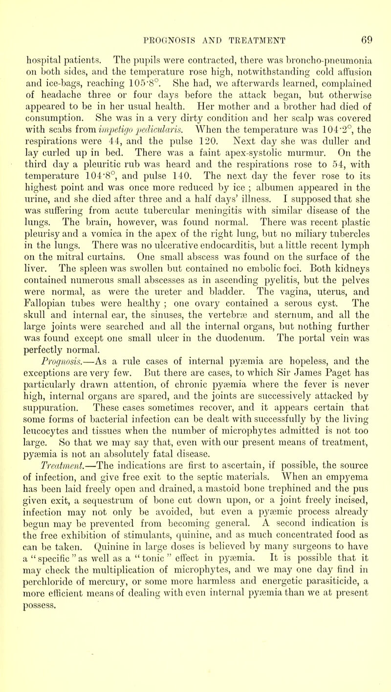 hospital patients. The pupils were contracted, there was broncho-pneumonia on both sides, and the temperature rose high, notwithstanding cold affusion and ice-bags, reaching 1058°. She had, we afterwards learned, complained of headache three or four days before the attack began, but otherwise appeared to be in her usual health. Her mother and a brother had died of consumption. She was in a very dirty condition and her scalp was covered with scabs ivora impetigo 'pedicularis. When the temperature was 104'2°, the respirations were 44, and the pulse 120. Next day she was duller and lay curled up in bed. There was a faint apex-systolic murmur. On the third day a pleuritic rub was heard and the respirations rose to 54, with temperature 104'8° and pulse 140. The next day the fever rose to its highest point and was once more reduced by ice ; albumen appeared in the urine, and she died after three and a half days' illness. I supposed that she was suffering from acute tubercular meningitis with similar disease of the lungs. The brain, however, was found normal. There was recent plastic pleurisy and a vomica in the apex of the right lung, but no miliary tubercles in the lungs. There was no ulcerative endocarditis, but a little recent lymph on the mitral curtains. One small abscess was found on the surface of the liver. The spleen was swollen but contained no embolic foci. Both kidneys contained numerous small abscesses as in ascending pyelitis, but the pelves were normal, as were the ureter and bladder. The vagina, uterus, and Fallopian tubes were healthy ; one ovary contained a serous cyst. The skull and internal ear, the sinuses, the vertebrai and sternum, and all the large joints were searched and all the internal organs, but nothing further was found except one small ulcer in the duodenum. The portal vein was perfectly normal. Prognosis.—As a rule cases of internal py;emia are hopeless, and the exceptions are very few. But there are cases, to which Sir James Paget has particularly drawn attention, of chronic pyaemia where the fever is never high, internal organs are spared, and the joints are successively attacked by suppuration. These cases sometimes recover, and it appears certain that some forms of bacterial infection can be dealt with successfully by the living leucocytes and tissues when the number of microphytes admitted is not too large. So that we may say that, even with our present means of treatment, pyaemia is not an absolutely fatal disease. Treatment.—The indications are first to ascertain, if possible, the source of infection, and give free exit to the septic materials. When an empj'ema has been laid freely open and drained, a mastoid bone trephined and the pus given exit, a sequestrvmi of bone cut down upon, or a joint freely incised, infection may not only be avoided, but even a pyjemic process already begun may be prevented from becoming general. A second indication is the free exhibition of stimulants, quinine, and as much concentrated food as can be taken. Quinine in large doses is believed by many surgeons to have a  specific  as well as a  tonic  effect in pyaemia. It is possible that it may check the multiplication of microphytes, and we may one day find in perchloride of mercury, or some more harmless and energetic parasiticide, a more efficient means of dealing with even internal pyasmia than we at present possess.