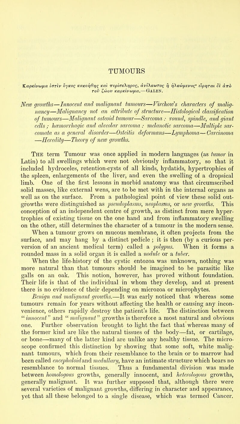 TUMOURS KapKwuifia tarlv liyKog KaKor'jOrjg Kai Trep'icTKXrjpog, avfXKUiTog y r/Xicojjufj/oc; npjjrai Si airb rov Z'oov KapKiPiOfia,—Galen. New growths—Innocent and malignant tumours—Virchow's characters of malig- nancy—Malignancy not an attribute of structure—Histological classification of tumoiirs—Malignant osteoid tumour—Sarcoma: round, spindle, and giant cells ; hcemorrhagic and alveolar sarcoma : melanotic sarcoma—Multiple sar- comata as a general disorder—Osteitis deformans—Lymphoma— Carcinoma —Heredity—Theory of new growths. The term Tumour was once applied in modern languages (as tumor in Latin) to all swellings which were not obviously inflammatory, so that it included hydroceles, retention-cysts of all kinds, hydatids, hypertrophies of the spleen, enlargements of the liver, and even the swelling of a dropsical limb. One of the first lessons in morbid anatomy was that circumscribed solid masses, like external wens, are to be met with in the internal organs as well as on the surface. From a pathological point of view these solid out- growths were distinguished as pseudoplasms, neoplasms, or new growths. This conception of an independent centre of growth, as distinct from mere hyper- trophies of existing tissue on the one hand and from inflammatory swelling on the other, still determines the character of a tumour in the modern sense. When a tumour grows on mucous membrane, it often projects from the surface, and may hang by a distinct pedicle ; it is then (by a curious per- version of an ancient medical term) called a polypus. When it forms a rounded mass in a solid organ it is called a nodtde or a tuber. When the life-history of the cystic entozoa was unknown, nothing was more natural than that tumours should be imagined to be parasitic like galls on an oak. This notion, however, has proved without foundation. Their life is that of the individual in whom they develop, and at present there is no evidence of their depending on microzoa or microphytes. Benign and malignant growths.—It was early noticed that whereas some tumours remain for years without affecting the health or causing any incon- venience, others rapidly destroy the patient's life. The distinction between innocent and  malignant growths is therefore a most natural and obvious one. Further observation brought to light the fact that whereas many of the former kind are like the natural tissues of the body—fat, or cartilage, or bone—many of the latter kind are unlike any healthy tissue. The micro- scope confirmed this distinction by showing that some soft, white malig- nant tumours, which from their resemblance to the brain or to marrow had been called encephaloidand m.edullary, have an intimate structure which bears no resemblance to normal tissues. Thus a fundamental division was made between homologous growths, generally innocent, and heterologotis growths, generally malignant. It was further supposed that, although there were several varieties of malignant growths, differing in character and appearance, yet that all these belonged to a .single disease, which was termed Cancer.