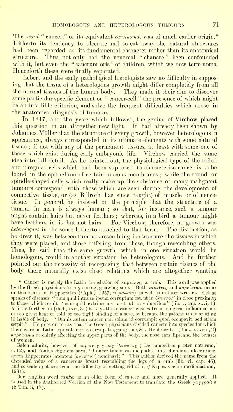 The ^^mr(l  cancer, or its equivalent carcinoma, was of much earlier origin.* Hitherto its tendency to ulcerate and to eat away the natural structures had been regarded as its fundamental character rather than its anatomical structure. Thus, not only had the venereal  chancre  been confounded with it, but even the  cancrum oris  of children, which we now term noma. Henceforth these were finally separated. Lebert and the early pathological histologists saw no difficulty in suppos- ing that the tissue of a heterologous growth might differ completely from all the normal tissues of the human body. They made it their aim to discover some particular specific element or  cancer-cell, the presence of which might be an infallible criterion, and solve the frequent difficulties which arose in the anatomical diagnosis of tumours. In 1847, and the years which followed, the genius of Virchow placed this question in an altogether new light. It had already been shown by Johannes Miiller that the structure of every growth, however heterologous in appearance, always corresponded in its ultimate elements with some natural tissue ; if not with any of the permanent tissues, at least with some one of those which exist during early embryonic life. Virchow carried the same idea into full detail. As he pointed out, the physiological type of the tailed and irregular cells which had been supposed to characterise cancer is to be found in the epithelium of certain mucous membranes ; while the round- or spirulle-shaped cells which really make up the substance of many malignant tumours correspond with those which are seen during the development of connective tissue, or (as Billroth has since taught) of muscle or of nerve- tissue. In general, he insisted on the principle that the structure of a tumour in man is always human ; so that, for instance, such a tumour might contain hairs but never feathers ; whereas, iji a bird a tumour might have feathers in it but not hairs. For Virchow, therefore, no growth was heterologous in the sense hitherto attached to that term. The distinction, as he drew it, was between tumours resembling in structure the tissues in which they were placed, and those differing from these, though resembling others. Thus, he said that the same growth, which in one situation would be homologous, would in another situation be heterologous. And he further pointed out the necessity of recognising that between certain tissues of the body there naturally exist close relations which are altogether wanting * Cancer is merely the Lathi translation of icapKivog, a crab. This word was applied by the Greek physicians to any eating, gnawing sore. Both KapKivog and KctpKiviofia occnr in this sense in Hippocrates ('Aph.,' 1257, et passim) as well as in later writers. Celsus speaks of diseases,  cum quid intra se ipsum corruptum est, ut in Cancro, in close proximity to those which result  cum quid extrinsocus laesit ut in vulneribus (lib. v, cap. xxvi, 1). A little further on (ibid., xxvi, 31) he says that a cancer ensues from too great inflammation, or too great heat or cold, or too tight binding of a sore, or because the patient is old or of an ill habit of body.  Omnis autem cancer non solum id eorrumpit quod occupavit, sed etiam serpit. Ho goes on to say that the Greek physicians divided cancers into species for which there were no Latin equivalents: as erysipelas,gangrene,&c. He describes (ibid., xxxviii, 2) KapKivu)fia as chiefly afCeeting the ujiper parts of the body, the nose, ears, lips, and the breasts of women. Galen admits, however, of KapKivog x<^P'? iXKiomioQ (' De tumoribus pra?ter naturam,' c. 12), and Faulus yEgineta says,  Cancer tumor est inequalis—interdum sine ulceratione, quem Hijipocratcs latentem {Kpvirroi') nominavit. This author derived the name from the distended veins of a cancerous breast resembling the legs of a crab (lib. vi, cap. 45), and so Galen ; others from the difficulty of getting rid of it (' Expos, vocum mcdicinalium,' 1564). Our English word canker is an older form of cancer and more generally applied. It is used in the Authorised Version of the New Testament to translate the Greek yayypa'tva (2 Tim. ii, 17).