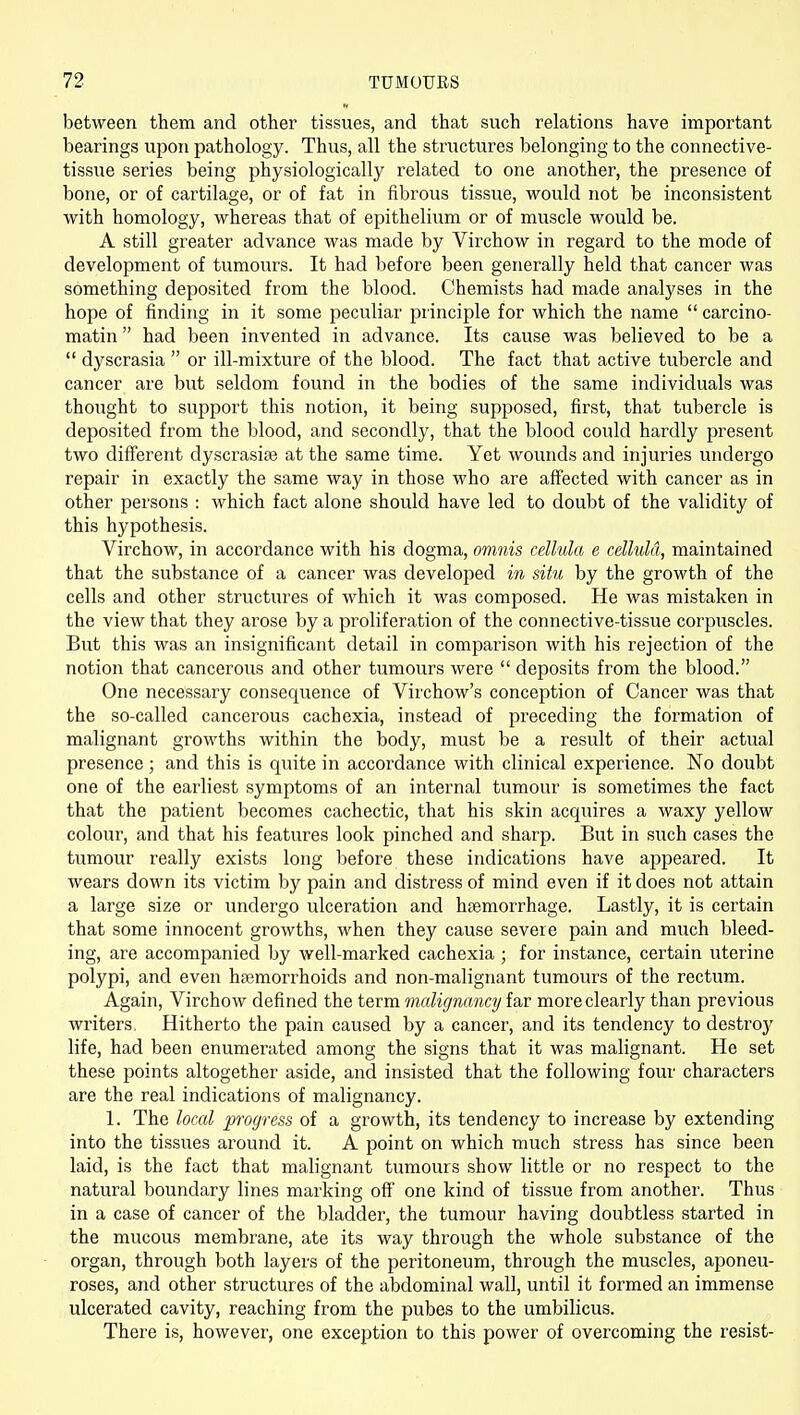 between them and other tissues, and that such relations have important bearings upon pathology. Thus, all the structures belonging to the connective- tissue series being physiologically related to one another, the presence of bone, or of cartilage, or of fat in fibrous tissue, would not be inconsistent with homology, whereas that of epithelium or of muscle would be. A still greater advance was made by Virchow in regard to the mode of development of tumours. It had before been generally held that cancer was something deposited from the blood. Chemists had made analyses in the hope of finding in it some peculiar principle for which the name  carcino- matin had been invented in advance. Its cause was believed to be a  dyscrasia  or ill-mixture of the blood. The fact that active tubercle and cancer are but seldom found in the bodies of the same individuals was thought to support this notion, it being supposed, first, that tubercle is deposited from the blood, and secondly, that the blood could hardly present two different dyscrasiaj at the same time. Yet wounds and injuries undergo repair in exactly the same way in those who are affected with cancer as in other persons : which fact alone should have led to doubt of the validity of this hypothesis. Virchow, in accordance with his dogma, omnis cellula e celluld, maintained that the substance of a cancer was developed in situ by the growth of the cells and other structures of which it was composed. He was mistaken in the view that they arose by a proliferation of the connective-tissue corpuscles. But this was an insignificant detail in comparison with his rejection of the notion that cancerous and other tumours were  deposits from the blood. One necessary consequence of Virchow's conception of Cancer was that the so-called cancerous cachexia, instead of preceding the formation of malignant growths within the body, must be a result of their actual presence ; and this is quite in accordance with clinical experience. No doubt one of the earliest symptoms of an internal tumour is sometimes the fact that the patient becomes cachectic, that his skin acquires a waxy yellow colour, and that his features look pinched and sharp. But in such cases the tumour really exists long before these indications have ajjpeared. It wears down its victim by pain and distress of mind even if it does not attain a large size or undergo ulceration and htemorrhage. Lastly, it is certain that some innocent growths, when they cause severe pain and much bleed- ing, are accompanied by well-marked cachexia ; for instance, certain uterine polypi, and even haemorrhoids and non-malignant tumours of the rectum. Again, Virchow defined the term malignancy far more clearly than previous writers, Hitherto the pain caused by a cancer, and its tendency to destroy life, had been enumerated among the signs that it was malignant. He set these points altogether aside, and insisted that the following four characters are the real indications of malignancy. 1. The local progress of a growth, its tendency to increase by extending into the tissues around it. A point on which much stress has since been laid, is the fact that malignant tumours show little or no respect to the natural boundary lines marking off one kind of tissue from another. Thus in a case of cancer of the bladder, the tumour having doubtless started in the mucous membrane, ate its way through the whole substance of the organ, through both layers of the peritoneum, through the muscles, aponeu- roses, and other structures of the abdominal wall, until it formed an immense ulcerated cavity, reaching from the pubes to the umbilicus. There is, however, one exception to this power of overcoming the resist-