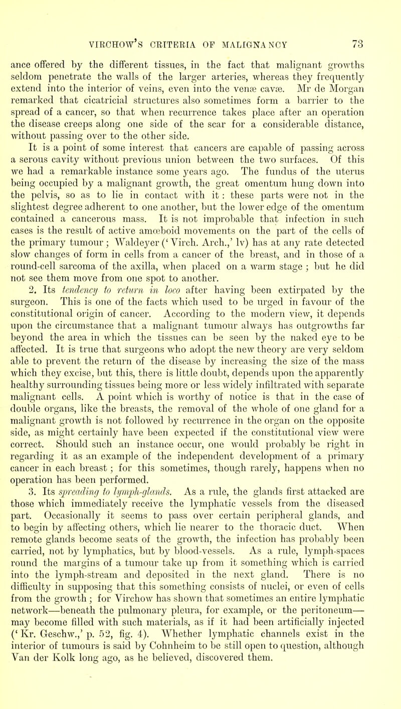 ance offered by the different tissues, in the fact that malignant growths seldom penetrate the walls of the larger arteries, whereas they frequently extend into the interior of veins, even into the vente cavse. Mr de Morgan remarked that cicatricial structures also sometimes form a barrier to the spread of a cancer, so that when recurrence takes place after an operation the disease creeps along one side of the scar for a considerable distance, without passing over to the other side. It is a point of some interest that cancers are capable of passing across a serous cavity without previous union between the two surfaces. Of this we had a remarkable instance some years ago. The fundus of the uterus being occupied by a malignant growth, the great omentum hung down into the pelvis, so as to lie in contact with it: these parts were not in the slightest degree adherent to one another, but the lower edge of the omentum contained a cancerous mass. It is not improbable that infection in such cases is the result of active amo3boid movements on the part of the cells of the primary tumour; Waldeyer('Virch. Arch.,' Iv) has at any rate detected slow changes of form in cells from a cancer of the breast, and in those of a round-cell sarcoma of the axilla, when placed on a warm stage ; but he did not see them move from one spot to another. 2. Its tendency to return in loco after having been extirpated by the surgeon. This is one of the facts which used to be urged in favour of the constitutional origin of cancer. According to the modern view, it depends upon the circumstance that a malignant tumour always has outgrowths far beyond the area in which the tissues can be seen by the naked eye to be affected. It is true that surgeons who adopt the new theorj^ are very seldom able to prevent the return of the disease by increasing the size of the mass which they excise, l)ut this, there is little doulit, depends upon the apparently healthy surrounding tissues being more or less widely infiltrated with separate malignant cells. A point which is worthy of notice is that in the case of double organs, like the breasts, the removal of the whole of one gland for a malignant growth is not followed hy recurrence in the organ on the opposite side, as might certainly have been expected if the constitutional view were correct. Should such an instance occur, one would probal:)ly be right in regarding it as an example of the independent development of a primary cancer in each breast ; for this sometimes, though rarely, happens when no operation has been performed. 3. Its sjjreacling to lymph-glancls. As a rule, the glands first attacked are those which immediately receive the lymphatic vessels from the diseased part. Occasionally it seems to pass over certain peripheral glands, and to begin by affecting others, which lie nearer to the thoracic duct. When remote glands become seats of the growth, the infection has probably been carried, not hy lymphatics, but by blood-vessels. As a rule, lymph-spaces round the margins of a tumour take up from it something which is carried into the lymph-stream and deposited in the next gland. There is no difficulty in supposing that this something consists of nuclei, or even of cells from the growth ; for Virchow has shown that sometimes an entire lymphatic network—beneath the pulmonary pleura, for example, or the peritoneum— may become filled with such materials, as if it had been artificially injected (' Kr. Geschw.,' p. 52, fig. 4). Whether lymphatic channels exist in the interior of tumours is said by Cohnheim to be still open to question, although Van der Kolk long ago, as he believed, discovered them.