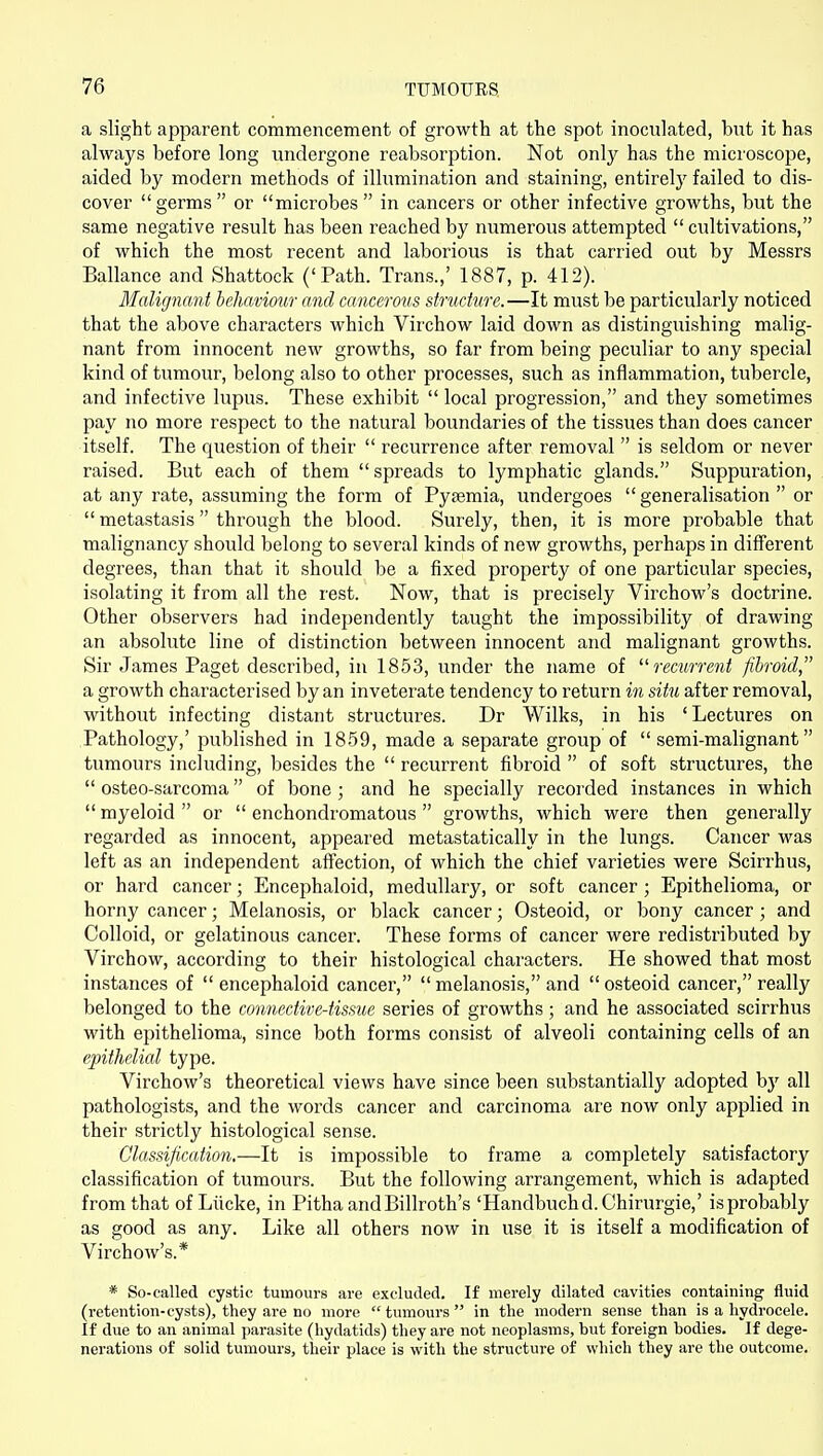 a slight apparent commencement of growth at the spot inoculated, but it has always before long vmdergone reabsorption. Not only has the microscope, aided by modern methods of illumination and staining, entirely failed to dis- cover germs or microbes in cancers or other infective growths, but the same negative result has been reached by numerous attempted  cultivations, of which the most recent and laborious is that carried out by Messrs Ballance and Shattock ('Path. Trans.,' 1887, p. 412). Malignant behavmir and cancerous structure.—It must be particularly noticed that the above characters which Virchow laid down as distinguishing malig- nant from innocent new growths, so far from being peculiar to any special kind of tumour, belong also to other processes, such as inflammation, tubercle, and infective lupus. These exhibit  local progression, and they sometimes pay no more respect to the natural boundaries of the tissues than does cancer itself. The question of their  recurrence after removal  is seldom or never raised. But each of them  spreads to lymphatic glands. Suppuration, at any rate, assuming the form of Pysemia, undergoes generalisation or  metastasis  through the blood. Surely, then, it is more probable that malignancy should belong to several kinds of new growths, perhaps in different degrees, than that it should be a fixed property of one particular species, isolating it from all the rest. Now, that is precisely Virchow's doctrine. Other observers had independently taught the impossibility of drawing an absolute line of distinction between innocent and malignant growths. Sir James Paget described, in 1853, under the name of recurrent fibroid a growth characterised by an inveterate tendency to return in situ after removal, without infecting distant structures. Dr Wilks, in his 'Lectures on Pathology,' published in 1859, made a separate group of  semi-malignant tumours including, besides the  recurrent fibroid  of soft structures, the  osteo-sarcoma of bone ; and he specially recorded instances in which  myeloid  or  enchondromatous  growths, which were then generally regarded as innocent, appeared metastatically in the lungs. Cancer was left as an independent affection, of which the chief varieties were Scirrhus, or hard cancer; Encephaloid, medullary, or soft cancer ; Epithelioma, or horny cancer; Melanosis, or black cancer; Osteoid, or bony cancer; and Colloid, or gelatinous cancer. These forms of cancer were redistributed by Virchow, according to their histological characters. He showed that most instances of  encephaloid cancer,  melanosis, and  osteoid cancer, really belonged to the connective-tissue series of growths; and he associated scirrhus with epithelioma, since both forms consist of alveoli containing cells of an epithelial type. Virchow's theoretical views have since been substantially adopted bj' all pathologists, and the words cancer and carcinoma are now only applied in their strictly histological sense. Classification,—It is impossible to frame a completely satisfactory classification of tumours. But the following arrangement, which is adapted from that of Liicke, in Pitha andBillroth's 'Handbuchd.Chirurgie,' isprobably as good as any. Like all others now in use it is itself a modification of Virchow's.* * So-called cystic tumours are excluded. If merely dilated cavities containing fluid (retention-cysts), they are no more tumours in the modern sense than is a hydrocele. If due to an animal parasite (hydatids) they are not neoplasms, but foreign bodies. If dege- nerations of solid tumours, their place is with the structure of which they are the outcome.