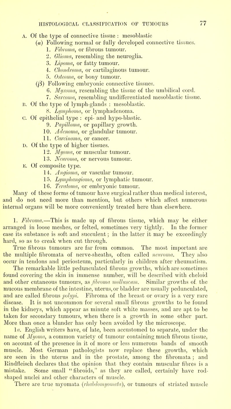A. Of the type of connective tissue : mesoblastic (a) Following normal or fully developed connective tissues. 1. Fibroma, or fibrous tumour. 2. Glioma, resembling the neuroglia. 3. Lipoma, or fatty tumour. 4. Chondroma, or cartilaginous tumour. 5. Osteoma, or bony tumovu'. (/3) Following embryonic connective tissues. 6. Mymma, resembling the tissue of the uml)ilical cord. 7. Sarcoma, resemljling undiii'crentiated mesoblastic tissue. 15. Of the type of lymph-glands : mesoblastic. 8. Lym/phoma, or lymphadenoma. C. Of epithelial type : epi- and hypo-blastic. 9. Pajnlloma, or papillary growth. 10. Adenoma, or glandular tumour. 11. Carcinoma, or cancer. D. Of the type of higher tissues. 12. Myoma, or muscular tumour. 13. Neuroma, or nervous tumour. E. Of composite type. 14. Angioma, or vascidar tumour. 15. Lymplmngioma, or Ij'mphatic tumour. 16. Teratoma, or embryonic tumour. Many of these forms of tumour have surgical rather than medical interest, and do not need more than mention, but others which affect numerous internal organs will be more conveniently treated here than elsewhere. 1. Fibroma.—This is made up of fibrous tissue, which may be either arranged in loose meshes, or felted, sometimes very tightly. In the former case its substance is soft and succulent; in the latter it may be exceedingly hard, so as to creak when cut through. True fibrous tumours are far from common. The most important are the multiple filjromata of nerve-sheaths, often called neuroma. They also occur in tendons and periosteum, particularly in children after rheumatism. The remarkable little pedunculated fibrous growths, which are sometimes found covering the skin in immense number, will be descriljed with cheloid and other cutaneous tumours, as fihrcmia moUuscwm. Similar growths of the mucous membrane of the intestine, uterus, or bladder are usually pedunculated, and are called fibrous 'p<->hlp^- Fibroma of the breast or ovary is a very rare disease. It is not uncommon for several small fibrous growths to be found in the kidneys, which appear as minute soft white masses, and are apt to be taken for secondary tumours, when there is a growth in some other part. More than once a blunder has only been avoided by the microscope. Iff. English writers have, of late, been accustomed to separate, under the name of Myoma, a common variety of tumour containing much fibrous tissue, on account of the presence in it of more or less lumierous bands of smooth muscle. Most German pathologists now replace these growths, which are seen in the uterus and in the prostate, among the fibromata ; and Rindfleisch declares that the opinion that they contain muscular fibres is a mistake. Some small fibroids, as they are called, certainly have rod- shaped nuclei and other characters of muscle. There are true myomata (^rliahdomyomata), or tumours of striated muscle