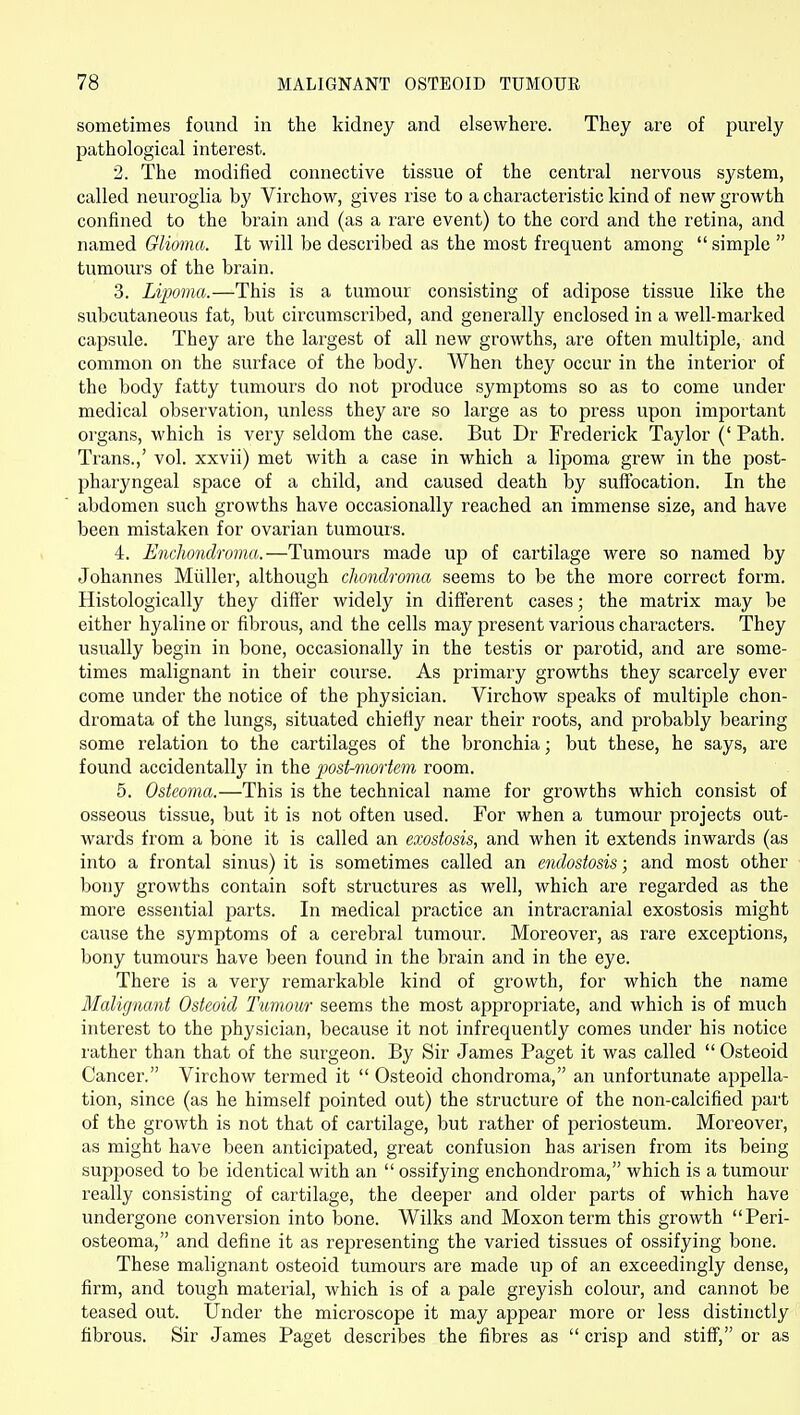 sometimes found in the kidney and elsewhere. They are of purely pathological interest. 2. The modified connective tissue of the central nervous system, called neuroglia by Virchow, gives rise to a characteristic kind of new growth confined to the brain and (as a rare event) to the cord and the retina, and named Glioma. It will be described as the most frequent among  simple  tumours of the brain. 3. Lipoma.—This is a tumour consisting of adipose tissue like the subcutaneous fat, but circumscribed, and generally enclosed in a well-marked capsule. They are the largest of all new growths, are often multiple, and common on the surface of the body. When they occur in the interior of the body fatty tumours do not produce symptoms so as to come under medical observation, unless they are so large as to press upon important organs, which is very seldom the case. But Dr Frederick Taylor (' Path. Trans.,' vol. xxvii) met with a case in which a lipoma grew in the post- phaiyngeal space of a child, and caused death by suffocation. In the abdomen such growths have occasionally reached an immense size, and have been mistaken for ovarian tumours. 4. Enchondroma.—Tumours made up of cartilage were so named by Johannes Miiller, although chondroma seems to be the more correct form. Histologically they differ widely in difierent cases; the matrix may be either hyaline or fibrous, and the cells may present various characters. They usually begin in bone, occasionally in the testis or parotid, and are some- times malignant in their course. As primary growths they scarcely ever come under the notice of the physician. Virchow speaks of multiple chon- dromata of the lungs, situated chiefiy near their roots, and probably bearing some relation to the cartilages of the bronchia; but these, he says, are found accidentally in the post-mortem room. 5. Osteoma.—This is the technical name for growths which consist of osseous tissue, but it is not often used. For when a tumour projects out- wards from a bone it is called an exostosis, and when it extends inwards (as into a frontal sinus) it is sometimes called an endostosis; and most other bony growths contain soft structures as well, which are regarded as the more essential parts. In medical practice an intracranial exostosis might cause the symptoms of a cerebral tumour. Moreover, as rare exceptions, bony tumours have been found in the brain and in the eye. There is a very remarkable kind of growth, for which the name Malignant Osteoid Tumour seems the most appropriate, and which is of much interest to the physician, because it not infrequently comes under his notice rather than that of the surgeon. By Sir James Paget it was called  Osteoid Cancer. Virchow termed it  Osteoid chondroma, an unfortunate appella- tion, since (as he himself pointed out) the structure of the non-calcified part of the growth is not that of cartilage, but rather of periosteum. Moreover, as might have been anticipated, great confusion has arisen from its being supposed to be identical with an  ossifying enchondroma, which is a tumour really consisting of cartilage, the deeper and older parts of which have undergone conversion into bone. Wilks and Moxonterm this growth Peri- osteoma, and define it as representing the varied tissues of ossifying bone. These malignant osteoid tumours are made up of an exceedingly dense, firm, and tough material, which is of a pale greyish colour, and cannot be teased out. Under the microscope it may appear more or less distinctly fibrous. Sir James Paget describes the fibres as  crisp and stiff, or as