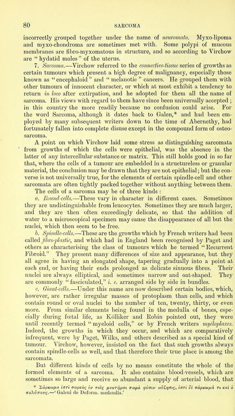 incorrectly grouped together under the name of neuromata. Myxo-lipoma and myxo-chondroma are sometimes met with. Some polypi of mucous membranes are fibro-myxomatous in structure, and so according to Virchow are  hydatid moles  of the uterus. 7. Sarcoma.—Virchow referred to the connective-tissue series of growths as certain tumours which present a high degree of malignancy, especially those known as  encephaloid  and  melanotic  cancers. He grouped them with other tumours of innocent character, or which at most exhibit a tendency to return in loco after extirpation, and he adopted for them all the name of sarcoma. His views with regard to them have since been universally accepted ; in this country the more readily because no confusion could arise. For the word Sarcoma, although it dates back to Galen,* and had been em- ployed by many subsequent writers down to the time of Abernethy, had fortunately fallen into complete disuse except in the compound form of osteo- sarcoma. A point on which Virchow laid some stress as distinguishing sarcomata from growths of which the cells were epithelial, was the absence in the latter of any intercellular substance or matrix. This still holds good in so far that, where the cells of a tumour are embedded in a structureless or granular material, the conclusion may be drawn that they are not epithelial; but the con- verse is not universally true, for the elements of certain spindle-cell and other sarcomata are often tightly packed together without anything between them. The cells of a sarcoma may be of three kinds : a. Round-cells.—These vary in character in different cases. Sometimes they are undistinguishable from leucocytes. Sometimes they are much larger, and they are then often exceedingly delicate, so that the addition of water to a microscopical specimen may cause the disappearance of all but the nuclei, which then seem to be free. h. Spindle-cells.—These are the growths which by French writers had been called fihro-plastic, and which had in England been recognised by Paget and others as characterising the class of tumours which he termed Recurrent Fibi'oid. They present many differences of size and appearance, but they all agree in having an elongated shape, tapering gradually into a point at each end, or having their ends prolonged as delicate sinuous fibres. Their nuclei are always elliptical, and sometimes narrow and oat-shaped. They are commonly  fasciculated, i. c. arranged side by side in bundles. c. Giant-cells.—Under this name are now described certain bodies, which, however, are rather irregular masses of protoplasm than cells, and which contain round or oval nuclei to the number of ten, twenty, thirty, or even more. From similar elements being found in the medulla of bones, espe- cially during foetal life, as KoUiker and Robin pointed out, they were until recently termed  myeloid cells, or by French writers myiloplaxcs. Indeed, the growths in which they occur, and which are comparatively infrequent, were by Paget, Wilks, and others described as a special kind of tumour. Virchow, however, insisted on the fact that such growths always contain spindle-cells as well, and that therefore their true place is among the sarcomata. But different kinds of cells by no means constitute the whole of the formed elements of a sarcoma. It also contains blood-vessels, which are sometimes so large and receive so abundant a supply of arterial blood, that * XapKM/ia tOTi (japKOQ tv roig jxvKT)ip(ji irapa ipiaiv au?>/(Tic, tori Se aapKOj/jia Ti Kai u noXvTTovg.—' Galeni de Deform, medeudis.'