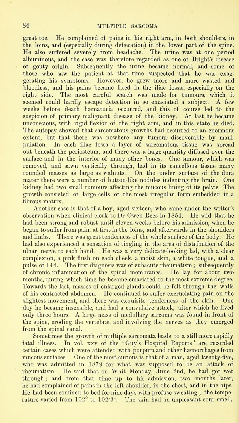 great toe. He complained of pains in his right arm, in both shoulders, in the loins, and (especially during defsecation) in the lower part of the spine. He also suffered severely from headache. The urine was at one period albuminous, and the case was therefore regarded as one of Bright's disease of gouty origin. Subsequently the urine became normal, and some of those who saw the patient at that time suspected that he was exag- gerating his symptoms. However, he grew more and more wasted and bloodless, and his pains became fixed in the iliac fossaj, especially on the right side. The most careful search was made for tumours, which it seemed could hardly escape detection in so emaciated a subject. A few weeks before death hajmaturia occurred, and this of course led to the suspicion of primary malignant disease of the kidney. At last he became unconscious, with rigid flexion of the right arm, and in this state he died. The autopsy showed that sarcomatous growths had occurred to an enormous extent, but that there was nowhere any tumour discoverable by mani- pulation. In each iliac fossa a layer of sarcomatous tissue was spread out beneath the periosteum, and there was a large quantity diffused over the surface and in the interior of many other bones. One tumour, which was removed, and sawn vertically through, had in its cancellous tissue many rounded masses as large as walnuts. On the under surface of the dm^a mater there were a number of button-like nodules indenting the brain. One kidney had two small tumours affecting the mucous lining of its pelvis. The growth consisted of large cells of the most irregular form embedded in a fibrous matrix. Another case is that of a boy, aged sixteen, who came under the writer's observation when clinical clerk to Dr Owen Rees in 1854. He said that he had been strong and robust until eleven weeks before his admission, when he began to suffer from pain, at first in the loins, and afterwards in the shoulders and limbs. There was great tenderness of the whole surface of the body. He had also experienced a sensation of tingling in the area of distribution of the ulnar nerve to each hand. He was a very delicate-looking lad, with a clear complexion, a pink flush on each cheek, a moist skin, a white tongue, and a pulse of 144. The first diagnosis was of subacute rheumatism; subsequently of chronic inflammation of the spinal membranes. He lay for about two months, during which time he became emaciated to the most extreme degree. Towards the last, masses of enlarged glands could be felt through the walls of his contracted abdomen. He continued to suff'er excruciating pain on the slightest movement, and there was exquisite tenderness of the skin. One day he became insensible, and had a convulsive attack, after which he lived only three hours. A large mass of medullary sarcoma was found in front of the spine, eroding the vertebrae, and involving the nerves as they emerged from the spinal canal. Sometimes the growth of multiple sarcomata leads to a still more rapidly fatal illness. In vol. xxv of the ' Guy's Hospital Reports' are recorded certain cases which were attended with purpura and other haemorrhages from mucous surfaces. One of the most curious is that of a man, aged twenty-five, who was admitted in 1879 for what was supposed to be an attack of rheumatism. He said that on Whit Mondaj^, June 2nd, he had got wet through; and from that time up to his admission, two months later, he had complained of pains in the left shoulder, in the chest, and in the hips. He had been confined to bed for nine days with profuse sweating ; the tempe- rature varied from 102° to 1023°. The skin had an unpleasant sour smell,